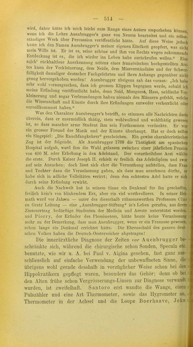 wird, daher hätte ich mich leicht zum Range eines Autors emporheben können wenn ich die Lehre Auenbrugger's ganz von Neuem bearbeitet und ein selbst' ständiges Werk über Percussion veröffentlicht hätte. Auf diese Weise jedoch hätte ich den Namen Aucnbrugger's meiner eigenen Eitelkeit geopfert, was nicht mein Wille ist. Er ist es, seine schöne und ihm von Rechts wegen zukommende Entdeckung ist es, die ich wieder ins Leben habe zurückrufen wollen. Eine solch' rückhaltlose Anerkennung seitens eines französischen hochgestellten Arz- tes kann der Verkleinerung, dem Neide, dem Missverständniss und der Schwer- fälligkcit damaliger deutscher Fachgelehrten und ihres Anhangs gegenüber nicht genug hervorgehoben werden! Auenbrugger übrigens sah das voraus: „Ich habe sehr wohl vorausgesehen, dass ich grossen Klippen begegnen werde, sobald ich meine Erfindung veröffentlicht habe, denn Neid, Missgunst, Hass, neidische Ver- kleinerung und sogar Verleumdungen haben niemals den Männern gefehlt, welche die Wissenschaft und Künste durch ihre Erfindungen entweder verherrlicht oder vervollkommnet haben. Was den Charakter Auenbrugger's betrifft, so stimmen alle Nachrichten darin überein, dass er unermüdlich thätig, stets wohlwollend und wohlthätig gewesen ist, so dass mancher arme Student ihm sein Fortkommen verdankte. Er war ein grosser Freund der Musik und der Künste überhaupt. Hat er doch selbst ein Singspiel: „Die Rauchfangkehrer geschrieben. Ein gewiss charakteristischer Zug ist der folgende. Als Auenbrugger 1768 die Thätigkeit am spanischen Hospital aufgab, ward ihm die Wahl gelassen zwischen einer jährlichen Pension von 400 M. oder Erhebung in den Adelstand. Der vorurteilslose Arzt wählte die erste. Durch Kaiser Joseph II. erhielt er freilich das Adelsdiplom und zwar auf sein Ansuchen; doch lässt sich eher die Vermuthung aufstellen, dass Frau und Tochter dazu die Veranlassung gaben, als dass man annehmen dürfte, er habe sich in adliche Velleitäten verirrt; denn den echtesten Adel hatte er sich durch seine Erfindung erwirkt. Auch die Nachwelt hat in seinem Sinne ein Denkmal für ihn geschaffen, freilich kein's von blinkendem Erz, aber ein viel werthvolleres. In seiner Hei- math ward vor Jahpen — unter des dieserhalb rühmenswerthen Professors Clar zu Gratz Leitung — eine „Auenbrugger-Stiftung in's Leben gerufen, aus deren Zinsenertrag bedürftige Studenten der Medicin und Aerzte unterstützt werden, und Piorry, der Erfinder des Plessimeters, hätte heute keine Veranlassung mehr zu der Bemerkung, dass man Auenbrugger, wenn er ein Franzose gewesen, schon lange ein Denkmal errichtet hätte. Die Ehrenschuld des ganzen deut- schen Volkes haben die Deutsch-Oesterreicher abgetragen! Die innerärztliclie Diagnose der Zeiten vor Auenbrugger be- schränkte sich, während die chirurgische schon Sonden, Specula etc. benutzte, wie wir u. A. bei Paul v. Aigina gesehen, fast ganz aus- schliesslich auf einfache Verwendung der unbewaffneten Sinne, die übrigens wohl gerade desshalb in vorzüglicher Weise schon bei den Hippokratikern gepflegt waren, besonders das Gehör; denn ob bei den Alten frühe schon Vergrösserimgs-Linsen zur Diagnose verwandt wurden, ist zweifelhaft. Santoro erst wandte die Waage, einen Pulszähler und eine Art Thermometer, sowie das Hygrometer an, Thermometer in der Achsel und die Loupe Boerhaave, John