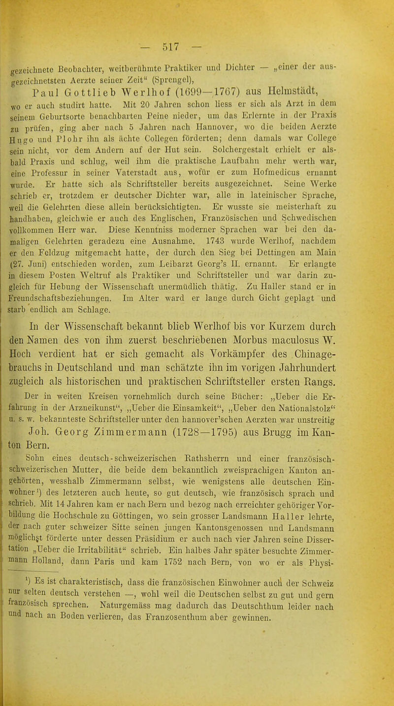 gezeichnete Beobachter, weltberühmte Praktiker und Dichter — „einer der aus- gezeichnetsten Aerzte seiner Zeit (Sprengel), Paul Gottlieb Werlhof (1699—1767) aus Helmstädt, wo er auch studirt hatte. Mit 20 Jahren schon Hess er sich als Arzt in dem seinem Geburtsorte benachbarten Peine nieder, um das Erlernte in der Praxis zu prüfen, ging aber nach 5 Jahren nach Hannover, wo die beiden Aerzte Hugo und Plohr ihn als ächte Collegen förderten; denn damals war College sein nicht, vor dem Andern auf der Hut sein. Solchergestalt erhielt er als- bald Praxis und schlug, weil ihm die praktische Laufbahn mehr werth war, eine Professur in seiner Vaterstadt aus, wofür er zum Hofmedicus ernannt wurde. Er hatte sich als Schriftsteller bereits ausgezeichnet. Seine Werke schrieb er, trotzdem er deutscher Dichter war, alle in lateinischer Sprache, weil die Gelehrten diese allein berücksichtigten. Er wusste sie meisterhaft zu handhaben, gleichwie er auch des Englischen, Französischen und Schwedischen vollkommen Herr war. Diese Kenntniss moderner Sprachen war bei den da- maligen Gelehrten geradezu eine Ausnahme. 1743 wurde Werlhof, nachdem er den Feldzug mitgemacht hatte, der durch den Sieg bei Dettingen am Main (27. Juni) entschieden worden, zum Leibarzt Georg's II. ernannt. Er erlangte in diesem Posten Weltruf als Praktiker und Schriftsteller und war darin zu- gleich für Hebung der Wissenschaft unermüdlich thätig. Zu Haller stand er in Freundschaftsbeziehungen. Im Alter ward er lange durch Gicht geplagt und starb endlich am Schlage. In der Wissenschaft bekannt blieb Werlhof bis vor Kurzem durch den Namen des von ihm zuerst beschriebenen Morbus maculosus W. Hoch verdient hat er sich gemacht als Vorkämpfer des Chinage- brauchs in Deutschland und man schätzte ihn im vorigen Jahrhundert zugleich als historischen und praktischen Schriftsteller ersten Rangs. Der in weiten Kreisen vornehmlich durch seine Bücher: „Ueber die Er- fahrung in der Arzneikunst, „Ueber die Einsamkeit, „Ueber den Nationalstolz u. s. w. bekannteste Schriftsteller unter den hannoverschen Aerzten war unstreitig Joh. Georg Zimmermann (1728—1795) aus Brugg im Kan- ton Bern. Sohn eines deutsch-schweizerischen Rathsherrn und einer französisch- schweizerischen Mutter, die beide dem bekanntlich zweisprachigen Kanton an- gehörten, wesshalb Zimmermann selbst, wie wenigstens alle deutschen Ein- wohner1) des letzteren auch heute, so gut deutsch, wie französisch sprach und schrieb. Mit 14 Jahren kam er nach Bern und bezog nach erreichter gehöriger Vor- bildung die Hochschule zu Göttingen, wo sein grosser Landsmann Haller lehrte, der nach guter schweizer Sitte seinen jungen Kantonsgenossen und Landsmann möglichst förderte unter dessen Präsidium er auch nach vier Jahren seine Disser- tation „Ueber die Irritabilität schrieb. Ein halbes Jahr später besuchte Zimmer- mann Holland, dann Paris und kam 1752 nach Bern, von wo er als Physi- l) Es ist charakteristisch, dass die französischen Einwohner aucli der Schweiz nur selten deutsch verstehen —, wohl weil die Deutschen selbst zu gut und gern französisch sprechen. Naturgemäss mag dadurch das Deutschthum leider nach und nach an Boden verlieren, das Franzosenthum aber gewinnen.