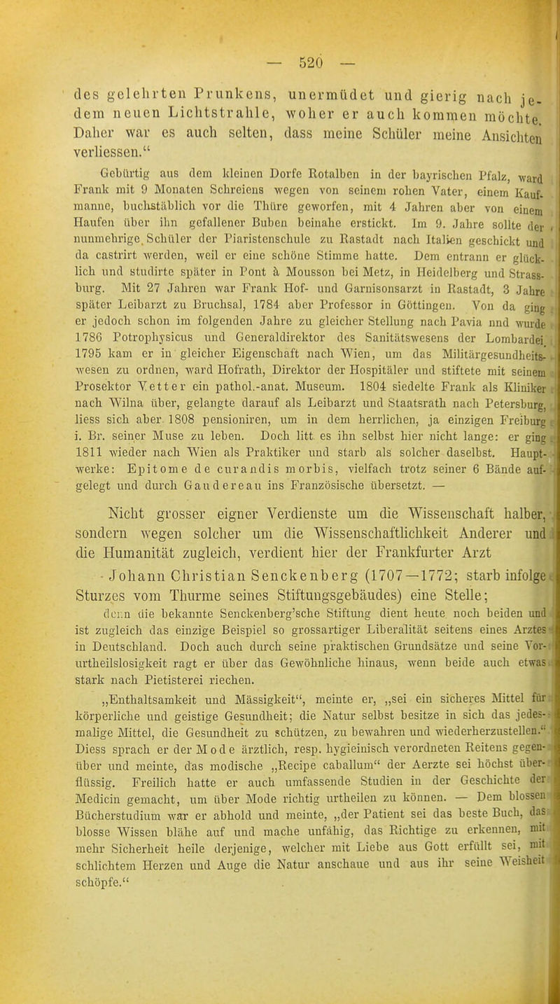 I — 520 — des gelehrten Prunkens, unermüdet und gierig nach je- dem neuen Lichtstrahle, woher er auch kommen möchte Daher war es auch selten, dass meine Schüler meine Ansichten verliessen. Gebürtig aus dem kleinen Dorfe Rotalben in der bayrischen Pfalz, ward Frank mit 9 Monaten Schreiens wegen von seinem rohen Vater, einem Kauf- manne, buchstäblich vor die Thüre geworfen, mit 4 Jahren aber von einem Haufen über ihn gefallener Buben beinahe erstickt. Im 9. Jahre sollte der i nunmehrige. Schüler der Piaristenschule zu Rastadt nach Italien geschickt und da castrirt werden, weil er eine schöne Stimme hatte. Dem entrann er glück- lich und studirtc später in Pont h Mousson bei Metz, in Heidelberg und Strass- burg. Mit 27 Jahren war Frank Hof- und Garnisonsarzt in Rastadt, 3 Jahre später Leibarzt zu Bruchsal, 1784 aber Professor in Göttingen. Von da ging er jedoch schon im folgenden Jahre zu gleicher Stellung nach Pavia nnd wurde 1786 Potrophysicus und Generaldirektor des Sanitätswesens der Lombardei 1795 kam er in gleicher Eigenschaft nach Wien, um das Militärgesundheits- wesen zu ordnen, ward Hofrath, Direktor der Hospitäler und stiftete mit seinem Prosektor Vetter ein pathol.-anat. Museum. 1804 siedelte Frank als Kliniker, nach VVilna über, gelangte darauf als Leibarzt und Staatsrath nach Petersburg, Hess sich aber. 1808 pensioniren, um in dem herrlichen, ja einzigen Freiburg i i. Br. seiner Muse zu leben. Doch litt es ihn selbst hier nicht lange: er ging . 1811 wieder nach Wien als Praktiker und starb als solcher daselbst. Haupt- - werke: Epitome de curandis morbis, vielfach trotz seiner 6 Bände auf- - gelegt und durch Gaudereau ins Französische übersetzt. — Nicht grosser eigner Verdienste um die Wissenschaft halber, v sondern wegen solcher um die Wissenschaftlichkeit Anderer und .i die Humanität zugleich, verdient hier der Frankfurter Arzt - Johann Christian Senckenberg (1707 — 1772; starb infolge Sturzes vom Thurme seines Stiftungsgebäudes) eine Stelle; denn die bekannte Senckenberg'sche Stiftung dient heute noch beiden und ist zugleich das einzige Beispiel so grossartiger Liberalität seitens eines Arztes in Deutschland. Doch auch durch seine praktischen Grundsätze und seine Vor- urtheilslosigkeit ragt er über das Gewöhnliche hinaus, wenn beide auch etwas stark nach Pietisterei riechen. „Enthaltsamkeit und Massigkeit, meinte er, „sei ein sicheres Mittel für .: körperliche und geistige Gesundheit; die Natur selbst besitze in sich das jedes- malige Mittel, die Gesundheit zu schützen, zu bewahren und wiederherzustellen. Diess sprach er der Mode ärztlich, resp. hygieiuisch verordneten Reitens gegen- über und meinte, das modische „Recipe caballum der Aerzte sei höchst über- flüssig. Freilich hatte er auch umfassende Studien in der Geschichte der Medicin gemacht, um über Mode richtig urtheilen zu können. — Dem blossen Bücherstudium war er abhold und meinte, „der Patient sei das beste Buch, das blosse Wissen blähe auf und mache unfähig, das Richtige zu erkennen, mit mehr Sicherheit heile derjenige, welcher mit Liebe aus Gott erfüllt sei, mit schlichtem Herzen und Auge die Natur anschaue und aus ihr seine Weisheit schöpfe.