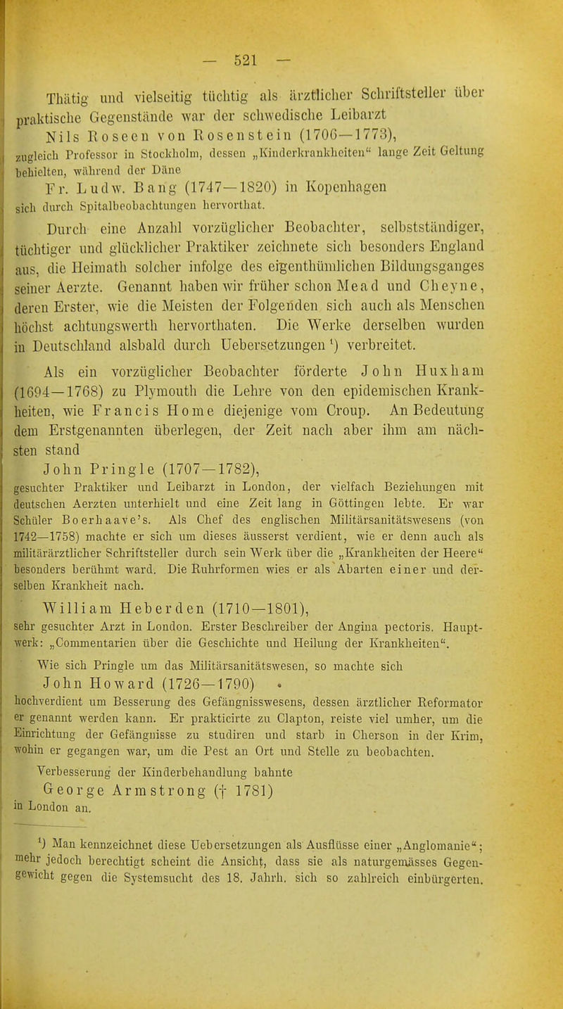 Thätig und vielseitig tüchtig als ärztlicher Schriftsteller über praktische Gegenstände war der schwedische Leibarzt Nils Koseen von Rosen stein (170G—1773), zugleich Professor in Stockholm, dessen „Kinderkrankheiten lange Zeit Geltung behielten, während der Däne Fr. Ludw. Bang (1747—1820) in Kopenhagen sich durch Spitalbeohachtungen hervorthat. Durch eine Anzahl vorzüglicher Beobachter, selbstständiger, tüchtiger und glücklicher Praktiker zeichnete sich besonders England aus, die Heimath solcher infolge des eigenthünilichen Bildungsganges seiner Aerzte. Genannt haben wir früher schon Mead und Cheyne, deren Erster, wie die Meisten der Folgenden sich auch als Menschen höchst achtungswerth hervorthaten. Die Werke derselben wurden in Deutschland alsbald durch Uebersetzungen *) verbreitet. Als ein vorzüglicher Beobachter förderte John Huxham (1694—1768) zu Plymouth die Lehre von den epidemischen Krank- heiten, wie Francis Home diejenige vom Croup. An Bedeutung dem Erstgenannten überlegen, der Zeit nach aber ihm am näch- sten stand John Pringle (1707—1782), gesuchter Praktiker und Leibarzt in London, der vielfach Beziehungen mit deutschen Aerzten unterhielt und eine Zeit lang in Göttingen lebte. Er war Schüler Boerhaave's. Als Chef des englischen Militärsanitätswesens (von 1742—1758) machte er sich um dieses äusserst verdient, wie er denn auch als militärärztlicher Schriftsteller durch sein Werk über die „Krankheiten der Heere besonders berühmt ward. Die Ruhrformen wies er als Abarten einer und der- selben Krankheit nach. William Heberden (1710—1801), sehr gesuchter Arzt in London. Erster Beschreiber der Angina pectoris. Haupt- werk: „Commentarien über die Geschichte und Heilung der Krankheiten. Wie sich Pringle um das Militärsanitätswesen, so machte sich John Howard (1726—1790) . hochverdient um Besserung des Gefängnisswesens, dessen ärztlicher Reformator er genannt werden kann. Er prakticirte zu Clapton, reiste viel umher, um die Einrichtung der Gefängnisse zu studiren und starb in Cherson in der Krim, wohin er gegangen war, um die Pest an Ort und Stelle zu beobachten. Verbesserung der Kinderbehaudlung bahnte George Armstrong (f 1781) in London an. ') Man kennzeichnet diese Uebersetzungen als Ausflüsse einer „Anglomanie; mehr jedoch berechtigt scheint die Ansicht, dass sie als naturgeniässes Gegen- gewicht gegen die Systemsucht des 18. Jahrh. sich so zahlreich einbürgerten.