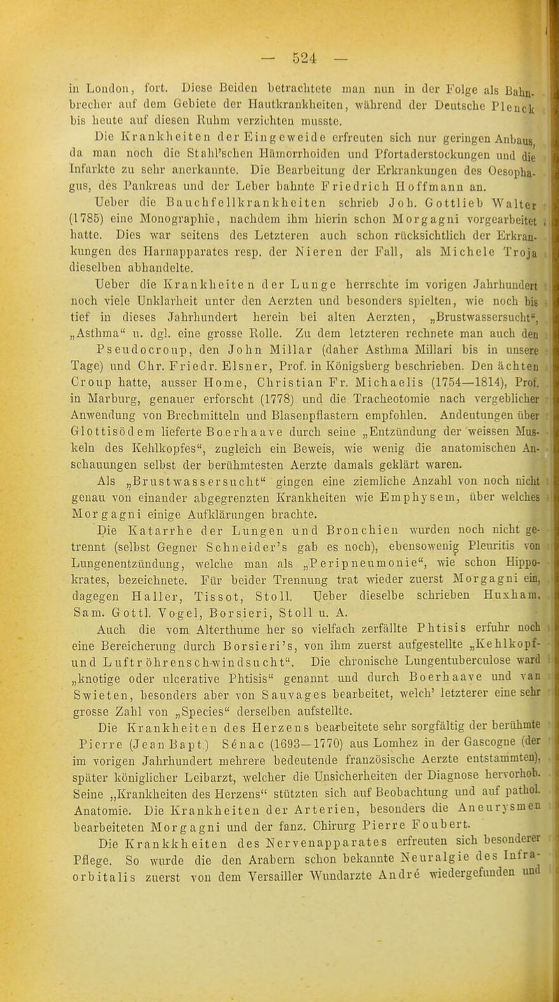 in London, fort, Diese Beiden betrachtete man nun in der Folge als Bahn- brecher auf dem Gebiete der Hautkrankheiten, während der Deutsche Pleuck bis heute auf diesen Ruhm verzichten musstc. Die Krankheiten der Eingeweide erfreuten sich nur geringen Anbaus da man noch die StahPschen Hämorrhoiden und Pfortaderstockungen und die Infarkte zu sehr anerkannte. Die Bearbeitung der Erkrankungen des Oesopha- gus, des Pankreas und der Leber bahnte Friedrich Hoffmann an. Ueber die Bauchfellkrankheiten schrieb Job. Gottlieb Walter (1785) eine Monographie, nachdem ihm hierin schon Morgagni vorgearbeitet hatte. Dies war seitens des Letzteren auch schon rücksichtlich der Erkran- kungen des Harnapparates resp. der Nieren der Fall, als Michele Troja dieselben abhandelte. Ueber die Krankheiten der Lunge herrschte im vorigen Jahrhundert noch viele Unklarheit unter den Aerzten und besonders spielten, wie noch bis tief in dieses Jahrhundert herein bei alten Aerzten, „Brustwassersucht, „Asthma u. dgl. eine grosse Rolle. Zu dem letzteren rechnete man auch den Pseudocroup, den John Miliar (daher Asthma Millari bis in unsere Tage) und Chr. Friedr. Eisner, Prof. in Königsberg beschrieben. Den ächten Croup hatte, ausser Home, Christian Fr. Michaelis (1754—1814), Prof. in Marburg, genauer erforscht (1778) und die Tracheotomie nach vergeblicher Anwendung von Brechmitteln und Blasenpflastern empfohlen. Andeutungen über Glottisödem lieferte Boerhaave durch seine „Entzündung der weissen Mus- keln des Kehlkopfes, zugleich ein Beweis, wie wenig die anatomischen An- schauungen selbst der berühmtesten Aerzte damals geklärt waren. Als „Brustwassersucht gingen eine ziemliche Anzahl von noch nicht genau von einander abgegrenzten Krankheiten wie Emphysem, über welches Morgagni einige Aufklärungen brachte. Die Katarrhe der Lungen und Bronchien wurden noch nicht ge- trennt (selbst Gegner Schneid er's gab es noch), ebensowenig Pleuritis von Lungenentzündung, welche man als „Peripneumonie, wie schon Hippo- krates, bezeichnete. Für beider Trennung trat wieder zuerst Morgagni ein, dagegen Haller, Tissot, Stoib Ueber dieselbe schrieben Huxham, Sani. Gottl. Vogel, Borsieri, Stoll u. A. Auch die vom Alterthume her so vielfach zerfällte Phtisis erfuhr noch eine Bereicherung durch Borsieri's, von ihm zuerst aufgestellte „Kehlkopf- und Luftr öhrenschwindsucht. Die chronische Lungentuberculose ward „knotige oder ulcerative Phtisis genannt und durch Boerhaave und van Swieten, besonders aber von Sauvages bearbeitet, welch' letzterer eine sehr grosse Zahl von „Species derselben aufstellte. Die Krankheiten des Herzens bearbeitete sehr sorgfältig der berühmte Pierre (JeanBapt.) Senac (1693-1770) aus Lomhez in der Gascogne (der im vorigen Jahrhundert mehrere bedeutende französische Aerzte entstammten), später königlicher Leibarzt, welcher die Unsicherheiten der Diagnose hervorhob. Seine „Krankheiten des Herzens stützten sich auf Beobachtung und auf pathol. Anatomie. Die Krankheiten der Arterien, besonders die Aneurysmen bearbeiteten Morgagni und der fanz. Chirurg Pierre Foubert. Die Krankkheiten des Nervenapparates erfreuten sich besonderer Pflege. So wurde die den Arabern schon bekannte Neuralgie des Infra- orbitalis zuerst von dem Versailler Wundarzte Andre wiedergefunden und