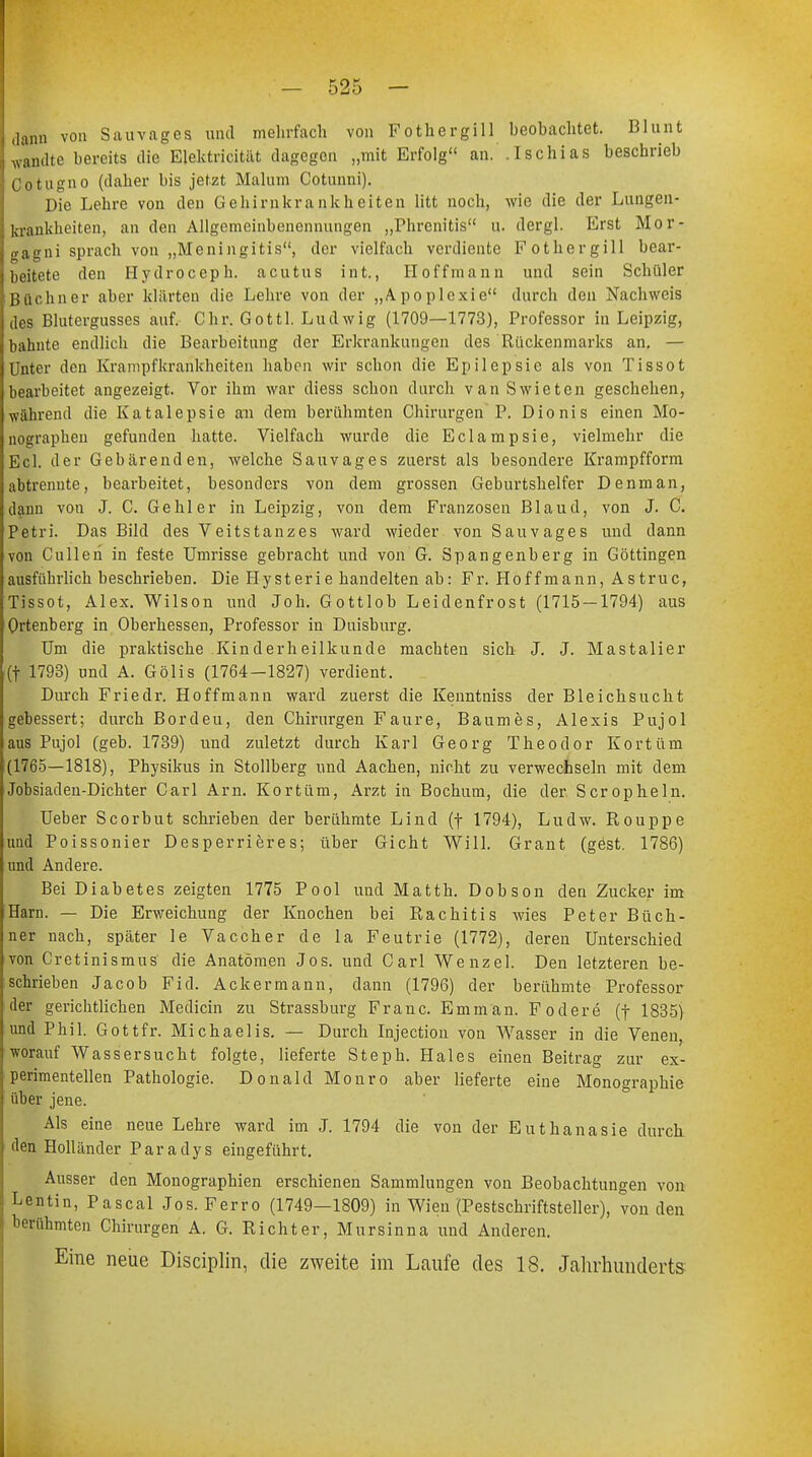 dann von Sau vag es und mehrfach von Fothergill beobachtet. Blunt wandte bereits die Elektricität dagegen „mit Erfolg an. Ischias beschrieb Cotugno (daher bis jetzt Malum Cotunni). Die Lehre von den Gehirnkrankheiten litt noch, wie die der Lungen- krankheiten, an den Allgemeinbenennungen „Fbrcnitis u. dergl. Erst Mor- gagni sprach von „Meningitis, der vielfach verdiente Kothergill bear- beitete den Hydroceph. acutus int., II offmann und sein Schüler Büchner aber klärten die Lehre von der „Apoplexie durch den Nachweis des Blutergusses auf. Chr. Gottl. Ludwig (1709—1773), Professor in Leipzig, bahnte endlich die Bearbeitung der Erkrankungen des Rückenmarks an. — Unter den Krampfkrankheiten haben wir schon die Epilepsie als von Tissot bearbeitet angezeigt. Vor ihm war diess schon durch vanSwieten geschehen, während die Katalepsie an dem berühmten Chirurgen P. Dionis einen Mo- nographen gefunden hatte. Vielfach wurde die Eclampsie, vielmehr die Ecl. der Gebärenden, welche Sau vages zuerst als besondere Krampfform abtrennte, bearbeitet, besonders von dem grossen Geburtshelfer Denman, dann von J. C. Gehler in Leipzig, von dem Franzosen Blaud, von J. C. Petri. Das Bild des Veitstanzes ward wieder von Sauvages und dann von Culleh in feste Umrisse gebracht und von G. Spangenberg in Göttingen ausführlich beschrieben. Die Hysterie handelten ab: Fr. Hoffmann, Astruc, Tissot, Alex. Wilson und Job. Gottlob Leidenfrost (1715 — 1794) aus Ortenberg in Oberhessen, Professor in Duisburg. Um die praktische Kinderheilkunde machten sich J. J. Mastalier (t 1793) und A. Gölis (1764—1827) verdient. Durch Friedr. Hoffmann ward zuerst die Kenntniss der Bleichsucht gebessert; durch Bordeu, den Chirurgen Faure, Baumes, Alexis Pujol aus Pujol (geb. 1739) und zuletzt durch Karl Georg Theodor Kortüm (1765—1818), Physikus in Stollberg und Aachen, nicht zu verwechseln mit dem Jobsiaden-Dichter Carl Arn. Kortüm, Arzt in Bochum, die der Scropheln. Ueber Scorbut schrieben der berühmte Lind (f 1794), Ludw. Rouppe und Poissonier Desperrieres; über Gicht Will. Grant (gest. 1786) und Andere. Bei Diabetes zeigten 1775 Pool und Matth. Dobson den Zucker im Harn. — Die Erweichung der Knochen bei Rachitis wies Peter Büch- ner nach, später le Vaccher de la Feutrie (1772), deren Unterschied von Cretinismus die Anatomen Jos. und Carl Wenzel. Den letzteren be- schrieben Jacob Fid. Ackermann, dann (1796) der berühmte Professor der gerichtlichen Medicin zu Strassburg Franc. Emman. F ödere (j- 1835) und Phil. Gottfr. Michaelis. — Durch Injection von Wasser in die Venen, worauf Wassersucht folgte, lieferte Steph. Haies einen Beitrag zur ex- perimentellen Pathologie. Donald Monro aber lieferte eine Monographie über jene. Als eine neue Lehre ward im J. 1794 die von der Euthanasie durch den Holländer Paradys eingeführt. Ausser den Monographien erschienen Sammlungen von Beobachtungen von Lentin, Pascal Jos. Ferro (1749—1809) in Wien (Pestschriftsteller), von den berühmten Chirurgen A. G. Richter, Mursinna und Anderen. Eine neue Disciplin, die zweite im Laufe des 18. Jahrhunderts