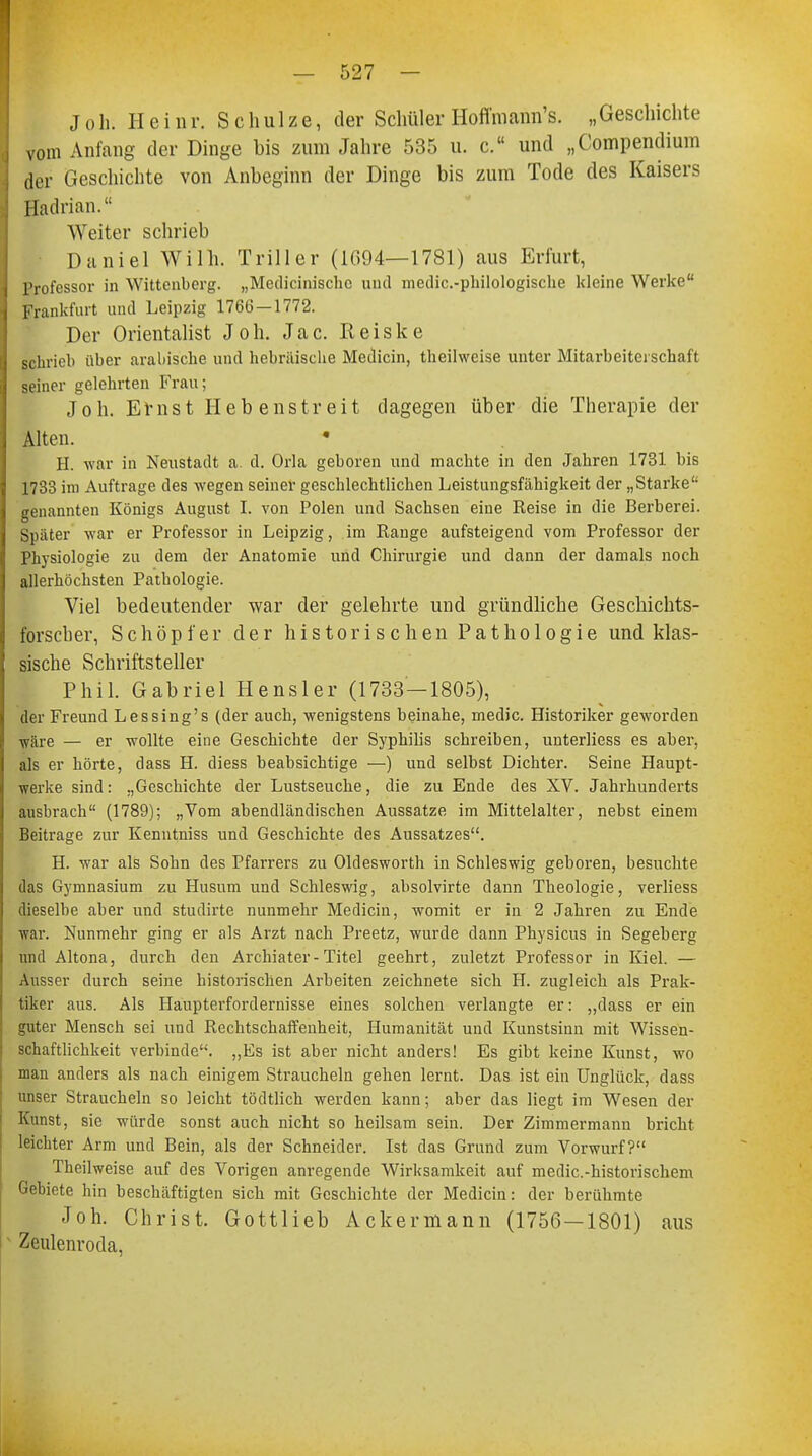 J oh. Heinr. Schulze, der Schüler Hofl'mann's. „Geschichte vom Anfang der Dinge bis zum Jahre 535 u. c. und „Compendium der Geschichte von Anbeginn der Dinge bis zum Tode des Kaisers Hadrian. Weiter schrieb Daniel Willi. Triller (1G94—1781) aus Erfurt, Professor in Wittenberg. „Medicinische und medic.-philologische kleine Werke Frankfurt und Leipzig 1766-1772. Der Orientalist Joh. Jac. Reiske schrieb über arabische und hebräische Medicin, theilwcise unter Mitarbeite schaft seiner gelehrten Frau; Joh. Ernst Hebenstreit dagegen über die Therapie der Alten. H. war in Neustadt a. d. Orla geboren und machte in den Jahren 1731 bis 1733 im Auftrage des wegen seiner geschlechtlichen Leistungsfähigkeit der „Starke genannten Königs August I. von Polen und Sachsen eine Reise in die Berberei. Spater war er Professor in Leipzig, im Range aufsteigend vom Professor der Physiologie zu dem der Anatomie und Chirurgie und dann der damals noch allerhöchsten Pathologie. Viel bedeutender war der gelehrte und gründliche Geschichts- forscher, Schöpfer der historischen Pathologie und klas- sische Schriftsteller Phil. Gabriel Hensler (1733—1805), der Freund Lessing's (der auch, wenigstens beinahe, medic. Historiker geworden wäre — er wollte eine Geschichte der Syphilis schreiben, unterHess es aber, als er hörte, dass H. diess beabsichtige —) und selbst Dichter. Seine Haupt- werke sind: „Geschichte der Lustseuche, die zu Ende des XV. Jahrhunderts ausbrach (1789); „Vom abendländischen Aussatze im Mittelalter, nebst einem Beitrage zur Kenntniss und Geschichte des Aussatzes. H. war als Sohn des Pfarrers zu Oldesworth in Schleswig geboren, besuchte das Gymnasium zu Husum und Schleswig, absolvirte dann Theologie, verliess dieselbe aber und studirte nunmehr Medicin, womit er in 2 Jahren zu Ende war. Nunmehr ging er als Arzt nach Preetz, wurde dann Physicus in Segeberg und Altona, durch den Archiater-Titel geehrt, zuletzt Professor in Kiel. — Ausser durch seine historischen Arbeiten zeichnete sich H. zugleich als Prak- tiker aus. Als Haupterfordernisse eines solchen verlangte er: „dass er ein guter Mensch sei und Rechtschaffenheit, Humanität und Kunstsinn mit Wissen- schaftlichkeit verbinde. „Es ist aber nicht anders! Es gibt keine Kunst, wo man anders als nach einigem Straucheln gehen lernt. Das ist ein Unglück, dass unser Straucheln so leicht tödtlich werden kann; aber das liegt im Wesen der Kunst, sie würde sonst auch nicht so heilsam sein. Der Zimmermann bricht leichter Arm und Bein, als der Schneider. Ist das Grund zum Vorwurf? Theilweise auf des Vorigen anregende Wirksamkeit auf medic.-historischem Gebiete hin beschäftigten sich mit Geschichte der Medicin: der berühmte Joh. Christ. Gottlieb Ackermann (1756—1801) aus Zeulenroda,