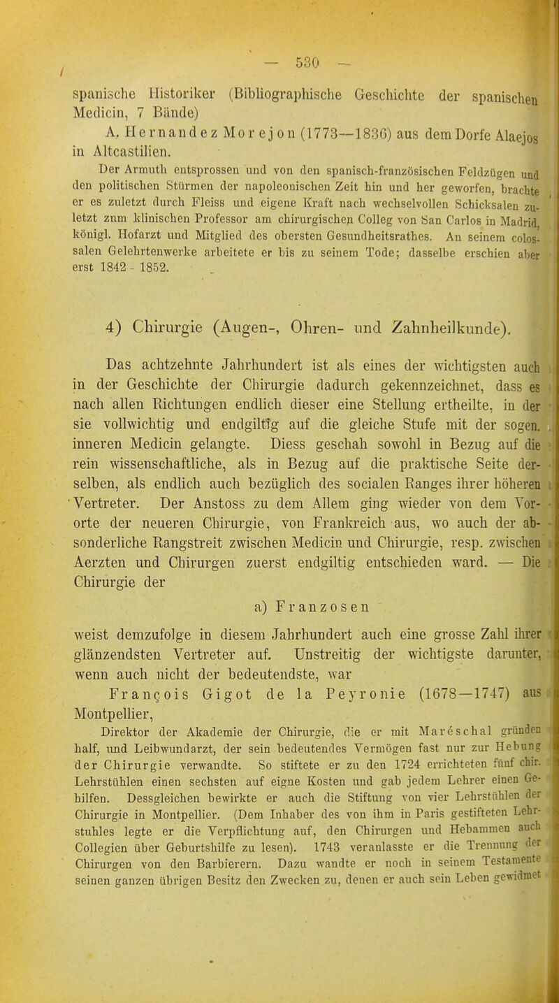 spanische Historiker (Bibliographische Geschichte der spanischen Medicin, 7 Bände) A, Hernandez Morejon (1773—183G) aus dem Dorfe Alaejos in Altcastilien. Der Armuth entsprossen und von den spanisch-französischen Feldzügen und den politischen Stürmen der napoleonischen Zeit hin und her geworfen, brachte er es zuletzt durch Fleiss und eigene Kraft nach wechselvollen Schicksalen zu- letzt znm klinischen Professor am chirurgischen Colleg von San Carlos in Madrid königl. Hofarzt und Mitglied des obersten Gesundheitsrathes. An seinem colos- salen Gelehrtenwerke arbeitete er bis zu seinem Tode; dasselbe erschien aber erst 1842 - 1852. 4) Chirurgie (Augen-, Ohren- und Zahnheilkunde). Das achtzehnte Jahrhundert ist als eines der wichtigsten auch in der Geschichte der Chirurgie dadurch gekennzeichnet, dass es nach allen Richtungen endlich dieser eine Stellung ertheilte, in der sie vollwichtig und endgiltfg auf die gleiche Stufe mit der sogen, inneren Medicin gelangte. Diess geschah sowohl in Bezug auf die rein wissenschaftliche, als in Bezug auf die praktische Seite der- • selben, als endlich auch bezüglich des socialen Ranges ihrer höheren Vertreter. Der Anstoss zu dem Allem ging wieder von dem Vor- • orte der neueren Chirurgie, von Frankreich aus, wo auch der ab- sonderliche Rangstreit zwischen Medicin und Chirurgie, resp. zwischen Aerzten und Chirurgen zuerst endgiltig entschieden ward. — Die Chirurgie der a) Franzosen weist demzufolge in diesem Jahrhundert auch eine grosse Zahl ihrer glänzendsten Vertreter auf. Unstreitig der wichtigste darunter, wenn auch nicht der bedeutendste, war Fran<jois Gigot de la Peyronie (1678—1747) aus Montpellier, Direktor der Akademie der Chirurgie, die er mit Mareschal gründen half, und Leibwundarzt, der sein bedeutendes Vermögen fast nur zur Hebung der Chirurgie verwandte. So stiftete er zu den 1724 errichteten füuf chir. Lehrstühlen einen sechsten auf eigne Kosten und gab jedem Lehrer einen Ge- hilfen. Dessgleichen bewirkte er auch die Stiftung von vier Lehrstühlen der Chirurgie in Montpellier. (Dem Inhaber des von ihm in Paris gestifteten Lehr- stuhles legte er die Verpflichtung auf, den Chirurgen und Hebammen auch Collegien über Geburtshilfe zu lesen). 1743 veranlasste er die Trennung der Chirurgen von den Barbierern. Dazu wandte er noch in seinem Testamente seinen ganzen übrigen Besitz den Zwecken zu, denen er auch sein Leben gewidmet