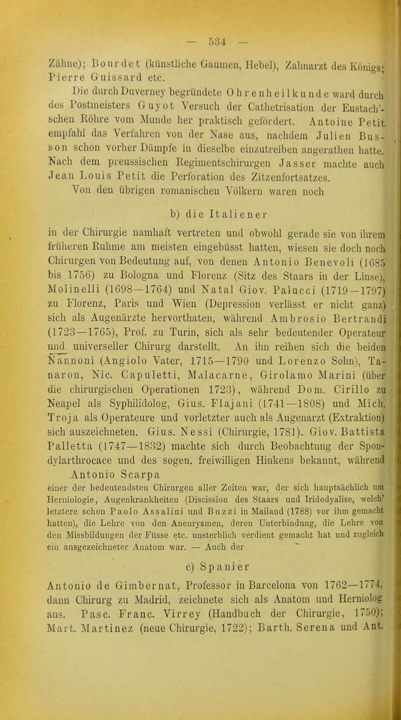 Zähne); Bourdet (künstliche Gaumen, Hebel), Zahnarzt des Königs; Pierre Guissard etc. Die durch Duverney begründete Ohrenheilkunde ward durch des Postmeisters Guyot Versuch der Cathetrisation der Eustach1- schen Röhre vom Munde her praktisch gefördert. Antoine Petit empfahl das Verfahren von der Nase aus, nachdem Julien Bus-, I son schon vorher Dämpfe in dieselbe einzutreiben angerathen hatte. Nach dem preussischen Regimentschirurgen Jasser machte auch Jean Louis Petit die Perforation des Zitzenfortsatzes. Von den übrigen romanischen Völkern waren noch b) die Italiener in der Chirurgie namhaft vertreten und obwohl gerade sie von ihrem früheren Ruhme am meisten eingebüsst hatten, wiesen sie doch noch Chirurgen von Bedeutung auf, von denen Antonio Benevoli (1685 bis 1756) zu Bologna und Florenz (Sitz des Staars in der Linse), Molinelli (1698—1764) und Natal Giov. Palucci (1719-1797) zu Florenz, Paris und Wien (Depression verlässt er nicht ganz) sich als Augenärzte hervorthaten, während Ambrosio Bertrandi (1723—1765), Prof. zu Turin, sich als sehr bedeutender Operateur und universeller Chirurg darstellt. An ihn reihen sich die beiden Nannoni (Angiolo Vater, 1715—1790 und Lorenzo Sohn), Ta- naron, Nie. Capuletti, Malacarne, Girolamo Marini (über die chirurgischen Operationen 1723), während Dom. Cirillo zu Neapel als Syphilidolog, Gius. Flajani (1741—1808) und Mich. Troja als Operateure und vorletzter auch als Augenarzt (Extraktion) sich auszeichneten. Gius. Nessi (Chirurgie, 1781). Giov. Battista Palletta (1747—1832) machte sich durch Beobachtung der Spon- dylarthrocace und des sogen, freiwilligen Hinkens bekannt, während Antonio Scarpa einer der bedeutendsten Chirurgen aller Zeiten war, der sich hauptsächlich um Herniologie, Augenkrankheiten (Discission des Staars und Iridodyalise, welch' letztere schon Paolo Assalini und Buzzi in Mailand (1788) vor ihm gemacht hatten), die Lehre von den Aneurysmen, deren Unterhindung, die Lehre von den Missbildungen der Füsse etc. unsterblich verdient gemacht hat und zugleich ein ausgezeichneter Anatom war. — Auch der c) Spanier Antonio de Gimbernat, Professor in Barcelona von 1762—1774, dann Chirurg zu Madrid, zeichnete sich als Anatom und Herniolog aus. Pasc. Franc. Virrey (Handbuch der Chirurgie, 1750); Mart. Martinez (neue Chirurgie, 1722); Barth. Serena und Ant.