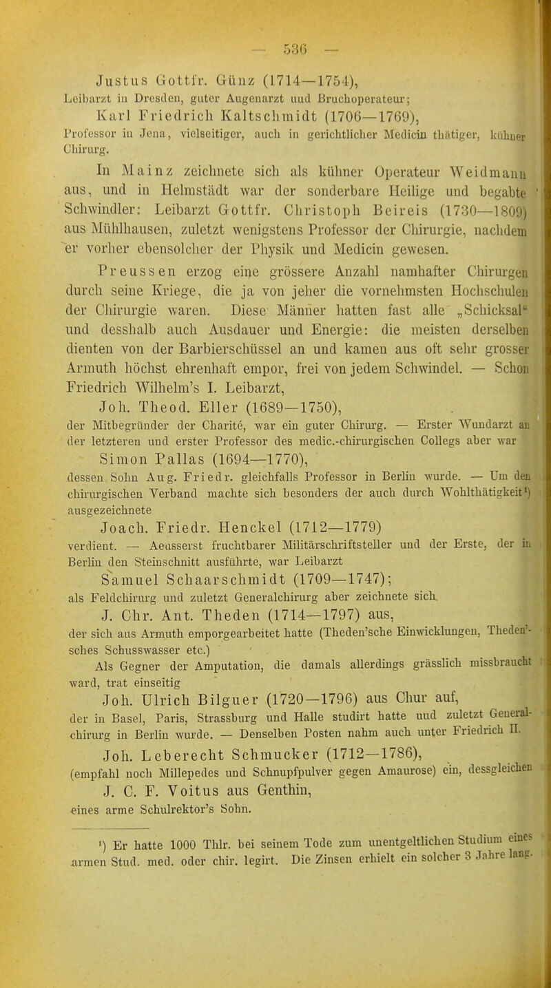 Justus Gottfr. Günz (1714—1754), Leibarzt in Dresden, guter Augenarzt uuil ßruchoperateur; Karl Friedrich Kaltschraidt (1706—1769), Professor in Jena, vielseitiger, auch in gerichtlicher Mediän thätiger, kükuer Chirurg, In Mainz zeichnete sich als kühner Operateur Weidmann aus, und in Helmstädt war der sonderbare Heilige und begabte Schwindler: Leibarzt Gottfr. Christoph Beireis (1730—1809) aus Mühlhausen, zuletzt wenigstens Professor der Chirurgie, nachdem er vorher ebensolcher der Physik und Medicin gewesen. Preussen erzog eine grössere Anzahl namhafter Chirurgen durch seine Kriege, die ja von jeher die vornehmsten Hochschulen der Chirurgie waren. Diese Männer hatten fast alle „Schicksal und desshalb auch Ausdauer und Energie: die meisten derselben dienten von der Barbierschüssel an und kameu aus oft sehr grosser Armuth höchst ehrenhaft empor, frei von jedem Schwindel. — Schon Friedrich Wilhelm's I. Leibarzt, Joh. Theod. Eller (1689—1750), der Mitbegründer der Charite, war ein guter Chirurg. — Erster Wundarzt an der letzteren und erster Professor des medic.-chirurgischen Collegs aber war Simon Pallas (1694—1770), dessen Sohn Aug. Friedr. gleichfalls Professor in Berlin wurde. — Um den chirurgischen Verband machte sich besonders der auch durch Wohlthätigkeit1) ausgezeichnete Joach. Friedr. Henckel (1712—1779) verdient. — Aeusserst fruchtbarer Militärschriftsteller und der Erste, der in Berlin den Steinschnitt ausführte, war Leibarzt Samuel Schaarschmidt (1709—1747); als Feldchirurg und zuletzt Generalchirurg aber zeichnete sich. J. Chr. Ant. Theden (1714—1797) aus, der sich aus Armuth emporgearbeitet hatte (Theden'sche Einwicklungen, Theden'- sches Schusswasser etc.) Als Gegner der Amputation, die damals allerdings grässlich missbraucht ward, trat einseitig Joh. Ulrich Bilguer (1720—1796) aus Chur auf, der in Basel, Paris, Strassburg und Halle studirt hatte uud zuletzt Geueral- chirurg in Berlin wurde. — Denselben Posten nahm auch unter Friedrich II. Joh. Leberecht Schmucker (1712—1786), (empfahl noch Millepedes und Schnupfpulver gegen Amaurose) ein, dessgleicken J. C. F. Voitus aus Genthin, eines arme Schulrektor's Sohn. ') Er hatte 1000 Thlr. bei seinem Tode zum unentgeltlichen Studium eines .armen Stud. med. oder chir. legirt. Die Zinsen erhielt ein solcher 3 Jahre lang.