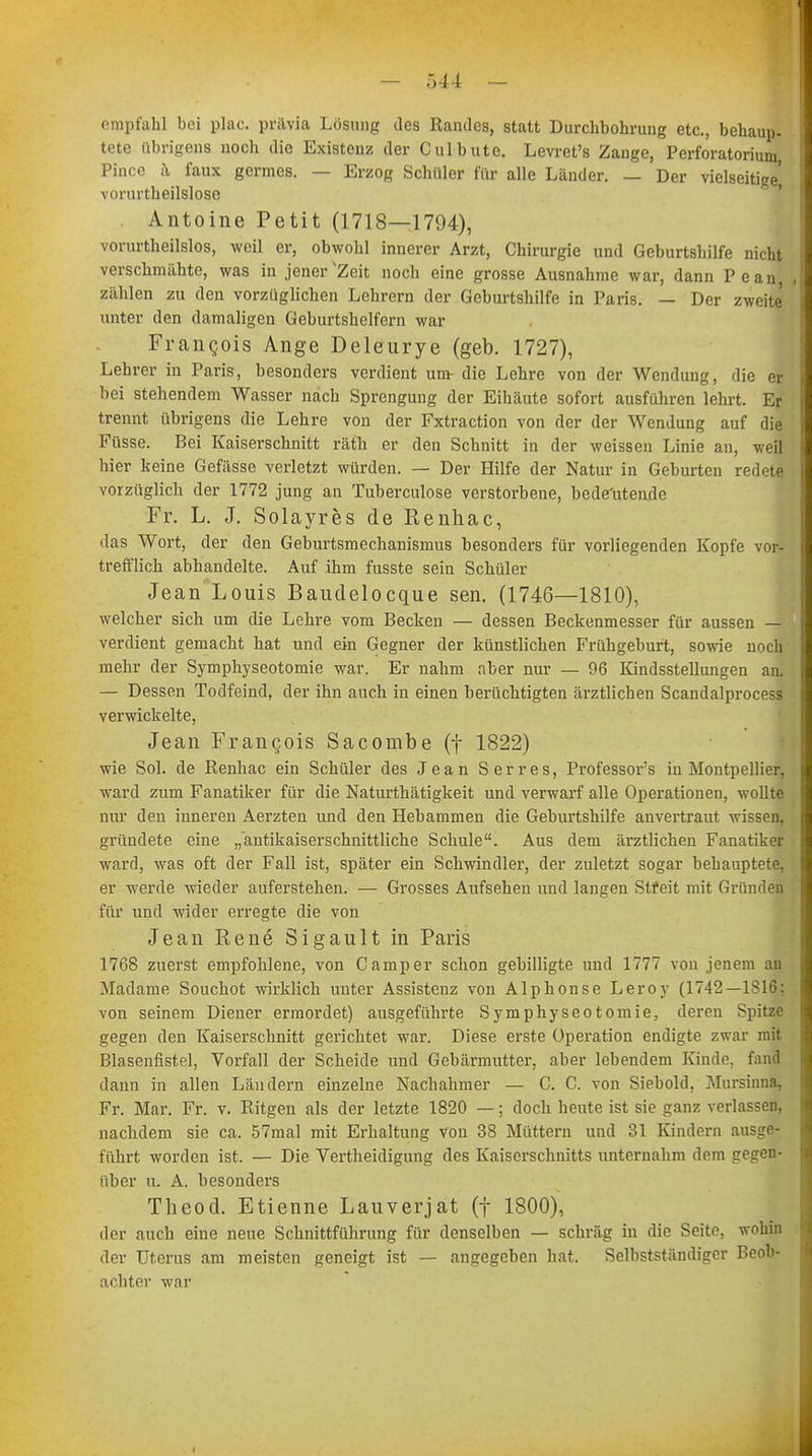 empfahl bei plac. pr&via Lösung des Randes, statt Durchbohrung etc., behaup- tete übrigens noch die Existenz der Culbute. Levret's Zange, Perforatorium, Pince ä faux germes. — Erzog Schüler für alle Länder. — Der vielseitige vorurtheilslose . Antoine Petit (1718—1794), vorurtheilslos, weil er, obwohl innerer Arzt, Chirurgie und Geburtshilfe nicht verschmähte, was in jener Zeit noch eine grosse Ausnahme war, dann Pean, , zählen zu den vorzüglichen Lehrern der Geburtshilfe in Paris. — Der zweite unter den damaligen Geburtshelfern war Frangois Ange Deleurye (geb. 1727), Lehrer in Paris, besonders verdient um- die Lehre von der Wendung, die er bei stehendem Wasser nach Sprengung der Eihäute sofort ausführen lehrt. Er trennt übrigens die Lehre von der Fxtraction von der der Wendung auf die Füsse. Bei Kaiserschnitt räth er den Schnitt in der weissen Linie an, weil hier keine Gefässe verletzt würden. — Der Hilfe der Natur in Geburten redete vorzüglich der 1772 jung an Tuberculose verstorbene, bedeutende Fr. L. J. Solayres de Renhac, das Wort, der den Geburtsmechanismus besonders für vorliegenden Kopfe vor- trefflich abhandelte. Auf ihm fusste sein Schüler Jean Louis Baudelocque sen. (1746—1810), welcher sich um die Lehre vom Becken — dessen Beckenmesser für aussen — verdient gemacht hat und ein Gegner der künstlichen Frühgeburt, sowie noch mehr der Symphyseotomie war. Er nahm aber nur — 96 Kindsstellungen an. — Dessen Todfeind, der ihn auch in einen berüchtigten ärztlichen Scandalprocess verwickelte, Jean Frangois Sacombe (f 1822) wie Sol. de Renhac ein Schüler des Jean Serres, Professors in Montpellier, ward zum Fanatiker für die Naturthätigkeit und verwarf alle Operationen, wollte nur den inneren Aerzten und den Hebammen die Geburtshilfe anvertraut wissen, gründete eine „antikaiserschnittliche Schule. Aus dem ärztlichen Fanatiker ward, was oft der Fall ist, später ein Schwindler, der zuletzt sogar behauptete, er werde wieder auferstehen. — Grosses Aufsehen und langen Streit mit Gründen für und wider erregte die von Jean Rene Sigault in Paris 1768 zuerst empfohlene, von Camper schon gebilligte und 1777 von jenem an Madame Souchot wirklich unter Assistenz von Alphonse Leroy (1742—1816: von seinem Diener ermordet) ausgeführte Symphyseotomie, deren Spitze gegen den Kaiserschnitt gerichtet war. Diese erste Operation endigte zwar mit Blasenfistel, Vorfall der Scheide und Gebärmutter, aber lebendem Kinde, fand dann in allen Ländern einzelne Nachahmer — C. C. von Siebold, Mursinna, Fr. Mar. Fr. v. Ritgen als der letzte 1820 —; doch heute ist sie ganz verlassen, nachdem sie ca. 57mal mit Erhaltung von 38 Müttern und 31 Kindern ausge- führt worden ist. — Die Verteidigung des Kaiserschnitts unternahm dem gegen- über u. A. besonders Theod. Etienne Lauverjat (f 1800), der auch eine neue Schnittführung für denselben — schräg in die Seite, wohin der Uterus am meisten geneigt ist — angegeben hat. Selbstständiger Beob- achter war