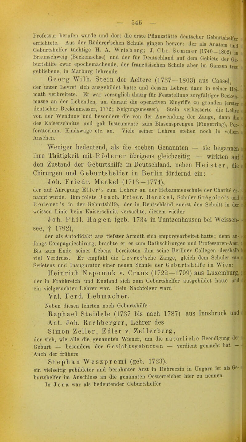 I — 546 — Professur berufen wurde und dort die erste Pflanzstätte deutscher Geburtshelfer errichtete. Aus der Röderer'schen Schule gingen hervor: der als Anatom und Geburtshelfer tüchtige II. A. Wrisberg; J. Chr. Sommer (1740-1802) in Braunschweig (Beckenachse) und der für Deutschland auf dem Gebiete der Ge- burtshilfe zwar epochemachende, der französischen Schule aber im Ganzen treu gebliebene, in Marburg lehrende Georg Wilh. Stein der Aeltere (1737—1803) aus Cassel, der unter Levret sich ausgebildet hatte und dessen Lehren dann in seiner Hei-' math verbreitete. Er war vorzüglich thätig für Feststellung sorgfältiger Hecken- masse an der Lebenden, um darauf die operativen Eingriffe zu gründen (erster deutscher Beckenmesser, 1772; Neigungsmesser). Stein verbesserte die Lehre- von der Wendung und besonders die von der Anwendung der Zange, dann die i des Kaiserschnitts und gab Instrumente zum Blasensprengen (Fingerring), Per. foratorium, Kindswage etc. an. Viele seiner Lehren stehen noch in vollem ■ Ansehen. Weniger bedeutend, als die soeben Genannten — sie begannen tj ihre Thätigkeit mit R, öderer übrigens gleichzeitig — wirkten auf den Zustand der Geburtshilfe in Deutschland, neben Heister, die Chirurgen und Geburtshelfer in Berlin fördernd ein: Joh. Friedr. Meckel (1713-1774), der auf Anregung Eller's zum Lehrer an der Hebammenschule der Charite er- nannt wurde. Ihm folgte Joach. Friedr. Henckel, Schüler Gregoire's und Röderer's in der Geburtshilfe, der in Deutschland zuerst den Schnitt in der I weissen Linie beim Kaiserschnitt versuchte, diesem wieder Joh. Phil. Hagen (geb. 1734 in Tuntzenhausen bei Weissen- ■ see, f 1792), der als Autodidakt aus tiefster Armuth sich emporgearbeitet hatte; denn an- fangs Compagniechirurg, brachte er es zum Rathschirurgen und Professoren-Amt.:? Bis zum Ende seines Lebens bereiteten ihm seine Berliner Collegen desshalb b viel Verdruss. Er empfahl die Levret'sche Zange, gleich dem Schüler van : Swietens und Inaugurator einer neuen Schule der Geburtshilfe in Wien: Heinrich Nepomuk v. Cranz (1722—1799) aus Luxemburg, der in Frankreich und England sich zum Geburtshelfer ausgebildet hatte und ein vielgesuchter Lehrer war. Sein Nachfolger ward Val. Ferd. Lebmacher. Neben diesen lehrten noch Geburtshilfe: Raphael Steidele (1737 bis nach 1787) aus Innsbruck und Ant. Joh. Rechberger, Lehrer des Simon Zeller, Edler v. Zellerberg, der sich, wie alle die genannten Wiener, um die natürliche Beendigung der i Geburt — besonders der Gesichtsgeburten — verdient gemacht hat. — Auch der frühere Stephan Weszpremi (geb. 1723), ein vielseitig gebildeter und berühmter Arzt in Debreczin in Ungarn ist als Ge-1 burtshelfer im Auschluss an die genannten Oesterreicher hier zu nennen. In Jena war als bedeutender Geburtshelfer