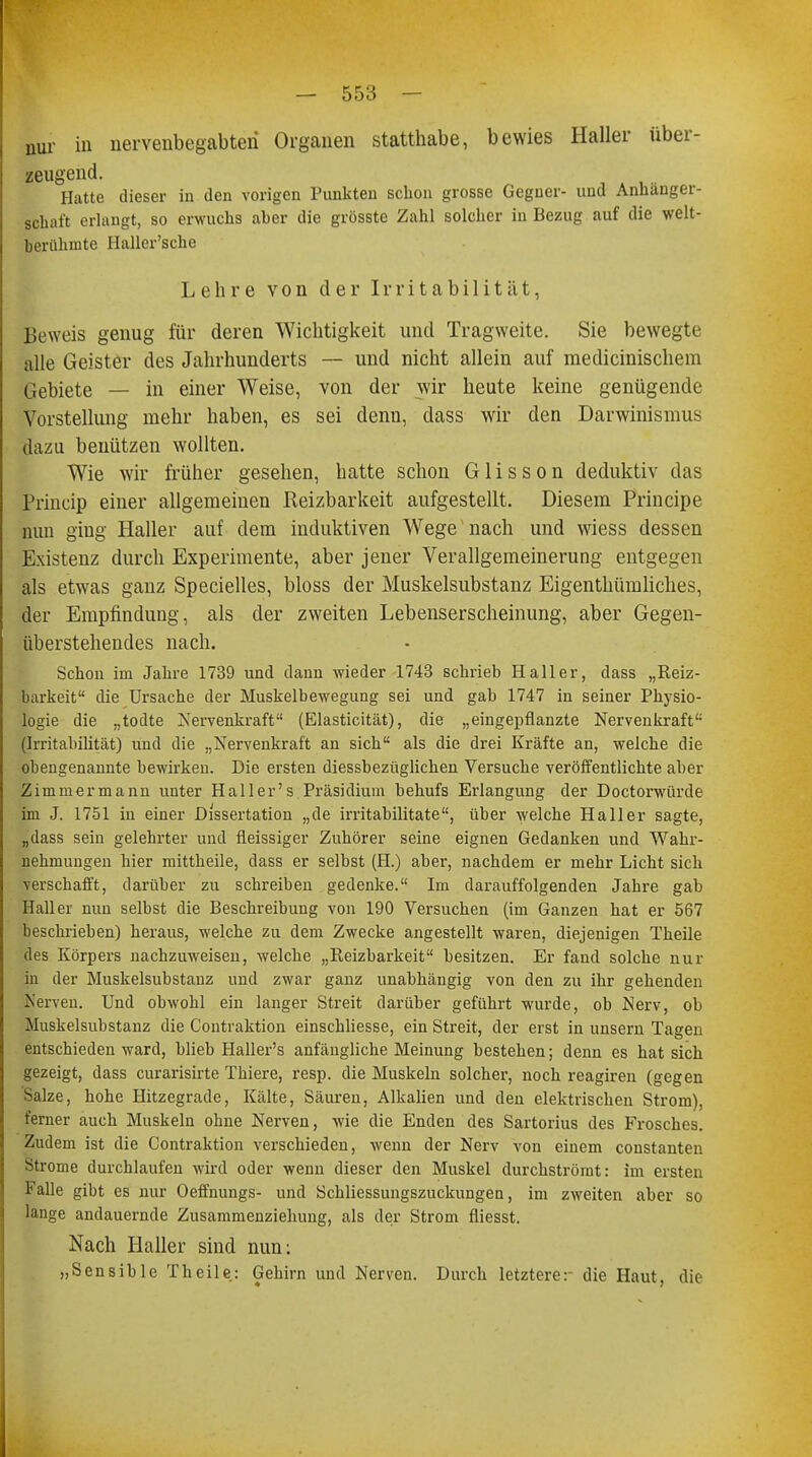 nur in nervenbegabteri Organen statthabe, bewies Haller über- zeugend. Hatte dieser in den vorigen Punkten schon grosse Gegner- und Anhänger- schaft erlangt, so erwuchs aher die grösste Zahl solcher in Bezug auf die welt- berühmte Haller'sche Lehre von der Irritabilität, Beweis genug für deren Wichtigkeit und Tragweite. Sie bewegte alle Geister des Jahrhunderts — und nicht allein auf medicinischem Gebiete — in einer Weise, von der wir heute keine genügende Vorstellung mehr haben, es sei denn, dass wir den Darwinismus dazu benützen wollten. Wie wir früher gesehen, hatte schon Glisson deduktiv das Princip einer allgemeinen Reizbarkeit aufgestellt. Diesem Principe nun ging Haller auf dem induktiven Wege nach und wiess dessen Existenz durch Experimente, aber jener Verallgemeinerung entgegen als etwas ganz Specielles, bloss der Muskelsubstanz Eigentümliches, der Empfindung, als der zweiten Lebenserscheinung, aber Gegen- überstehendes nach. Schon im Jahre 1739 und dann wieder 1743 schrieb Hall er, dass „Reiz- barkeit die Ursache der Muskelbewegung sei und gab 1747 in seiner Physio- logie die „todte Nervenkraft (Elasticität), die „eingepflanzte Nervenkraft (Irritabilität) und die „Nervenkraft an sich als die drei Kräfte an, welche die obengenannte bewirken. Die ersten diessbezüglichen Versuche veröffentlichte aber Zimmermann unter Hailer's Präsidium behufs Erlangung der Doctorwürde im J. 1751 in einer Dissertation „de irritabilitate, über welche Hall er sagte, „dass sein gelehrter und fieissiger Zuhörer seine eignen Gedanken und Wahr- nehmungen hier mittheile, dass er selbst (H.) aher, nachdem er mehr Licht sich verschafft, darüber zu schreiben gedenke. Im darauffolgenden Jahre gab Hall er nun selbst die Beschreibung von 190 Versuchen (im Ganzen hat er 567 beschrieben) heraus, welche zu dem Zwecke angestellt waren, diejenigen Theile des Körpers nachzuweisen, welche „Reizbarkeit besitzen. Er fand solche nur in der Muskelsubstanz und zwar ganz unabhängig von den zu ihr gehenden Kerven. Und obwohl ein langer Streit darüber geführt wurde, ob Nerv, ob Muskelsubstanz die Contraktion einschliesse, ein Streit, der erst in unsern Tagen entschieden ward, blieb Haller's anfängliche Meinung bestehen; denn es hat sich gezeigt, dass curarisirte Thiere, resp. die Muskeln solcher, noch reagiren (gegen Salze, hohe Hitzegrade, Kälte, Säuren, Alkalien und den elektrischen Strom), ferner auch Muskeln ohne Nerven, wie die Enden des Sartorius des Frosches. Zudem ist die Contraktion verschieden, wenn der Nerv von einem constanten Strome durchlaufen wird oder wenn dieser den Muskel durchströmt: im ersten Falle gibt es nur Oeffnungs- und Schliessungszuckungen, im zweiten aber so lange andauernde Zusammenziehung, als der Strom fliesst. Nach Haller sind nun: »Sensible Theile: Gehirn und Nerven. Durch letztere: die Haut, die