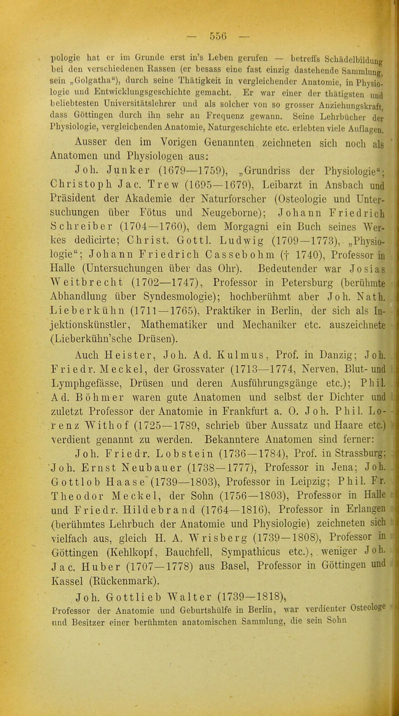 — 556 — pologie hat er im Grunde erst in's Leben gerufen — betreffs Schädelbildung bei den verschiedenen Rassen (er besass eine fast einzig dastehende Sammlung, sein „Golgatha), durch seine Thätigkeit in vergleichender Anatomie, in Physio- logie und Entwicklungsgeschichte gemacht. Er war einer der thätigsten' und beliebtesten Universitätslehrer und als solcher von so grosser Anziehungskraft dass Göttingen durch ihn sehr an Frequenz gewann. Seine Lehrbücher der Physiologie, vergleichenden Anatomie, Naturgeschichte etc. erlebten viele Auflagen. Ausser den im Vorigen Genannten zeichneten sich noch als ' Anatomen und Physiologen aus: Joh. Junker (1679—1759), „Grundriss der Physiologie; Christoph Jac. Trew (1695—1679), Leibarzt in Ansbach und Präsident der Akademie der Naturforscher (Osteologie und Unter- suchungen über Fötus und Neugeborne); Johann Friedrich Schreiber (1704—1760), dem Morgagni ein Buch seines Wer- kes dedicirte; Christ. Gottl. Ludwig (1709—1773), „Physio- logie; Johann Friedrich Cassebohm (f 1740), Professorin Halle (Untersuchungen über das Ohr). Bedeutender war Josias Weitbrecht (1702—1747), Professor in Petersburg (berühmte Abhandlung über Syndesmologie); hochberühmt aber Joh. Nath. Lieberkühn (1711 — 1765), Praktiker in Berlin, der sich als In- jektionskünstler, Mathematiker und Mechaniker etc. auszeichnete (Lieberkühn'sche Drüsen). Auch Heister, Joh. Ad. Kulmus, Prof. in Danzig; Joh. Friedr. Meckel, der Grossvater (1713—1774, Nerven, Blut-und Lymphgefässe, Drüsen und deren Ausführungsgänge etc.); Phil. Ad. Böhmer waren gute Anatomen und selbst der Dichter und zuletzt Professor der Anatomie in Frankfurt a. O. Joh. Phil. Lo- renz Withof (1725—1789, schrieb über Aussatz und Haare etc.) verdient genannt zu werden. Bekanntere Anatomen sind ferner: Joh. Friedr. Lob stein (1736—1784), Prof. in Strassburg; j Joh. Ernst Neubauer (1738—1777), Professor in Jena: Joh. Gottlob Haase'(1739—1803), Professor in Leipzig; Phil. Fr. Theodor Meckel, der Sohn (1756 — 1803), Professor in Halles und Friedr. Hildebrand (1764—1816), Professor in Erlangen (berühmtes Lehrbuch der Anatomie und Physiologie) zeichneten sich vielfach aus, gleich H. A. Wrisberg (1739—1808), Professor in Göttingen (Kehlkopf, Bauchfell, Sympathicus etc.), weniger Joh. Jac. Huber (1707—1778) aus Basel, Professor in Göttingen und Kassel (Rückenmark). Joh. Gottlieb Walter (1739-1818), Professor der Anatomie und Geburtshülfe in Berlin, war verdienter Osteologe und Besitzer einer berühmten anatomischen Sammlung, die sein Sohn