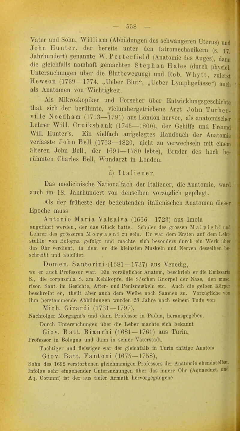 Vater und Sohn, William (Abbildungen des schwangeren Uterus) und John Hunt er, der bereits unter den Iatromechanikern (s. 17 Jahrhundert) genannte W. Porterfield (Anatomie des Auges), dann die gleichfalls namhaft gemachten Stephan Haies (durch p'hysiol Untersuchungen über die Blutbewegung) und Rob. Whytt, zuletzt Hewson (1739-1774, „Ueber Blut, „Ueber Lymphgefässe) auch als Anatomen von Wichtigkeit. Als Mikroskopiker und Forscher über Entwicklungsgeschichte that sich der berühmte, vielumhergetriebene Arzt John Turber- ville Needham (1713—1781) aus London hervor, als anatomischer Lehrer Will. Cruikshank (1745—1800), der Gehilfe und Freund Will. Hunter's. Ein vielfach aufgelegtes Handbuch der Anatomie verfasste John Bell (1763—1820, nicht zu verwechseln mit einem älteren John Bell, der 1691—1780 lebte), Bruder des hoch be- rühmten Charles Bell, Wundarzt in London. d) Italiener. Das medicinische Nationalfach der Italiener, die Anatomie, ward auch im 18. Jahrhundert von denselben vorzüglich gepflegt. Als der früheste der bedeutenden italienischen Anatomen dieser Epoche muss Antonio Maria Valsalva (1666—1723) aus Imola angeführt werden, der das Glück hatte, Schüler des grossen M a 1 p i g h i und Lehrer des grösseren Morgagni zu sein. Er war dem Ersten auf dem Lehr- stuhle von Bologna gefolgt und machte sich besonders durch ein Werk über das Ohr verdient, in dem er die kleinsten Muskeln und Nerven desselben be- schreibt und abbildet. Domen. Santorini (1681 —1737) aus Venedig, wo er auch Professor war. Ein vorzüglicher Anatom, beschrieb er die Emissaria S., die corpuscula S. am Kehlkopfe, die S.'schen Knorpel der Nase, den musc. risor. Sant. im Gesichte, After- und Penismuskeln etc. Auch die gelben Körper beschreibt er, theilt aber auch dem Weibe noch Saamen zu. Vorzügliche von ihm herstammende Abbildungen wurden 28 Jahre nach seinem Tode von Mich. Girardi (1731—1797), Nachfolger Morgagni's und dann Professor in Padua, herausgegeben. Durch Untersuchungen über die Leber machte sich bekannt Giov. Batt. Bianchi (1681 — 1761) aus Turin, Professor in Bologna und dann in seiner Vaterstadt. Tüchtiger und fleissiger war der gleichfalls in Turin thätige Anatom Giov. Batt. Fantoni (1675—1758), Sohn des 1692 verstorbenen gleichnamigen Professors der Anatomie ebendaselbst. Infolge sehr eingehender Untersuchungen über das innere Ohr (Aquaeduct. und Aq. Cotunni) ist der aus tiefer Armuth hervorgegangene