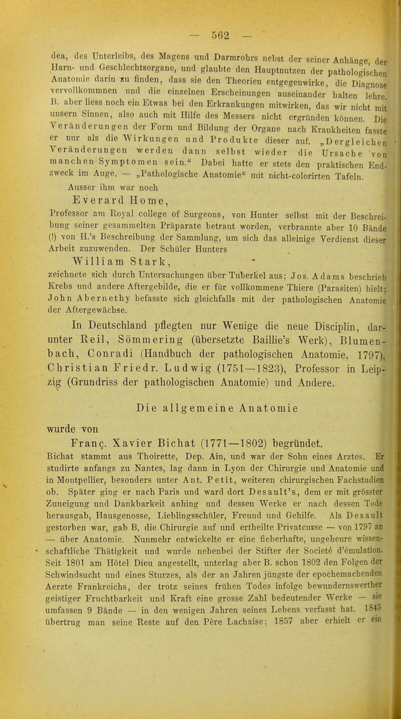 dea, des Unterleibs, des Magens und Darmrohrs nebst der seiner Anhänge der Harn- und Geschlechtsorgane, und glaubte den Hauptnutzen der pathologischen Anatomie darin zu finden, dass sie den Theorien entgegenwirke, die Diagnose vervollkommnen und die einzelnen Erscheinungen auseinander halten lehre B. aber Hess noch ein Etwas bei den Erkrankungen mitwirken, das wir nicht mit unsern Sinnen, also auch mit Hilfe des Messers nicht ergründen können. Die Veränderungen der Form und Bildung der Organe nach Krankheiten fasste er nur als die Wirkungen und Produkte dieser auf. „Dergleichen Veränderungen werden dann selbst wieder die Ursache von manchen Symptomen sein. Dabei hatte er stets den praktischen End- zweck im Auge. — „Pathologische Anatomie mit nicht-colorirten Tafeln. Ausser ihm war noch Everard Home, Professor am Royal College of Surgeons, von Hunter selbst mit der Beschrei- bung seiner gesammelten Präparate betraut worden, verbrannte aber 10 Bände (!) von H.'s Beschreibung der Sammlung, um sich das alleinige Verdienst dieser Arbeit zuzuwenden. Der Schüler Hunters William Stark, zeichnete sich durch Untersuchungen über Tuberkel aus; Jos. Adams beschrieb Krebs und andere Aftergebilde, die er für vollkommene Thiere (Parasiten) hielt; John Abernethy befasste sich gleichfalls mit der pathologischen Anatomie der Aftergewächse. In Deutschland pflegten nur Wenige die neue Disciplin, dar- unter Reil, Sömmering (übersetzte Baillie's Werk), Blumen- bach, Conradi (Handbuch der pathologischen Anatomie, 1797), Christian Friedr. Ludwig (1751—1823), Professor in Leip- zig (Grundriss der pathologischen Anatomie) und Andere. Die allgemeine Anatomie wurde von Franq. Xavier Bichat (1771—1802) begründet. Bichat stammt aus Thoirette, Dep. Ain, und war der Sohn eines Arztes. Er studirte anfangs zu Nantes, lag dann in Lyon der Chirurgie und Anatomie und in Montpellier, besonders unter Ant. Petit, weiteren chirurgischen Fachstudien ob. Später ging er nach Paris und ward dort Desault's, dem er mit grösster Zuneigung und Dankbarkeit anhing und dessen Werke er nach dessen Tode herausgab, Hausgenosse, Lieblingsschüler, Freund und Gehilfe. Als Desault gestorben war, gab B. die Chirurgie auf und ertheilte Privatcuvse — von 17P7 an — über Anatomie. Nunmehr entwickelte er eine fieberhafte, ungeheure wissen- - schaftliche Thätigkeit und wurde nebenbei der Stifter der Societe d'emulation. Seit 1801 am Hotel Dieu angestellt, unterlag aber B. schon 1802 den Folgen der Schwindsucht und eines Sturzes, als der an Jahren jüngste der epochemachenden Aerzte Frankreichs, der trotz seines frühen Todes infolge bewundernswerter geistiger Fruchtbarkeit und Kraft eine grosse Zahl bedeutender Werke — sie umfassen 9 Bände — in den wenigen Jahren seines Lebens verfasst hat. 1845 übertrug man seine Reste auf den Pere Lachaise: 1857 aber erhielt er ein