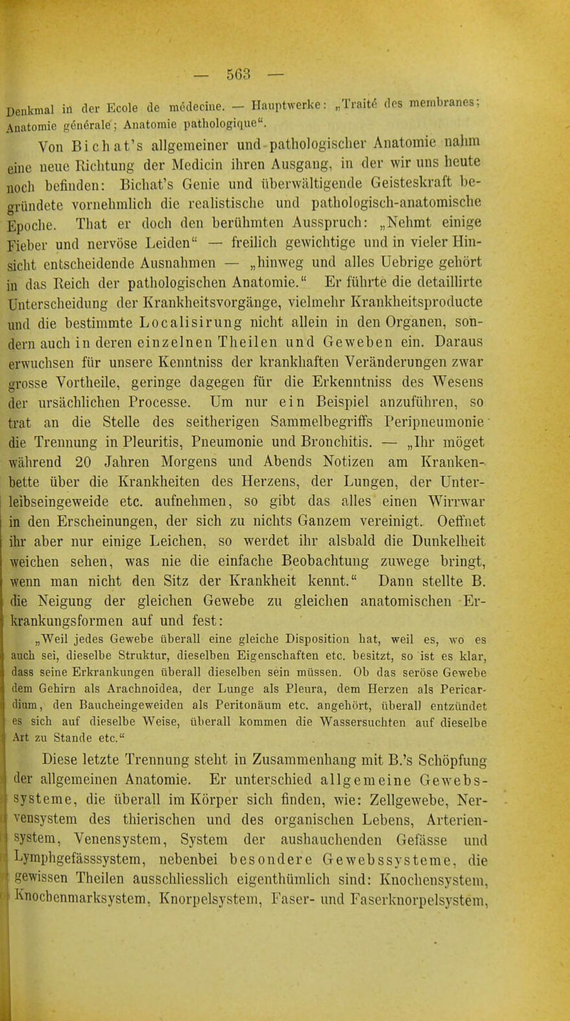 Denkmal in der Ecole de medecine. - Hauptwerke: „Ti-aite des membranes; Anatomie generale; Anatomie pathologique. Von Bichat's allgemeiner und pathologischer Anatomie nahm eine neue Richtung der Medicin ihren Ausgang, in der wir uns heute noch befinden: Bichat's Genie und überwältigende Geisteskraft be- gründete vornehmlich die realistische und pathologisch-anatomische Epoche. That er doch den berühmten Ausspruch: „Nehmt einige Fieber und nervöse Leiden — freilich gewichtige und in vieler Hin- sicht entscheidende Ausnahmen — „hinweg und alles Uebrige gehört in das Reich der pathologischen Anatomie. Er führte die detaillirte Unterscheidung der Krankheitsvorgänge, vieiraehr Krankheitsproducte und die bestimmte Localisirung nicht allein in den Organen, son- dern auch in deren einzelnen Theilen und Geweben ein. Daraus erwuchsen für unsere Kenntniss der krankhaften Veränderungen zwar grosse Vortheile, geringe dagegen für die Erkenntniss des Wesens der ursächlichen Processe. Um nur ein Beispiel anzuführen, so trat an die Stelle des seitherigen Sammelbegriffs Peripneumonie' die Trennung in Pleuritis, Pneumonie und Bronchitis. — „Ihr möget während 20 Jahren Morgens und Abends Notizen am Kranken- bette über die Krankheiten des Herzens, der Lungen, der Unter- leibseingeweide etc. aufnehmen, so gibt das alles einen Wirrwar in den Erscheinungen, der sich zu nichts Ganzem vereinigt. Oeffnet ihr aber nur einige Leichen, so werdet ihr alsbald die Dunkelheit weichen sehen, was nie die einfache Beobachtung zuwege bringt, wenn man nicht den Sitz der Krankheit kennt. Dann stellte B. die Neigung der gleichen Gewebe zu gleichen anatomischen Er- krankungsformen auf und fest: „Weil jedes Gewebe überall eine gleiche Disposition bat, weil es, wo es auch sei, dieselbe Struktur, dieselben Eigenschaften etc. besitzt, so ist es klar, dass seine Erkrankungen überall dieselben sein müssen. Ob das seröse Gewebe dem Gehirn als Arachnoidea, der Lunge als Pleura, dem Herzen als Pericar- dium, den Baucheingeweiden als Peritonäum etc. angehört, überall entzündet es sich auf dieselbe Weise, überall kommen die Wassersuchten auf dieselbe Art zu Stande etc. Diese letzte Trennung steht in Zusammenhang mit B.'s Schöpfung der allgemeinen Anatomie. Er unterschied allgemeine Gewebs- systeme, die überall im Körper sich finden, wie: Zellgewebe, Ner- vensystem des thierischen und des organischen Lebens, Arterien- system, Venensystem, System der aushauchenden Gefässe und Lymphgefässsystem, nebenbei besondere Gewebssysteine, die gewissen Theilen ausschliesslich eigentümlich sind: Knochensystem, Knochenmarksystem, Knorpelsystem, Faser- und Faserknorpelsystem,