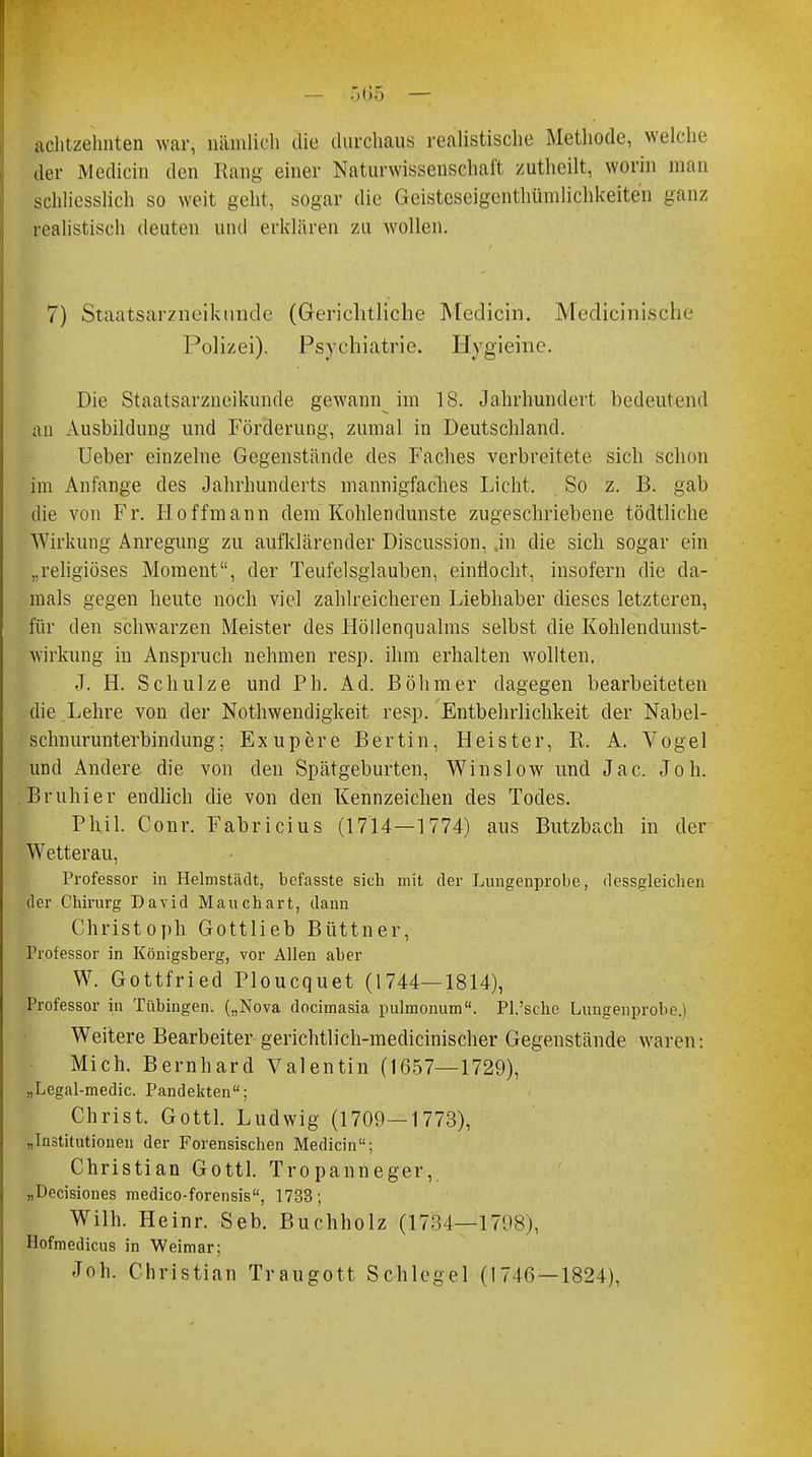 achtzehnten war, nämlich die durchaus realistische Methode, welche der Mediän den Rang einer Naturwissenschaft zuthcilt, worin man schliesslich so weit geht, sogar die Geisteseigenthümlichkeiten ganz realistisch deuten und erklären zu wollen. 7) Staatsarzneiknnde (Gerichtliche Medicin. Medicinische Polizei). Psychiatrie. Hygieine. Die Staatsarzneikunde gewann im 18. Jahrhundert bedeutend an Ausbildung und Förderung, zumal in Deutschland. Ueber einzelne Gegenstände des Faches verbreitete sich schon im Anfange des Jahrhunderts mannigfaches Licht, So z. B. gab die von Fr. Ii offmann dem Kohlendunste zugeschriebene tödtliche Wirkung Anregung zu aufklärender Discussion, .in die sich sogar ein „religiöses Moment, der Teufelsglauben, einflocht, insofern die da- mals gegen heute noch viel zahlreicheren Liebhaber dieses letzteren, für den schwarzen Meister des Höllenqualms selbst die Kohlendunst- wirkung in Anspruch nehmen resp. ihm erhalten wollten. J. H. Schulze und Ph. Ad. Böhmer dagegen bearbeiteten die Lehre von der Nothwendigkeit resp. Entbehrlichkeit der Nabel- schnurunterbindung; Exupere Bertin, Heister, R. A. Vogel und Andere die von den Spätgeburten, Winslow und Jac. Job. Bruhier endlich die von den Kennzeichen des Todes. Phil. Conr. Fabricius (1714—1774) aus Butzbach in der Wetterau, Professor in Helmstädt, befasste sich mit der Lungenprobe, dessgleichen der Chirurg David Mauchart, dann Christoph Gottlieb Büttner, Professor in Königsberg, vor Allen aber W. Gottfried Ploucquet (1744—1814), Professor in Tübingen. („Nova docimasia pulmonum. PI.'sehe Luugenprobe.i Weitere Bearbeiter gerichtlich-medicinischer Gegenstände waren: Mich. Bernhard Valentin (1657—1729), „Legal-medic. Pandekten; Christ. Gottl. Ludwig (1709—1773), „Institutionen der Forensischen Medicin; Christian Gottl. Tropanneger, „Decisioues medico-forensis, 1733; Wilh. Heinr. Seb. Buchholz (1734—1798), Hofmedicus in Weimar; Job. Christian Traugott Schlegel (1746 —1824),