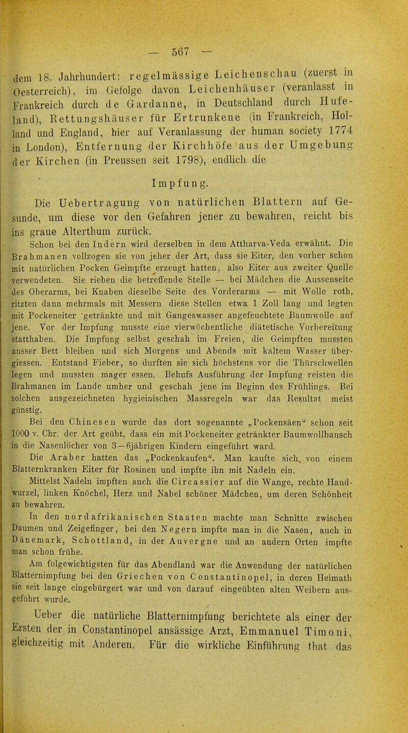 dem 18. Jahrhundert: regelmässige Leichenschau (zuerst in Oesterreich), im Gefolge davon Leichenhäuser (veranlasst in Frankreich durch de Gardanne, in Deutschland durch Hufe- land), Rettungshäuser für Ertrunkene (in Frankreich, Hol- land und England, hier auf Veranlassung der human society 1774 in London), Entfernung der Kirchhöfe aus der Umgebung der Kirchen (in Preussen seit 1798), endlich die I in p f un g. Die Uebertragung von natürlichen Blattern auf Ge- sunde, um diese vor den Gefahren jener zu bewahren, reicht bis ins graue Alterthum zurück. Schon bei den Indern wird derselben in dem Attharva-Veda erwähnt. Die Brahmanen vollzogen sie von jeher der Art, dass sie Eiter, den vorher schon mit natürlichen Pocken Geimpfte erzeugt hatten, also Eiter aus zweiter Quelle verwendeten. Sie rieben die betreffende Stelle — bei Mädchen die Aussenseite des Oberarms, bei Knaben dieselbe Seite des Vorderarms — mit Wolle roth, ritzten dann mehrmals mit Messern diese Stellen etwa 1 Zoll lang und legten mit Pockeneiter 'getränkte und mit Gangeswasser angefeuchtete Baumwolle auf jene. Vor der Impfung musste eine vierwöchentliche diätetische Vorbereitung statthaben. Die Impfung selbst geschah im Freien, die Geimpften inussten ausser Bett bleiben und sich Morgens und Abends mit kaltem Wasser über- giessen. Entstand Fieber, so durften sie sich höchstens vor die Thürschwellen legen und mussten mager essen. Behufs Ausführung der Impfung reisten die Brahmanen im Lande umher und geschah jene im Beginn des Frühlings. Bei solchen ausgezeichneten hygieinischen Massregeln war das Resultat meist günstig. Bei den Chinesen wurde das dort sogenannte „Pockensäen schon seit 1000 v. Chr. der Art geübt, dass ein mit Pockeneiter getränkter Baumwollbausch in die Nasenlöcher von 3 —6jährigen Kindern eingeführt ward. Die Araber hatten das „Pockenkaufen. Man kaufte sich, von einem Blatternkranken Eiter für Rosinen und impfte ihn mit Nadeln ein. Mittelst Nadeln impften auch die Circassier auf die Wange, rechte Hand- wurzel, linken Knöchel, Herz und Nabel schöner Mädchen, um deren Schönheit zu bewahren. In den nord afrikanischen Staaten machte man Schnitte zwischen Daumen und Zeigefinger, bei den Negern impfte man in die Nasen, auch in Dänemark, Schottland, in der Auvergne und an andern Orten impfte man schon frühe. Am folgewichtigsten für das Abendland war die Anwendung der natürlichen Blatternimpfung bei den Griechen von Constantinopel, in deren Heimath sie seit lange eingebürgert war und von darauf eingeübten alten Weibern aus- geführt wurde. Ueber die natürliche Blatternimpfung berichtete als einer der Ersten der in Constantinopel ansässige Arzt, Emmanuel Timoni, gleichzeitig mit Anderen. Für die wirkliche Einführung that das