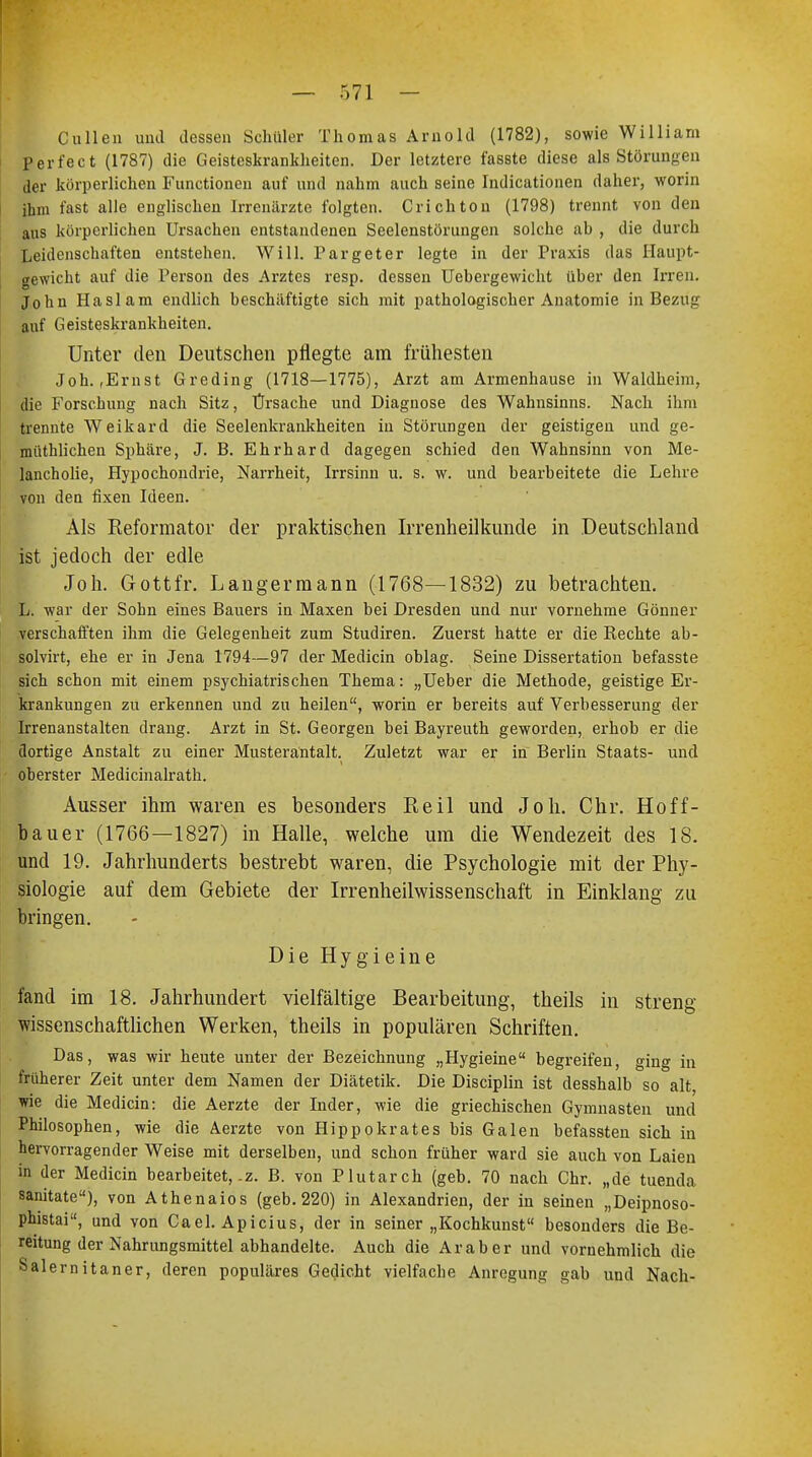 Cullen und dessen Schüler Thomas Arnold (1782), sowie William perfect (1787) die Geisteskrankheiten. Der letztere fasste diese als Störungen der körperlichen Functionen auf und nahm auch seine Indicationen daher, worin ihm fast alle englischen Irrenärzte folgten. Crichton (1798) trennt von den aus körperlichen Ursachen entstandenen Seelenstörungen solche ab , die durch Leidenschaften entstehen. Will. Pargeter legte in der Praxis das Haupt- gewicht auf die Person des Arztes resp. dessen Uebergewicht über den Irren. John Haslam endlich beschäftigte sich mit pathologischer Anatomie in Bezug auf Geisteskrankheiten. Unter den Deutschen pflegte am frühesten Joh.,Ernst Greding (1718—1775), Arzt am Armenhause in Waldheim, die Forschung nach Sitz, Ursache und Diagnose des Wahnsinns. Nach ihm trennte Weikard die Seelenkrankheiten in Störungen der geistigen und ge- müthlichen Sphäre, J. B. Ehrhard dagegen schied den Wahnsinn von Me- lancholie, Hypochondrie, Narrheit, Irrsinn u. s. w. und bearbeitete die Lehre von den fixen Ideen. Als Reformator der praktischen Irrenheilkunde in Deutschland ist jedoch der edle Joh. Gottfr. Langermann (1768—1832) zu betrachten. L. war der Sohn eines Bauers in Maxen bei Dresden und nur vornehme Gönner verschafften ihm die Gelegenheit zum Studiren. Zuerst hatte er die Kechte ab- solvirt, ehe er in Jena 1794—97 der Medicin oblag. Seine Dissertation befasste sich schon mit einem psychiatrischen Thema: „Ueber die Methode, geistige Er- krankungen zu erkennen und zu heilen, worin er bereits auf Verbesserung der Irrenanstalten drang. Arzt in St. Georgen bei Bayreuth geworden, erhob er die dortige Anstalt zu einer Musteräntalt. Zuletzt war er in Berlin Staats- und oberster Medicinalrath. Ausser ihm waren es besonders Reil und Joh. Chr. Hoff- bauer (1766—1827) in Halle, welche um die Wendezeit des 18. und 19. Jahrhunderts bestrebt waren, die Psychologie mit der Phy- siologie auf dem Gebiete der Irrenheilwissenschaft in Einklang zu bringen. Die Hygieine fand im 18. Jahrhundert vielfältige Bearbeitung, theils in streng wissenschaftlichen Werken, theils in populären Schriften. Das, was wir heute unter der Bezeichnung „Hygieine begreifen, ging in früherer Zeit unter dem Namen der Diätetik. Die Disciplin ist desshalb so alt, wie die Medicin: die Aerzte der Inder, wie die griechischen Gymnasten und Philosophen, wie die Aerzte von Hippokrates bis Galen befassten sich in hervorragender Weise mit derselben, und schon früher ward sie auch von Laien in der Medicin bearbeitet, .z. B. von Plutarch (geb. 70 nach Chr. „de tuenda sanitate), von Athenaios (geb. 220) in Alexandrien, der in seinen „Deipnoso- phistai, und von Cael. Apicius, der in seiner „Kochkunst besonders die Be- reitung der Nahrungsmittel abhandelte. Auch die Araber und vornehmlich die Salernitaner, deren populäres Gedicht vielfache Anregung gab und Nach-