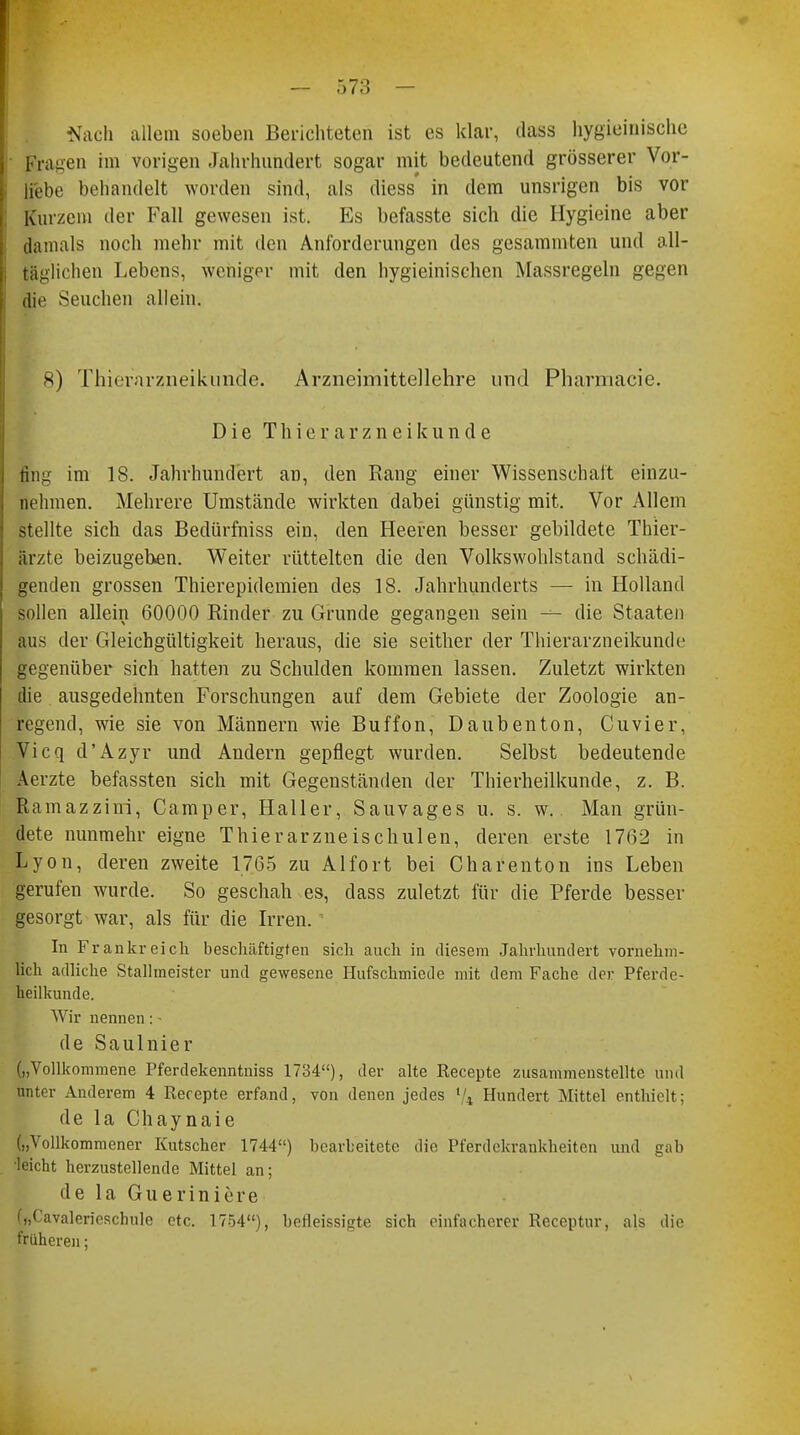 Nach allem soeben Berichteten ist es klar, dass hygieinische Fragen im vorigen Jahrhundert sogar mit bedeutend grösserer Vor- liebe behandelt worden sind, als diess' in dem unsrigen bis vor Kurzem der Fall gewesen ist. Es befasste sich die Hygieine aber damals noch mehr mit den Anforderungen des gesammten und all- täglichen Lebens, weniger mit den hygieinischen Massregeln gegen die Seuchen allein. 8) Thierarzneikiincle. Arzneimittellehre und Pharmacie. Die Thierarzneikunde ring im 18. Jahrhundert an, den Rang einer Wissenschaft einzu- nehmen. Mehrere Umstände wirkten dabei günstig mit. Vor Allem stellte sich das Bedürfniss ein, den Heeren besser gebildete Thier- ärzte beizugeben. Weiter rüttelten die den Volkswohlstand schädi- genden grossen Thierepidemien des 18. Jahrhunderts — in Holland sollen allein 60000 Rinder zu Grunde gegangen sein — die Staaten aus der Gleichgültigkeit heraus, die sie seither der Thierarzneikunde gegenüber sich hatten zu Schulden kommen lassen. Zuletzt wirkten die ausgedehnten Forschungen auf dem Gebiete der Zoologie an- regend, wie sie von Männern wie Buffon, Daubenton, Cuvier, Vicq d'Azyr und Andern gepflegt wurden. Selbst bedeutende Aerzte befassten sich mit Gegenständen der Thierheilkunde, z. B. Ramazzini, Camper, Haller, Sauvages u. s. w. Man grün- dete nunmehr eigne Thierarzneischulen, deren erste 1762 in Lyon, deren zweite 1765 zu Alfort bei Charenton ins Leben gerufen wurde. So geschah es, dass zuletzt für die Pferde besser gesorgt war, als für die Irren. In Frankreich beschäftigten sich auch in diesem Jahrhundert vornehm- lich adliche Stallmeister und gewesene Hufschmiede mit dem Fache der Pferdc- heilkunde. Wir nennen: • de Saulnier („Vollkommene Pferdekenntniss 1734), der alte Recepte zusammenstellte und unter Anderem 4 Recepte erfand, von denen jedes '/4 Hundert Mittel enthielt; de la Chaynaie („Vollkommener Kutscher 1744) bearbeitete die Pferdekrankheiten und gab •leicht herzustellende Mittel an; de la Gueriniere („Cavalericschule etc. 1754), befleissigte sich einfacherer Receptur, als die früheren;