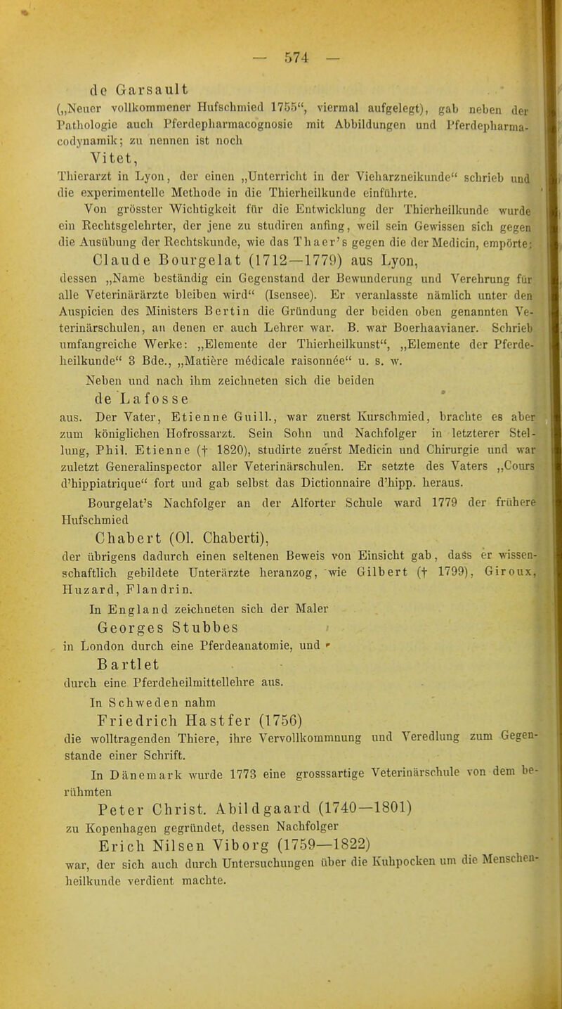 de Garsault („Neuer vollkommener Hufschmied 1755, viermal aufgelegt), gab neben der Pathologie auch Pferdepharmacognosie mit Abbildungen und Pferdepharma- codynamik; zu nennen ist noch Vitet, Thierarzt in Lyon, der einen „Unterricht in der Vieharzneikunde schrieb und die experimentelle Methode in die Thierheilkundc einführte. Von grösster Wichtigkeit für die Entwicklung der Thierheilkunde wurde ein Rechtsgclehrter, der jene zu studiren anfing, weil sein Gewissen sich gegen die Ausübung der Rechtskunde, wie das Thacr's gegen die der Medicin, empörte: Claude Bourgelat (1712—1770) aus Lyon, dessen „Name beständig ein Gegenstand der Bewunderung und Verehrung für alle Veterinärärzte bleiben wird (Isensee). Er veranlasste nämlich unter den Auspicien des Ministers Bertin die Gründung der beiden oben genannten Ve- terinärschulen, an denen er auch Lehrer war. B. war Boerhaavianer. Schrieb umfangreiche Werke: „Elemente der Thierheilkunst, „Elemente der Pferde- heilkunde 3 Bde., „Matiere medicale raisonnee u. s. w. Neben und nach ihm zeichneten sich die beiden de Lafosse aus. Der Vater, Etienne Guill., war zuerst Kurschmied, brachte es aber zum königlichen Hofrossarzt. Sein Sohn und Nachfolger in letzterer Stel- lung, Phil. Etienne (f 1820), studirte zuerst Medicin und Chirurgie und war zuletzt Generalinspector aller Veterinärschulen. Er setzte des Vaters „Coura d'hippiatrique fort und gab selbst das Dictionnaire d'hipp. heraus. Bourgelat's Nachfolger an der Alforter Schule ward 1779 der frühere Hufschmied Chabert (Ol. Chaberti), der übrigens dadurch einen seltenen Beweis von Einsicht gab, dass er wissen- schaftlich gebildete Unterärzte heranzog, wie Gilbert (f 1799), Giroux, Huzard, Flandrin. In England zeichneten sich der Maler Georges Stubbes in London durch eine Pferdeanatomie, und ' Bartlet durch eine Pferdeheilmittellehre aus. In Schweden nahm Friedrich Hastfer (1756) die wolltragenden Thiere, ihre Vervollkommnung und Veredlung zum Gegen- stande einer Schrift. In Dänemark wurde 1773 eine grosssartige Veterinärschule von dem be- rühmten Peter Christ. Abildgaard (1740—1801) zu Kopenhagen gegründet, dessen Nachfolger Erich Nilsen Viborg (1759—1822) war, der sich auch durch Untersuchungen über die Kuhpocken um die Menschen- heilkunde verdient machte.