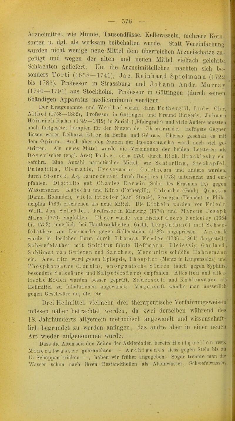 Arzneimittel, wie Mumie, Tausendfasse, Kellerasseln, mehrere Koth- sorten u. dgl. als wirksam beibehalten wurde. Statt Vereinfachung wurden nicht wenige neue Mittel dem überreichen Arzneischatze zu- gefügt und wegen der alten und neuen Mittel vielfach gelehrte Schlachten geliefert. Um die Arzneimittellehre machten sich be- sonders Torti (1G58-1741), Jac. Reinhar.d Spielmann (1722 bis 1783), Professor in Strassburg und Johann Andr. Murray (1740—1791) aus Stockholm, Professor in Göttingen (durch seinen 6bändigen Apparatus medicaminum) verdient. Der Erstgenannte und Werlhof voran, dann Fothergill, Ltidw. Chr.'' Althof (1758—1832), Professor in Göttingen und Freund Biirger's, Johann Heinrich Bahn (1749-1812) in Zürich („Pfalzgraf) und viele Andere mussten noch fortgesetzt kämpfen für den Nutzen der Chinarinde. Heftigste Gegner dieser waren Leibarzt Eller in Berlin und Senac. Ebenso geschah es mit dem Opium. Auch über den Nutzen der Ipecacuanha ward noch viel ge- stritten. Als neues Mittel wurde die Verbindung der beiden Letzteren als Dover'sches (engl. Arzt) Pulver circa 1760 durch Rieh. Brocklesby ein- geführt. Eine Anzahl narcotischer Mittel, wie Schierling, Stechapfel, Pulsatilla, Clematis, Hyoscyamüs, Colchicum und andere wurden, durch Stoerck, Aq. laurocerasi durch Baylies (1773) untersucht und em- pfohlen. Digitalis gab Charles Darwin (Sohn des Erasmus D.) gegen Wassersucht. Katechu und Kino (Fothergill), t'olombo (Gaubj, Quassia (Daniel Rolander), Viola tricolor (Karl Strack), Senega (Tennent in Phila- delphia 1736) erschienen als neue Mittel. Die Eicheln wurden von Fried r. Wilh. Jos. Schröder, Professor in Marburg (1774) und Marcus Joseph Marx (1776) empfohlen. Theer wurde von Bischof Georg Berkeley (1684 bis 1753) innerlich bei Hautkrankheiten, Gicht, Terpenthinöl mit Schwe- feläther von Durand e gegen Gallensteine (1782) angepriesen. Arsenik wurde in löslicher Form durch Thomas Fowler (1736—1801) dargestellt, Schwefeläther mit Spiritus führte Hoffmann, Bleiessig Goulard, Sublimat van Swieten und Sanchez, Mercurius solubilis Hahnemann ein. Arg. nitr. ward gegen Epilepsie, Phosphor (Mentz in Langensalza) und Phosphorsäure (Lentin), anorganische Säuren (auch gegen Syphilis, besonders Salzsäure und Salpetersäure) empfohlen. Alkalien und alka- lische Erden wurden hesser geprüft, Sauerstoff und Kohlensäure als Heilmittel zu Inhalationen angewandt. Magensaft wandte man üusserlirh gegen Geschwüre an, etc. etc. Drei Heilmittel, vielmehr drei therapeutische Yerfahrungsweisen müssen näher betrachtet werden, da zwei derselben während des 18. Jahrhunderts allgemein methodisch angewandt und wissenschaft- lich begründet zu werden anfingen, das andre aber in einer neuen Art wieder aufgenommen wurde. Dass die Alten seit den Zeiten der Asklepiaden bereits Heilquellen resp. Mineralwasser gebrauchten — Archigenes Hess gegen Stein bis zu 15 Schoppen trinken —, haben wir früher angegeben. Sogar trennte, man die Wasser schon nach ihren Bestandthcilen als Alaunwasser, Schwefelwasser,
