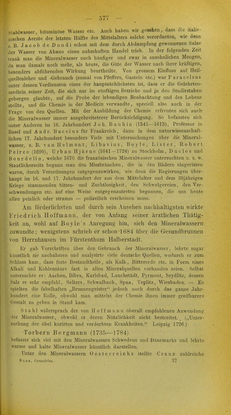 Stahlwasser, bituminöse Wasser etc. Auch haben wir gesehen, dass die itali.- uischen Aerzte der letzten Hälfte des Mittelalters solche verordneten, wie denn z. B. Jacob de Dondi schon mit dem durch Abdampfung gewonnenen Salze der Wasser von Abano einen nahmhaften Handel trieb. In der folgenden Zeit trank man die Mineralwasser noch häufiger und zwar in ansehnlichen Mengen, da man damals noch mehr, als heute, die Güte der Wasser nach ihrer kräftigen, besonders abführenden Wirkung beurtheilte. Von grossem Einfluss auf Heil- uuellenlehre und -Gebrauch (zumal von Pfeffers, Gastein etc.) war P aracolsus unter dessen Verdiensten eines der hauptsächlichsten ist, dass er die Gelehrten- medicin seiner Zeit, die sich nur im zünftigen Betriebe und jn den Studirstuben o-eborgen glaubte, auf die Probe der lebendigen Beobachtung und des Lebens stellte, und die Chemie in der Medicin verwandte, speciell also auch in der Frage von den Quellen. Mit der Ausbildung der Chemie erfreuten sich auclr die Mineralwasser immer ausgebreiteterer Berücksichtigung. So befassten sich unter Anderen im 16. Jahrhundert J o h. Bau hin (1541—1613), Professor in Basel und A n d r. Baccius für Frankreich, daün in dem naturwissenschaft- lichen 17. Jahrhundert besonders Viele mit Untersuchungen über die Mineral- wasser, z. B. vanHelmont, Libavius, Boyle, Lister, Robert Peirce (1690), Urban Hjärne (1641 — 1724) zu Stockholm, Duclos und B o u r d e Ii n . welche 1670 die französischen Mineralwasser untersuchten u. s. w. Staatlicherseits begann man den Missbräuchen, die in den Bädern eingerissen waren, durch Verordnungen entgegenzuwirken, wie denn die Regierungen über- haupt im 16. und 17. Jahrhundert der aus dem Mittelalter und dem 30jährigen Kriege stammenden Sitten- und Zuchtlosigkeit, den Schweißereien, den Ver- schwendungen etc. auf eine Weise entgegenzutreten begannen, die uns heute allzu peinlich oder stramm — polizeilich erscheinen muss. Am förderlichsten und durch sein Ansehen nachhaltigsten wirkte Friedrich Hoffmann, der von Anfang seiner ärztlichen Thätig- keit an, wohl auf Boyle 's Anregung hin, sich den Mineralwassern zuwandte; wenigstens schrieb er schon-1684 über die Gesundbrunnen von Herrnhausen im Fürstenthum Halberstadt. Er gab Vorschriften über den Gebrauch der Mineralwasser, lehrte sogar künstlich sie nachahmen und analysirte viele deutsche Quellen, wodurch er zum Schluss kam, dass feste Bestandtheile, als Kalk, Bittererde etc. in Form eines Alkali und Kohlensäure fast in allen Mineralquellen vorhanden seien. Selbst untersuchte er: Aachen, Bibra, Karlsbad, Lauchstädt, Pyrmont, Seydlitz, dessen Salz er sehr empfahl, Selters, Schwalbach, Spaa, Teplitz, Wiesbaden. — Es spielten die fabelhaften „Brunnengeister jedoch noch durch das ganze Jahr- hundert eine Rolle, obwohl man mittelst der Chemie ihnen immer greifbarere Gestalt zu geben in Stand kam. Stahl widersprach der von Hoff mann überall empfohlenen Anwendung der Mineralwasser, obwohl er deren Nützlichkeit nicht bestreitet. („Unter- suchung der übel kurirten und verderbten Krankheiten. Leipzig 1726.) Torbern Bergmann (1735—1784) befasste sich viel mit den Mineralwassern Schwedens und Dänemarks und lehrte warme und kalte Mineralwasser künstlich darstellen. Unter den Mineralwassern Oesterreichs stellte Cranz zahlreiche Baas, Grundrias. 37