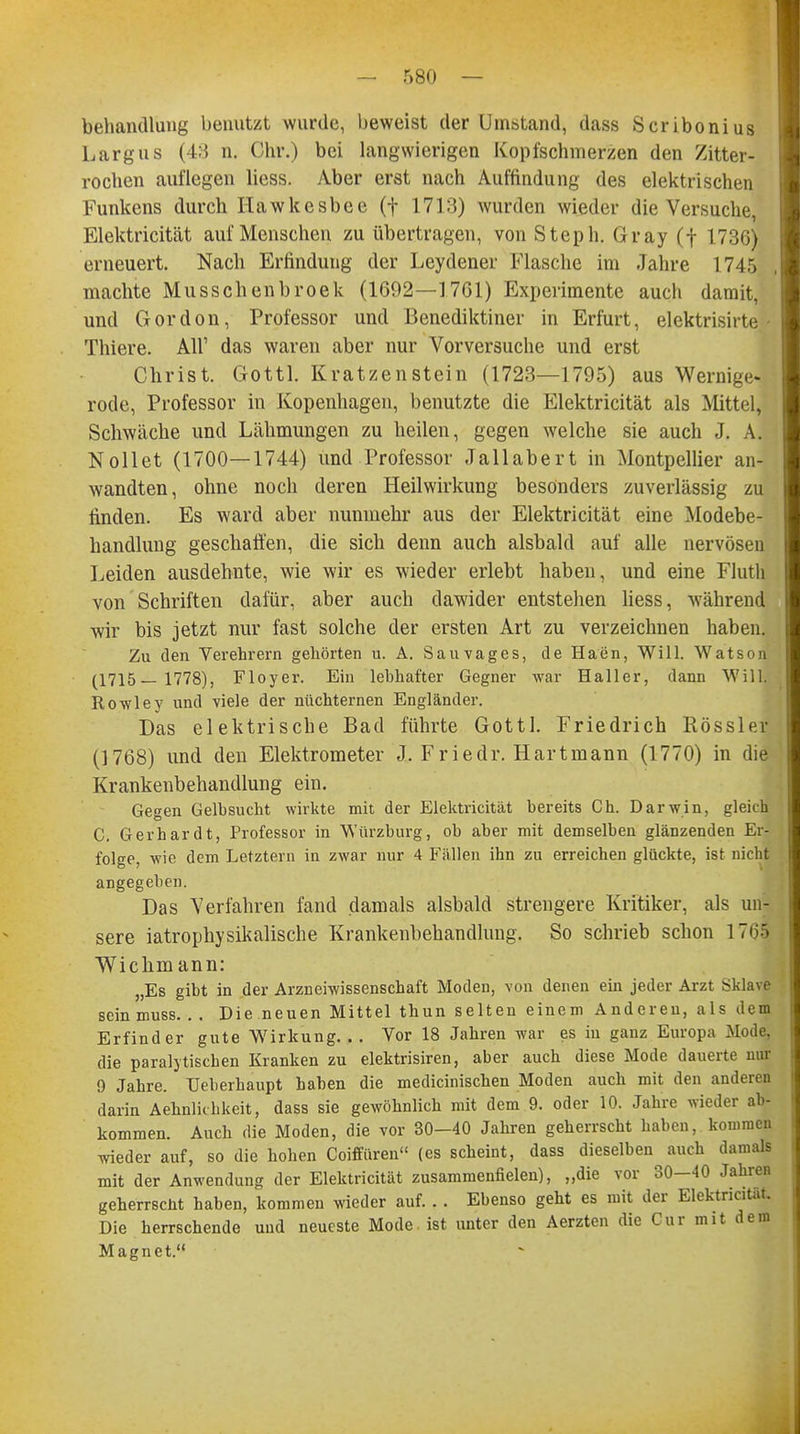 behandlung benutzt wurde, beweist der Umstand, dass Scribonius Largus (43 n. Chr.) bei langwierigen Kopfschmerzen den Zitter- rochen auflegen liess. Aber erst nach Auffindung des elektrischen Funkens durch Hawkesbee (f 1713) wurden wieder die Versuche, Elektricität auf Menschen zu übertragen, von Steph. Gray (f 1736) erneuert. Nach Erfindung der Leydener Flasche im Jahre 1745 machte Musschenbroek (1692—1701) Experimente auch damit, und Gordon, Professor und Benediktiner in Erfurt, elektrisirte Thiere. All1 das waren aber nur Vorversuche und erst Christ. Gottl. Kratzenstein (1723—1795) aus Wernige- rode, Professor in Kopenhagen, benutzte die Elektricität als Mittel, Schwäche und Lähmungen zu heilen, gegen welche sie auch J. A. Nollet (1700—1744) und Professor Jallabert in Montpellier an- wandten, ohne noch deren Heilwirkung besonders zuverlässig zu finden. Es ward aber nunmehr aus der Elektricität eine Modebe- handlung geschaffen, die sich denn auch alsbald auf alle nervösen Leiden ausdehnte, wie wir es wieder erlebt haben, und eine Fluth von Schriften dafür, aber auch dawider entstehen liess, während wir bis jetzt nur fast solche der ersten Art zu verzeichnen haben. Zu den Verehrern gehörten u. A. Sau vages, de Haen, Will. Watson (1715— 1778), Floyer. Ein lebhafter Gegner war Haller, dann Will. Rowley und viele der nüchternen Engländer. Das elektrische Bad führte Gottl. Friedrich Rössler (1768) und den Elektrometer J. Friedr. Hartmann (1770) in die Krankenbehandlung ein. Gegen Gelbsucht wirkte mit der Elektricität bereits Ch. Darwin, gleich C. Gerhardt, Professor in Würzburg, ob aber mit demselben glänzenden Er- folge, wie dem Letztem in zwar nur 4 Fällen ihn zu erreichen glückte, ist nicht angegeben. Das Verfahren fand damals alsbald strengere Kritiker, als un- sere iatrophysikalische Krankenbehandlung. So schrieb schon 1761 Wichmann: „Es gibt in der Arzneiwissenschaft Moden, von denen ein jeder Arzt Sklave sein muss. . . Die neuen Mittel thun selten einem Anderen, als dem Erfinder gute Wirkung. . . Vor 18 Jahren war es in ganz Europa Mode, die paralytischen Kranken zu elektrisiren, aber auch diese Mode dauerte mir 9 Jahre. TJeberhaupt haben die medicinischen Moden auch mit den anderen darin Aehnlichkeit, dass sie gewöhnlich mit dem 9. oder 10. Jahre wieder ab- kommen. Auch die Moden, die vor 30-40 Jahren geherrscht haben, kommen wieder auf, so die hohen Coiffüren (es scheint, dass dieselben auch damals mit der Anwendung der Elektricität zusammenfielen), „die vor 30—40 Jahren geherrscht haben, kommen wieder auf. . . Ebenso geht es mit der Elektricität. Die herrschende und neueste Mode ist unter den Aerzten die Cur mit dem Magnet.