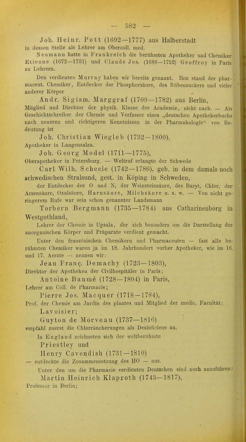 Jon. Heinr. Pott (1692 —1777) aus Halberstadt in dessen Stelle als Lehrer am Obercoll. med. Neumann hatte in Frankreich die berühmten Apotheker und Chemiker Etienne (1672—1731) und Claude Jos. (1686—1752) Geoffroy in Paris zu Lehrern. Den verdienten Murray haben wir bereits genannt. Ihm stand der phar- maceut. Chemiker, Entdecker der Phosphorsäure, des Rübenzuckers und vieler anderer Körper Antlr. Sigism. Marggraf (1709—1782) aus Berlin, Mitglied und Direktor der physik. Klasse der Academie, nicht nach. — Als Geschichtschreiber der Chemie und Verfasser eines „deutschen Apothekerbucbs nach neueren und richtigeren Kenntnissen in der Pharmakologie von Iii- deutung ist Joh. Christian Wiegleb (1732—1800), Apotheker in Langensalza. Job. Georg Model (1711—1775), Oberapotheker in Petersburg. — Weltruf erlangte der Schwede Carl Wilh. Scheele (1742—1786), geb. in dem damals noch schwedischen Stralsund, gest. in Köping in Schweden, der Entdecker des 0 und N, der Weinsteinsäure, des Baryt, Chlor, der Arsensäure, Oxalsäure, Harnsäure, Milchsäure u. s. w. — Von nicht ge- ringerem Rufe war sein schon genannter Landsmann Torbern Bergmann (1735—1784) aus Catharinenborg in Westgothland, Lehrer der Chemie in Upsala, der sich besonders um die Darstellung der anorganischen Körper und Präparate verdient gemacht. Unter den französischen Chemikern und Pharmaceuten — fast alle be- rühmten Chemiker waren ja im 18. Jahrhundert vorher Apotheker, wie im 16. und 17. Aerzte — nennen wir: Jean Franc, Demachy (1723—1803), Direktor der Apotheken der Civilhospitäler in Paris; Antoine Baume (1728—1804) in Paris, Lehrer am Coli, de Pharmacie; Pierre Jos. Macquer (1718 — 1784), Prof. der Chemie am Jardin des plantes und Mitglied der medic. Facultät: Lav oisier; Guyton de Morveau (1737—1816) empfahl zuerst die Chlorräucherungen als Desinficiens an. In England zeichneten sich der weltberühmte Priestley und Henry Cavendish (1731—1810) — entdeckte die Zusammensetzung des HO — aus. Unter den um die Pharmacie verdienten Deutschen sind noch anzuführen: Martin Heinrich Klaproth (1743—1817), Professor in Berlin;