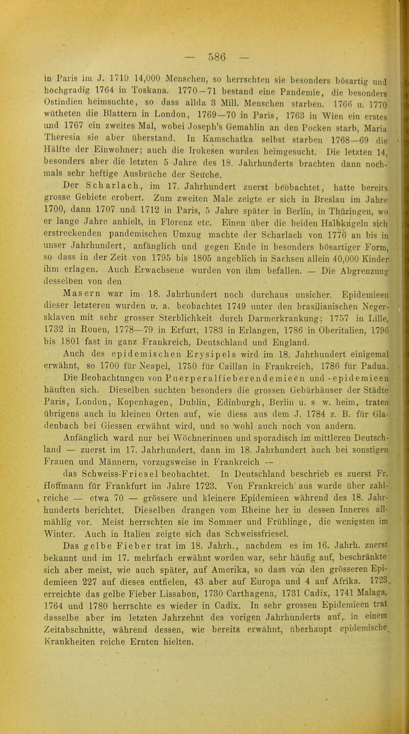 in Paris im J. 1710 14,000 Menschen, so herrschten sie besonders bösartig und hochgradig 1764 in Toskana. 1770-71 bestand eine Pandemie, die besonders Ostindien heimsuchte, so dass allda 3 Mill. Menschen starben. 1766 u. 1770 wütheten die Blattern in London, 1769—70 in Paris, 1763 in Wien ein erstes und 1767 ein zweites Mal, wobei Joseph's Gemahlin an den Pocken starb, Maria Theresia sie aber überstand. In Kamschatka selbst starben 1768—69 die Hälfte der Einwohner; auch die Irokesen wurden heimgesucht. Die letzten 14, besonders aber die letzten 5 Jahre des 18. Jahrhunderts brachten dann noch- mals sehr heftige Ausbrüche der Seuche. Der Scharlach, im 17. Jahrhundert zuerst beobachtet, hatte bereits grosse Gebiete erobert. Zum zweiten Male zeigte er sich in Breslau im Jahre 1700, dann 1707 und 1712 in Paris, 5 Jahre später in Berlin, in Thüringen, wo er lange Jahre anhielt, in Florenz etc. Einen über die beiden Halbkugeln sich erstreckenden pandemischen Umzug machte der Scharlach von 1776 an bis in unser Jahrhundert, anfänglich und gegen Ende in besonders bösartiger Form, so dass in der Zeit von 1795 bis 1805 angeblich in Sachsen allein 40,000 Kinder ihm erlagen. Auch Erwachsene wurden von ihm befallen. — Die Abgrenzung desselben von den Masern war im 18. Jahrhundert noch durchaus unsicher. Epidemieen dieser letzteren wurden u-. a. beobachtet 1749 unter den brasilianischen Neger- sklaven mit sehr grosser Sterblichkeit durch Darmerkrankung; 1757 in Lille, 1732 in Rouen, 1778—79 in Erfurt, 1783 in Erlangen, 1786 in Oberitalien, 1796 bis 1801 fast in ganz Frankreich, Deutschland und England. Auch des epidemischen Erysipels wird im 18. Jahrhundert einigemal erwähnt, so 1700 für Neapel, 1750 für Caillan in Frankreich, 1786 für Padua. Die Beobachtungen vonPuerperalfieberendemieen und - epidemieen häuften sich. Dieselben suchten besonders die grossen Gebärhäuser der Städte Paris, London, Kopenhagen, Dublin, Edinburgh, Berlin u. s w. heim, traten übrigens auch in kleinen Orten auf, wie diess aus dem J. 1784 z. B. für Gla- denbach bei Giessen erwähnt wird, und so wohl auch noch von andern. Anfänglich ward nur bei Wöchnerinnen und sporadisch im mittleren Deutsch- land — zuerst im 17. Jahrhundert, dann im 18. Jahrhundert auch bei sonstigen Frauen und Männern, vorzugsweise in Frankreich — das Schweiss-Friesel beobachtet. In Deutschland beschrieb es zuerst Fr. Hoffmann für Frankfurt im Jahre 1723. Von Frankreich aus wurde über zahl- 4 reiche — etwa 70 — grössere und kleinere Epidemieen während des 18. Jahr- hunderts berichtet. Dieselben drangen vom Rheine her in dessen Inneres all] mählig vor. Meist herrschten sie im Sommer und Frühlinge, die wenigsten im Winter. Auch in Italien zeigte sich das Schweissfriesel. Das gelbe Fieber trat im 18. Jahrb., nachdem es im 16. Jahrb. zuerst bekannt und im 17. mehrfach erwähnt worden war, sehr häufig auf, beschränkte sich aber meist, wie auch später, auf Amerika, so dass von den grösseren Epi- demieen 227 auf dieses entfielen, 43 aber auf Europa und 4 auf Afrika. 1723. erreichte das gelbe Fieber Lissabon, 1730 Carthagena, 1731 Cadix, 1741 Malaga, 1764 und 1780 herrschte es wieder in Cadix. In sehr grossen Epidemieen trat dasselbe aber im letzten Jahrzehnt des vorigen Jahrhunderts auf, in einem Zeitabschnitte, während dessen, wie bereits erwähnt, überhaupt epidemische. Krankheiten reiche Ernten hielten.