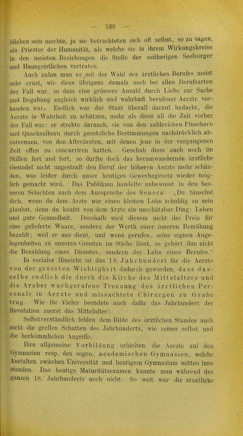 blieben sein mochte, ja sie betrachteten sich oft selbst, so zu sagen, als Priester der Humanität, als welche sie in ihrem Wirkungskreise in den meisten Beziehungen die Stelle der seitherigen Seelsorger und Hau'sgeistlicben vertraten. Auch nahm man es .mit der Wahl dos ärztlichen Berufes meist sehr ernst, wie diess übrigens damals noch bei allen Berufsarten der Kall war, so dass eine grössere Anzahl durch Liebe zur Sache und Begabung zugleich wirklich und wahrhaft berufener Aerzte vor- handen war. Endlich war der Staat überall darauf bedacht, die Aerzte in Wahrheit zu schützen, mehr als diess all die Zeit vorher der Kall war: er strebte darnach, sie von den zahlreichen Pfuschern und Quacksalbern durch gesetzliche Bestimmungen nachdrücklich ab- zutrennen, von den Afterärzten, mit denen jene in der vergangenen Zeit offen zu coneurriren hatten. Geschah diess auch noch im Stillen fort und fort, so durfte doch das herum wandernde ä rztliche Gesindel nicht ungestraft den Beruf der höheren Aerzte mehr schän- den, was leider durch unser heutiges Gewerbegesetz wieder mög- lich gemacht wird. Das Publikum handelte unbewusst in den bes- seren Schichten nach dem Ausspruche des Seneca: .,Du täuschst dich, wenn du dem Arzte nur einen kleinen Lohn schuldig zu sein glaubst, denn du kaufst von dem Arzte ein unschätzbar Ding: Leben und gute Gesundheit. Desshalb wird diesem nicht der Preis für eine gelieferte Waare, sondern der Werth einer inneren Bemühung bezahlt; weil er uns dient, und wenn gerufen, seine eignen Ange- legenheiten zu unseren Gunsten im Stiche lässt, so gehört ihm nicht die Bezahlung eines Dienstes, sondern der Lohn eines Berufes/' In socialer Hinsicht ist das 18. Jahrhundert für die Aerzte von der grossten Wichtigkeit dadurch geworden, dass das- selbe endlich die durch die Kirche des Mittelalters und die Araber wachgerufene Trennung des ärztlichen Per- sonals in Aerzte und missachtete Chirurgen zu Grabe trug. Wie für Vieles beendete auch dafür das Jahrhundert der Revolution zuerst das Mittelalter! Selbstverständlich fehlen dem Bilde des ärztlichen Standes auch nicht die grellen Schatten des Jahrhunderts, wie seiner selbst und die herkömmlichen Angriffe. Ihre allgemeine Vorbildung erhielten die Aerzte auf den Gymnasien resp. den sogen, academischen Gymnasien, welche. Anstalten zwischen Universität und heutigem Gymnasium mitten inne standen. Das heutige Maturitätsexamen kannte man während des ganzen 18/ Jahrhunderts noch nicht. So weit war die staatliche