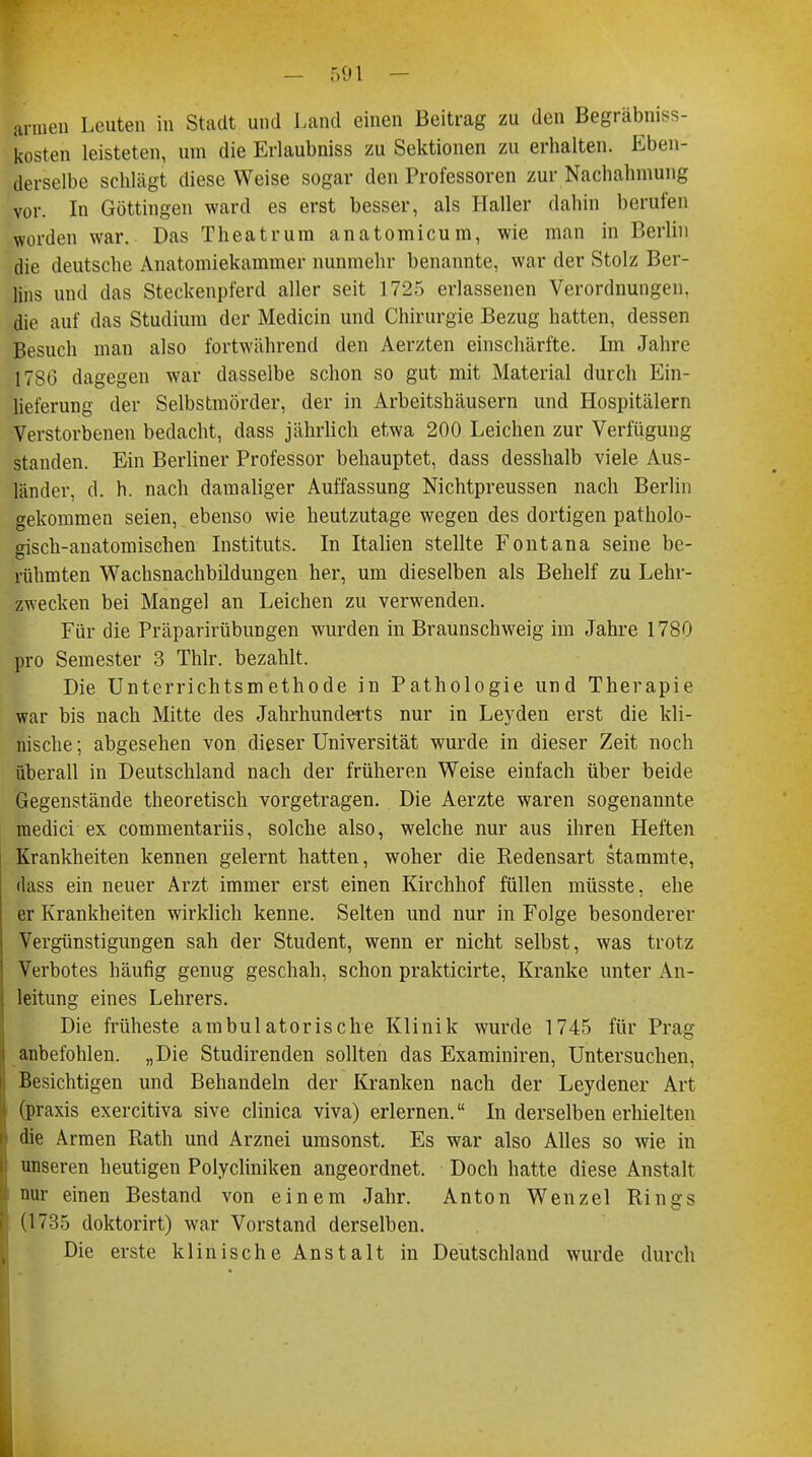 armen Leuten in Stadt und Land einen Beitrag zu den Begräbniss- kosten leisteten, um die Erlaubniss zu Sektionen zu erhalten. Eben- derselbe schlägt diese Weise sogar den Professoren zur Nachahmung vor. In Göttingen ward es erst besser, als Haller dahin berufen worden war. Das Theatrum anatomicum, wie man in Berlin die deutsche Anatomiekammer nunmehr benannte, war der Stolz Ber- lins und das Steckenpferd aller seit 1725 erlassenen Verordnungen, die auf das Studium der Medicin und Chirurgie Bezug hatten, dessen Besuch man also fortwährend den Aerzten einschärfte. Im Jahre 17^6 dagegen war dasselbe schon so gut mit Material durch Ein- lieferung der Selbstmörder, der in Arbeitshäusern und Hospitälern Verstorbenen bedacht, dass jährlich etwa 200 Leichen zur Verfügung standen. Ein Berliner Professor behauptet, dass desshalb viele Aus- länder, d. h. nach damaliger Auffassung Nichtpreussen nach Berlin gekommen seien, ebenso wie heutzutage wegen des dortigen patholo- gisch-anatomischen Instituts. In Italien stellte Fontana seine be- rühmten Wachsnachbildungen her, um dieselben als Behelf zu Lehr- zwecken bei Mangel an Leichen zu verwenden. Für die Präparirübungen wurden in Braunschweig im Jahre 1780 pro Semester 3 Thlr. bezahlt. Die Unterrichtsmethode in Pathologie und Therapie war bis nach Mitte des Jahrhunderts nur in Leyden erst die kli- nische; abgesehen von dieser Universität wurde in dieser Zeit noch überall in Deutschland nach der früheren Weise einfach über beide Gegenstände theoretisch vorgetragen. Die Aerzte waren sogenannte raedici ex commentariis, solche also, welche nur aus ihren Heften Krankheiten kennen gelernt hatten, woher die Redensart stammte, dass ein neuer Arzt immer erst einen Kirchhof füllen müsste, ehe er Krankheiten wirklich kenne. Selten und nur in Folge besonderer Vergünstigungen sah der Student, wenn er nicht selbst, was trotz Verbotes häufig genug geschah, schon prakticirte, Kranke unter An- leitung eines Lehrers. Die früheste ambulatorische Klinik wurde 1745 für Prag anbefohlen. „Die Studirenden sollten das Examiniren, Untersuchen, Besichtigen und Behandeln der Kranken nach der Leydener Art (praxis exercitiva sive clinica viva) erlernen. In derselben erhielten die Armen Rath und Arznei umsonst. Es war also Alles so wie in unseren heutigen Polycliniken angeordnet. Doch hatte diese Anstalt nur einen Bestand von einem Jahr. Anton Wenzel Rings (1735 doktorirt) war Vorstand derselben. Die erste klinische Anstalt in Deutschland wurde durch