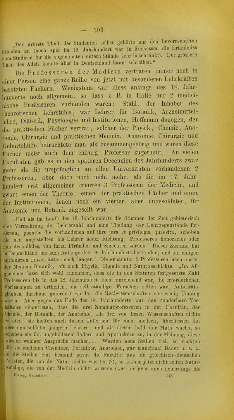 Der grösste Theil der Studenten selbst gehörte nur den bevorrechteten Ständen an (noch spät im 19. Jahrhundert war in Kurhessen die Erlaubnis zum Studireu für die sogenannten untern Stande sehr beschränkt). Der grössere Theil des Adels konnte aber in Deutschland kaum schreiben. Die Professoren der Medicin vertraten immer noch in feiner Person eine ganze Reihe von jetzt mit besonderen Lehrkräften besetzten Fächern. Wenigstens war diess anfangs des 18. Jahr- hunderts noch allgemein, so dass z. B. in Halle nur 2 medici- nische Professoren vorhanden waren: Stahl, der Inhaber des theoretischen Lehrstuhls, war Lehrer für Botanik, Arzneimittel- lehre, Diätetik, Physiologie und Institutionen, Hoffmann dagegen, der die praktischen Fächer vertrat, solcher der Physik, Chemie, Ana- tomie, Chirurgie und praktischen Medicin. Anatomie, Chirurgie und Geburtshülfe betrachtete man als zusammengehörig und waren diese Fächer meist auch dem Chirurg. Professor zugetheilt. An vielen Facultäten gab es in den späteren Decennien des Jahrhunderts zwar mehr als die ursprünglich an allen Universitäten vorhandenen 2 Professoren, aber doch noch nicht mehr, als die im 17. Jahr- hundert erst allgemeiner creirten 3 Professoren der Medicin, und zwar: einen der Theorie, einen der praktischen Fächer und einen der Institutionen, denen noch ein vierter, aber unbesoldeter, für Anatomie und Botanik zugesellt war. „Und als im Laufe des 18. Jahrhunderts die Stimmen der Zeit gebieterisch eine Vermehrung der Lehrerzahl und eine Theilung der Lehrgegenstände for- derten, pochten die vorhandenen auf ihre jura et privilegia quaesita, schoben die neu angestellten als Lehrer neuer Richtung, Professores honorarios oder non decanibiles, von ihren Pfründen und Sinecuren zurück. Dieser Zustand hat in Deutschland bis zum Anfange des 19. Jahrhunderts bestanden, und auf einigen antiquirten Universitäten noch, länger. Die genannten 3 Professoren lasen ausser er Medicin Botanik, oft auch Physik, Chemie und Naturgeschichte. „Im All- gemeinen lässt sich wohl annehmen, dass die in den Statuten festgesetzte Zahl 'rofessoren bis in das 18. Jahrhundert auch hinreichend war, die erforderlichen Vorlesungen zu ertheilen, da selbsständiges Forschen selten war, Autoritäts- glauben durchaus gefordert wurde, die Realwissenschaften von wenig Umfang waren. Aber gegen das Ende des 18. Jahrhunderts war das sonderbare Ver- lältniss eingetreten, dass die drei Nominalprofessoren in der Facultät, der Chemie, der Botanik, der Anatomie, alle drei von diesen Wissenschaften nichts wussten; sie hielten auch diesen Unterricht für einen niedern, überliessen ihn gern unbesoldeten jungem Lehrern, und als diesen bald der Muth wuchs, so iben sie ihn ungebildeten Badern und Apothekern zu, in der Meinung, diese würden weniger Ansprüche machen. . . Wurden neue Stellen frei, so rückten die vorhandenen Chemiker, Botaniker, Anatomen, gar manchmal Bader u. s. w. in die Stellen ein; bestand zuvor die Facultät aus oft griechisch - deutschen Aerzten, die von der Natur nichts wussten (?), so kamen jetzt nicht selten Natur- kundige, die von der Medicin nichts wussten (was übrigens auch neuerdings hie Baas, Oruntlrig«. 38