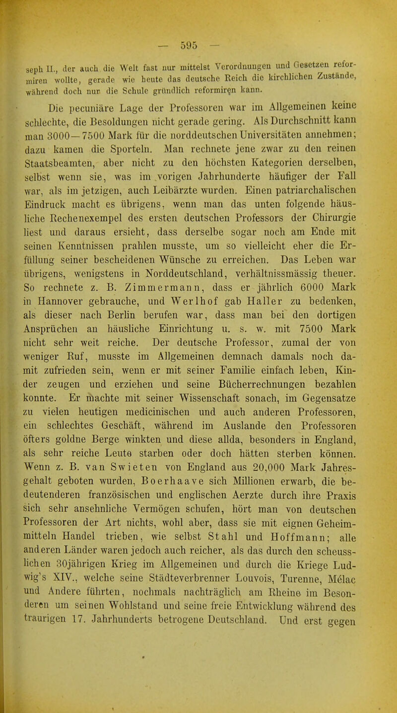 sepk IL, der auch die Welt fast nur mittelst Verordnungen und Gesetzen refor- miren wollte, gerade wie heute das deutsche Reich die kirchlichen Zustände, während doch nur die Schule gründlich reformir§n kann. Die pecuniäre Lage der Professoren war im Allgemeinen keine schlechte, die Besoldungen nicht gerade gering. Als Durchschnitt kann man 3000—7500 Mark für die norddeutschen Universitäten annehmen; dazu kamen die Sportein. Man rechnete jene zwar zu den reinen Staatsbeamten, aber nicht zu den höchsten Kategorien derselben, selbst wenn sie, was im .vorigen Jahrhunderte häufiger der Fall war, als im jetzigen, auch Leibärzte wurden. Einen patriarchalischen Eindruck macht es übrigens, wenn man das unten folgende häus- liche Rechenexempel des ersten deutschen Professors der Chirurgie liest und daraus ersieht, dass derselbe sogar noch am Ende mit seinen Kenntnissen prahlen musste, um so vielleicht eher die Er- füllung seiner bescheidenen Wünsche zu erreichen. Das Leben war übrigens, wenigstens in Norddeutschland, verhältnissmässig theuer. So rechnete z. B. Zimmermann, dass er jährlich 6000 Mark in Hannover gebrauche, und Werlhof gab Haller zu bedenken, als dieser nach Berlin berufen war, dass man bei den dortigen Ansprüchen an häusliche Einrichtung u. s. w. mit 7500 Mark nicht sehr weit reiche. Der deutsche Professor, zumal der von weniger Ruf, musste im Allgemeinen demnach damals noch da- mit zufrieden sein, wenn er mit seiner Familie einfach leben, Kin- der zeugen und erziehen und seine Bücherrechnungen bezahlen konnte. Er machte mit seiner Wissenschaft sonach, im Gegensatze zu vielen heutigen medicinischen und auch anderen Professoren, ein schlechtes Geschäft, während im Auslande den Professoren öfters goldne Berge winkten und diese allda, besonders in England, als sehr reiche Leute starben oder doch hätten sterben können. Wenn z. B. van Swieten von England aus 20,000 Mark Jahres- gehalt geboten wurden, Boerhaave sich Millionen erwarb, die be- deutenderen französischen und englischen Aerzte durch ihre Praxis sich sehr ansehnliche Vermögen schufen, hört man von deutschen Professoren der Art nichts, wohl aber, dass sie mit eignen Geheim- mitteln Handel trieben, wie selbst Stahl und Hoffmann; alle anderen Länder waren jedoch auch reicher, als das durch den scheuss- lichen 30jährigen Krieg im Allgemeinen und durch die Kriege Lud- wig1 s XIV., welche seine Städteverbrenner Louvois, Turenne, Melac und Andere führten, nochmals nachträglich am Rheine im Beson- deren um seinen Wohlstand und seine freie Entwicklung während des traurigen 17. Jahrhunderts betrogene Deutschland. Und erst gegen