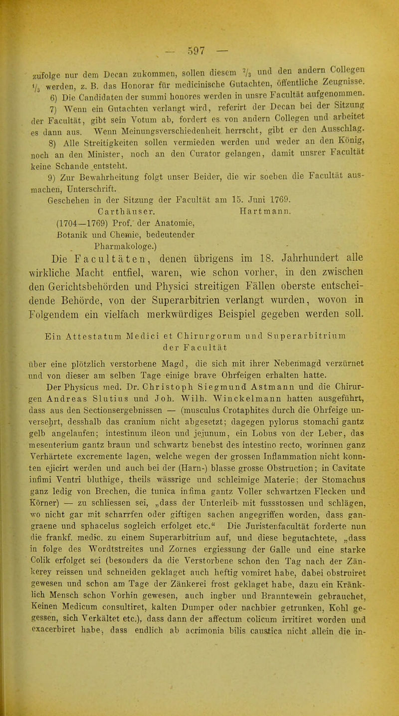 507 — zufolge nur dem Decan zukommen, sollen diesem 2/s und den andern Collegpn V, werden, z. B. das Honorar für medicinische Gutachten, öffentliche Zeugnisse. 6) Die Candidaten der summi honores werden in unsre Facultät aufgenommen. 7) Wenn ein Gutachten verlangt wird, referirt der Decan bei der Sitzung der Facultät, gibt sein Votum ab, fordert es. von andern Collegen und arbeitet es dann aus. Wenn Meinungsverschiedenheit herrscht, gibt er den Ausschlag. 8) Alle Streitigkeiten sollen vermieden werden und weder an den König, noch an den Minister, noch an den Curator gelangen, damit unsrer Facultät keine Schande entsteht. 9) Zur Bewahrheitung folgt unser Beider, die wir soeben die Facultät aus- machen, Unterschrift. Geschehen in der Sitzung der Facultät am 15. Juni 1769. Carthäuser. Hartmann. (1704—1769) Prof/ der Anatomie, Botanik und Chemie, bedeutender Pharmakologe.) Die Facultäten, denen übrigens im 18. Jahrhundert alle wirkliche Macht entfiel, waren, wie schon vorher, in den zwischen den Gerichtsbehörden und Physici streitigen Fällen oberste entschei- dende Behörde, von der Superarbitrien verlangt wurden, wovon in Folgendem ein vielfach merkwürdiges Beispiel gegeben werden soll. Ein Attestatum Medici et Chirurgorum und Superarbitrum! der Facultät über eine plötzlich verstorbene Magd, die sich mit ihrer Neberimagd verzürnet und von dieser am selben Tage einige brave Ohrfeigen erhalten hatte. Der Physicus med. Dr. Christoph Siegmund Astmann und die Chirur- gen Andreas Slutius und Joh. Wilh. Winckelmann hatten ausgeführt, dass aus den Sectionsergebnissen — (musculus Crotaphites durch die Ohrfeige un- versehrt, desshalb das cranium nicht abgesetzt; dagegen pylorus stomachi gantz gelb angelaufen; intestinum ileon und jejunum, ein Lohns von der Leber, das mesenterium gantz braun und schwartz benebst des intestino recto, worinnen ganz Verhärtete exeremente lagen, welche wegen der grossen Infiammation nicht konn- ten ejicirt werden und auch bei der (Harn-) blasse grosse Obstruction; in Cavitate infimi Ventri bluthige, theils wässrige und schleimige Materie; der Stomachus ganz ledig von Brechen, die tunica infima gantz Voller schwartzen Flecken und Körner) — zu schliessen sei, „dass der Unterleib- mit fussstossen und schlagen, wo nicht gar mit scharrfen oder giftigen Sachen angegriffen worden, dass gan- graene und sphacelus sogleich erfolget etc. Die Juristenfacultät forderte nun die frankf. medic. zu einem Superarbitrum! auf, und diese begutachtete, „dass in folge des Wordtstreites und Zornes ergiessung der Galle und eine starke Colik erfolget sei (besonders da die Verstorbene schon den Tag nach der Zän- kerey reissen und schneiden geklaget auch heftig vomiret habe, dabei obstruiret gewesen und schon am Tage der Zänkerei frost geklaget habe, dazu ein Kränk- lich Mensch schon Vorhin gewesen, auch ingber und Branntewein gebrauchet, Keinen Medicum consultiret, kalten Dumper oder nachbier getrunken, Kohl ge- gessen, sich Verkältet etc.), dass dann der affectum colicum irritiret worden und exaeerbiret habe, dass endlich ab acrimonia bilis caustica nicht allein die in-