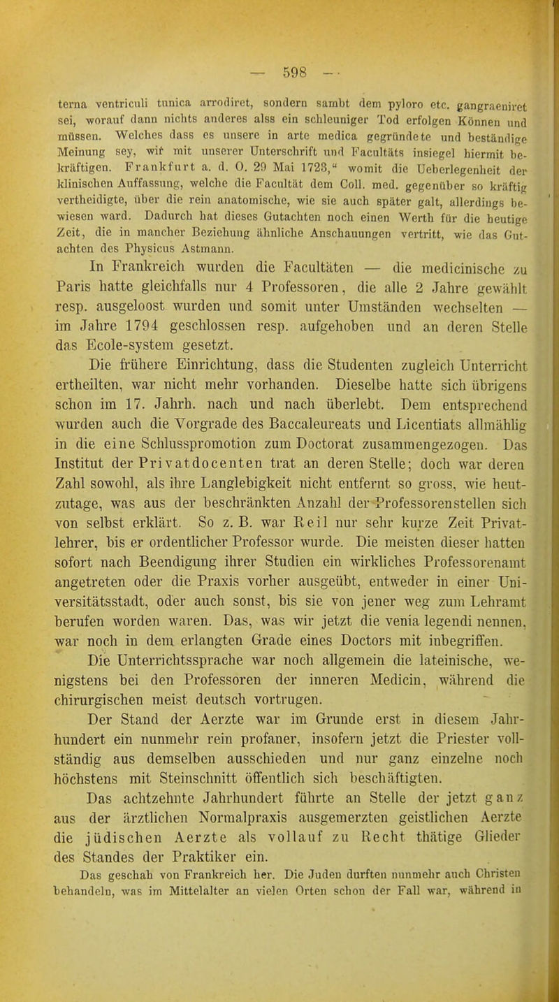 terna ventriculi tunica arrodiret, sondern Rambt dem pyloro etc. gangraeniret sei, worauf dann nichts anderes alss ein schleuniger Tod erfolgen Können und müssen. Welches dass es unsere in arte medica gegründete und beständige Meinung sey, wir mit unserer Unterschrift und Facultäts insiegel hiermit be- kräftigen. Frankfurt a. d. 0. 20 Mai 1723, womit die Ueberlegenheit der klinischen Auffassung, welche die Facultät dem Coli. med. gegenüber so kräftig vertbeidigte, über die rein anatomische, wie sie auch später galt, allerdings be- wiesen ward. Dadurch hat dieses Gutachten noch einen Werth für die heutige Zeit, die in mancher Beziehung ähnliche Anschauungen vertritt, wie das Gut- achten des Physicus Astmann. In Frankreich wurden die Facultäten — die medicinische zu Paris hatte gleichfalls nur 4 Professoren, die alle 2 Jahre gewählt resp. ausgeloost wurden und somit unter Umständen wechselten — im Jahre 1794 geschlossen resp. aufgehoben und an deren Stelle das Ecole-system gesetzt. Die frühere Einrichtung, dass die Studenten zugleich Unterricht ertheilten, war nicht mehr vorhanden. Dieselbe hatte sich übrigens schon im 17. Jahrh. nach und nach überlebt. Dem entsprechend wurden auch die Vorgrade des Baccaleureats und Licentiats allmählig in die eine Schlusspromotion zum Doctorat zusammengezogen. Das Institut der Privatdocenten trat an deren Stelle; doch war deren Zahl sowohl, als ihre Langlebigkeit nicht entfernt so gross, wie heut- zutage, was aus der beschränkten Anzahl der Professoren stellen sich von selbst erklärt. So z.B. war Reil nur sehr kurze Zeit Privat- lehrer, bis er ordentlicher Professor wurde. Die meisten dieser hatten sofort nach Beendigung ihrer Studien ein wirkliches Professorenaint angetreten oder die Praxis vorher ausgeübt, entweder in einer Uni- versitätsstadt, oder auch sonst, bis sie von jener weg zum Lehramt berufen worden waren. Das, was wir jetzt die venia legendi nennen, war noch in dem erlangten Grade eines Doctors mit inbegriffen. Die Unterrichtssprache war noch allgemein die lateinische, we- nigstens bei den Professoren der inneren Medicin, während die chirurgischen meist deutsch vortrugen. Der Stand der Aerzte war im Grunde erst in diesem Jahr- hundert ein nunmehr rein profaner, insofern jetzt die Priester voll- ständig aus demselben ausschieden und nur ganz einzelne noch höchstens mit Steinschnitt öffentlich sich beschäftigten. Das achtzehnte Jahrhundert führte an Stelle der jetzt ganz, aus der ärztlichen Normalpraxis ausgemerzten geistlichen Aerzte die jüdischen Aerzte als vollauf zu Recht thätige Glieder des Standes der Praktiker ein. Das geschab von Frankreich her. Die Juden durften nunmehr auch Christen behandeln, was im Mittelalter an vielen Orten schon der Fall war, während in