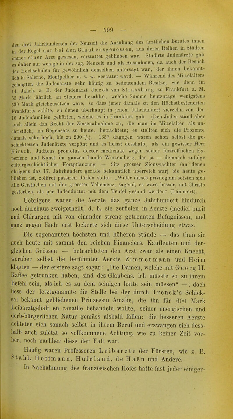 den drei Jahrhunderten der Neuzeit die Ausübung des ärztlichen Berufes ihnen in der Regel nur bei den Glaubensgenossen, aus deren Reihen in Städten immer einer Arzt gewesen, verstattet geblieben war. Studirte Judenärzte gab es daher nur wenige in der sog. Neuzeit und als Ausnahmen, da auch der Besuch der Hochschulen für gewöhnlich denselben untersagt war, der ihnen bekannt- lich in Salerno, Montpellier u. s. w. gestattet ward. — Während des Mittelalters gelangten die Judenärzte sehr häutig zu bedeutendem Besitze, wie denn im 14. Jahrb. z. B. der Judenarzt Jacob von Strassburg zu Frankfurt a, M. 53 Mark jährlich an Steuern bezahlte, welche Summe heutzutage wenigstens 530 Mark gleichzusetzen wäre, so dass jener damals zu den Ilöchstbesteuerten Frankfurts zählte, zu denen überhaupt in jenem Jahrhundert vierzehn von den 16 Judenfamilien gehörten, welche es in Frankfurt gab. (Den Juden stand aber auch allein das Recht der Zinsenabnahme zu, die man im Mittelalter als un- christlich, im Gegensatz zu beute, betrachtete; es stellten sich die Prozente damals sehr hoch, bis zu 200 %). 1657 dagegen waren schon selbst die ge- schicktesten Judenärzte verpönt und es heisst desshalb, als ein gewisser Herr Hirsch, Judaeus promotus doctor medicinae wegen seiner fürtrefflichen Ex- perienz und Kunst im ganzen Lande Würtemberg, das ja — demnach zufolge culturgeschichtlicher Fortpflanzung — Sitz grosser Zionswächter (an denen übrigens das 17. Jahrhundert gerade bekanntlich überreich war) bis heute ge- blieben ist, zollfrei passiren dürfen sollte: „Wider dieses Privilegium setzten sich alle Geistlichen mit der grössten Vehemenz, sagend, es wäre besser, mit Christo gestorben, als per Judendoctor- mit dem Teufel gesund werden (Lammert). Uebrigens waren die Aerzte das ganze Jahrhundert hindurch noch durchaus zweigeteilt, d. h. sie zerfielen in Aerzte (medici'puri) und Chirurgen mit von einander streng getrennten Befugnissen, und ganz gegen Ende erst lockerte sich diese Unterscheidung etwas. Die sogenannten höchsten und höheren Stände — das thun sie noch heute mit sammt den reichen Financiers, Kaufleuten und der- gleichen Grössen — betrachteten den Arzt zwar als einen Knecht, worüber selbst die berühmten Aerzte Zimmermann und Heim klagten — der erstere sagt sogar: „Die Damen, welche mit Georg II. Kaffee getrunken haben, sind des Glaubens, ich müsste so zu ihrem Befehl sein, als ich es zu dem seinigen hätte sein müssen —; doch liess der letztgenannte die Stelle bei der durch Trenck's Schick- sal bekannt gebliebenen Prinzessin Amalie, die ihn für 600 Mark Leibarztgehalt en canaille behandeln wollte, seiner energischen und derb-bürgerlichen Natur gemäss alsbald fallen: die besseren Aerzte achteten sich sonach selbst in ihrem Beruf und erzwangen sich dess- halb auch zuletzt so vollkommene Achtung, wie zu keiner Zeit vor- her, noch nachher diess der Fall war. Häufig waren Professoren Leibärzte der Fürsten, wie z. B. Stahl, Hoffmann, Hufeland, de Haen und Andere. In Nachahmung des französischen Hofes hatte fast jeder einiger-