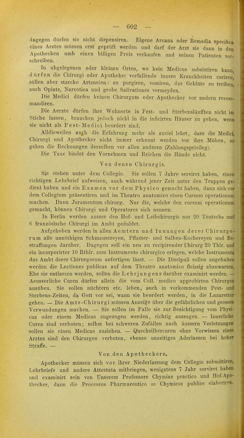 dagegen dürfen sie nicht dispensiren. Eigene Arcana oder Remedia specifica eines Arztes müssen erst geprüft werden und darf der Arzt sie dann in den Apothecken umb einen billigen Preis verkaufen und seinen Patienten vor- schreiben. In abgelegenen oder kleinen Orten, wo kein Medicus subsistiren kann dürfen die Chirurgi oder Apotheker vorfallende innere Kranckheiten curiren, sollen aber starcke Artzneien: zu purgiren, vomiren, das Geblüte zu treiben' • auch Opiate, Narcotica und grobe Salivationes vermeyden. Die Medici dürfen keinen Chirurgum oder Apothecker vor andern recora- mandiren. Die Aerzte dürfen ihre Wohnorte in Pest- und Sterbensläufften nicht im Stiche lassen, brauchen jedoch nicht in die inficirten Häuser zu gehen, wenn sie nicht als Pest-Medici beordert sind. Alldieweilen auch die Erfahrung mehr als zuviel lehrt, dass die Medici, Chirurgi und Apothecker nicht immer erkannt werden vor ihre Mühen, so gehen die Rechnungen derselben vor allen anderen (Zahlungsprivileg). Die Taxe bindet den Vornehmen und Reichen die Hände nicht. Von denen Chirurgis. Sie stehen unter dem Collegio. Sie sollen 7 Jahre serviret haben, einen richtigen Lehrbrief aufweisen, auch während jener Zeit unter den Truppen ge- dient haben und ein Examen vor demPhysico gemacht haben, dann sich vor dem Collegium präsentiren und im Theatro anatomico einen Cursum operationum machen. Dann Juramentum Chirurg. Nur die, welche den cursum operationum gemacht, können Chirurgi und Operatores sich nennen. In Berlin werden ausser den Hof- und Leibchirurgis nur 20 Teutsche und 6 französische Chirurgi im Ambt geduldet. Aufgehoben werden in allen Aemtern und Innungen derer Chirurgo- rum alle unnöthigen Schmausereyen, Pflaster- und Salben-Kochereyen und Be- straffungen darüber. Dagegen soll ein neu zu reeipirender Chirurg 20 Thlr. und ein incorporirter 10 Rthlr. zum Instrumento chirurgico erlegen, welche Instrumenta das Ambt derer Chirurgorum anfertigen lässt. — Die Discipuli sollen angehalten werden die Lectiones publicas auf dem Theatro anatomico fleissig abzuwarten. Ehe sie entlassen werden, sollen die Lehrjungens darüber examinirt werden. — Aeusserliche Curen dürfen allein die vom Coli, medico approbirten Chirurgen ausüben. Sie sollen nüchtern etc. leben, auch in vorkommenden Pest- und Sterbens-Zeiten, da Gott vor sei, wann sie beordert werden, in die Lazaretter gehen. — Die Amts-Chirurgi müssen Anzeige über die gefährlichen und grossen Verwundungen machen. — Sie sollen im Falle sie zur Besichtigung vom Physi- cus oder einem Medicus zugezogen werden, richtig aussagen. — Innerliche Curen sind verboten; selbst bei schweren Zufällen nach äussern Verletzungen sollen sie einen Medicus zuziehen. — Quecksilbercuren ohne Vorwissen eines Arztes sind den Chirurgen verboten, ebenso unzeitiges Aderlassen bei hoher Straffe. — Von den Apotheckern. Apothecker müssen sich vor ihrer Niederlassung dem Collegio submittiren, Lehrbriefe und andere Attestata mitbringen, wenigstens 7 Jahr serviret haben und examinirt sein von Unserem Professore Chymiae practico und Hof-Apo- thecker, dann die Processus Pharmnceutico = Chymicos publice elaboriren.
