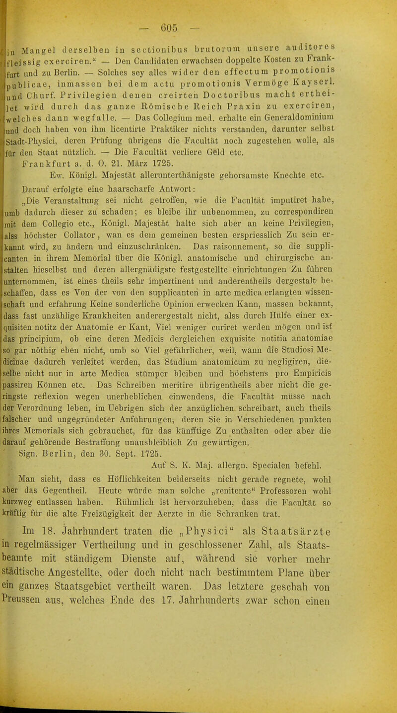 ■in Mangel derselben in sectionibus brutorum unsere auditores Bfleissig exerciren. — Den Candidaten erwachsen doppelte Kosten zu Frank- Ifurt und zu Berlin. — Solches sey alles wider den effectum promotionis Ipublicae, ininassen bei dem actu promotionis Vermöge K ay serl. lund Churf. Privilegien denen creirten Doctoribus macht erthei- 1}et wird durch das ganze Römisch e Reich Praxin zu exerciren, ■welches dann wegfalle. — Das Collegium med. erhalte ein Generaldominium ■und doch haben von ihm licentirte Praktiker nichts verstanden, darunter selbst ■Stadt-Physici, deren Prüfung übrigens die Facultät noch zugestehen wolle, als für den Staat nützlich. — Die Facultät verliere Geld etc. Frankfurt a. d. 0. 21. März 1725. Ew. Königl. Majestät allerunterthänigste gehorsamste Knechte etc. Darauf erfolgte eine haarscharfe Antwort: „Die Veranstaltung sei nicht getroffen, wie die Facultät imputiret habe, umb dadurch dieser zu schaden; es bleibe ihr unbenommen, zu correspondiren mit dem Collegio etc., Königl. Majestät halte sich aber an keine Privilegien, alss höchster Collator, wau es dem gemeinen besten erspriesslich Zu sein er- kannt wird, zu ändern und einzuschränken. Das raisonnement, so die suppli- canten in ihrem Memorial über die Königl. anatomische und chirurgische an- stalten hieselbst und deren allergnädigste festgestellte einrichtungen Zu führen unternommen, ist eines theils sehr impertinent und anderenteils dergestalt be- schaffen, dass es Von der von den supplicanteri in arte medica erlangten Wissen- schaft und erfahrung Keine sonderliche Opinion erwecken Kann, massen bekannt, dass fast unzählige Krankheiten anderergestalt nicht, alss durch Hülfe einer ex- quisiten notitz der Anatomie er Kant, Viel weniger curiret werden mögen und ist das prineipium, ob eine deren Medicis dergleichen exquisite notitia anatomiae so gar nöthig eben nicht, umb so Viel gefährlicher, weil, wann die Studiosi Me- dicinae dadurch verleitet werden, das Studium anatomicum zu negligiren, die- selbe nicht nur in arte Medica stümper bleiben und höchstens pro Empiricis passiren Können etc. Das Schreiben meritire übrigentheils aber nicht die ge- ringste reflexion wegen unerheblichen einwendens, die Facultät müsse nach der Verordnung leben, im Uebrigen sich der anzüglichen Schreibart, auch theils falscher und ungegründeter Anführungen, deren Sie in Verschiedenen punkten ihres Memorials sich gebrauchet, für das künfftige Zu enthalten oder aber die darauf gehörende Bestraffung unausbleiblich Zu gewärtigen. Sign. Berlin, den 30. Sept. 1725. Auf S. K. Maj. allergn. Specialen befehl. Man sieht, dass es Höflichkeiten beiderseits nicht gerade regnete, wohl aber das Gegentheil. Heute würde man solche „renitente Professoren wohl kurzweg entlassen haben. Rühmlich ist hervorzuheben, dass die Facultät so kräftig für die alte Freizügigkeit der Aerzte in die Schranken trat. Im 18. Jahrhundert traten die „Physici als Staatsärzte in regelmässiger Vertheilung und in geschlossener Zahl, als Staats- beamte mit ständigem Dienste auf, während sie vorher mehr städtische Angestellte, oder doch nicht nach bestimmtem Plane über ein ganzes Staatsgebiet vertheilt waren. Das letztere geschah von Preussen aus, welches Ende des 17. Jahrhunderts zwar schon einen