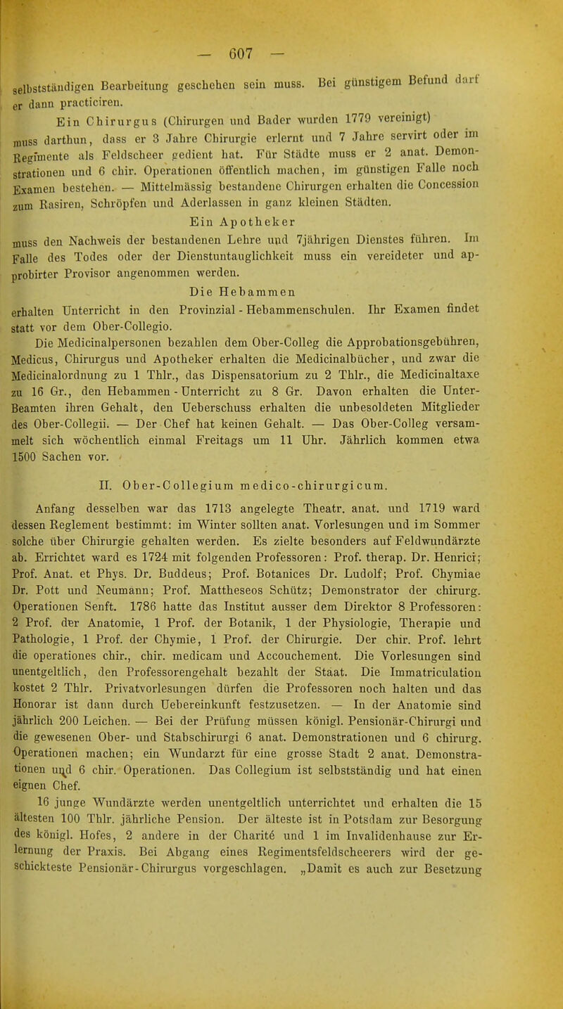 selbstständigen Bearbeitung geschehen sein muss. Bei günstigem Befund darf er dann practiciren. Ein Chirurgus (Chirurgen und Bader wurden 1779 vereinigt) muss darthun, dass er 3 Jahre Chirurgie erlernt und 7 Jahre servirt oder im Regimeute als Feldscheer gedient hat. Für Städte muss er 2 anat. Demon- strationen und 6 chir. Operationen öffentlich machen, im günstigen Falle noch Examen bestehen. — Mittelmässig bestandene Chirurgen erhalten die Concession zum Rasiren, Schröpfen und Aderlässen in ganz kleinen Städten. Ein Apotheker muss den Nachweis der bestandenen Lehre und 7jährigeu Dienstes führen. Im Falle des Todes oder der Dienstuntauglichkeit muss ein vereideter und ap- probirter Provisor angenommen werden. Die Hebammen erhalten Unterricht in den Provinzial - Hebammenschulen. Ihr Examen findet statt vor dem Ober-Collegio. Die Medicinalpersonen bezahlen dem Ober-Colleg die Approbationsgebühren, Medicus, Chirurgus und Apotheker erhalten die Medicinalbücher, und zwar die Medicinalordnung zu 1 Thlr., das Dispensatorium zu 2 Thlr., die Medicinaltaxe zu 16 Gr., den Hebammen - Unterricht zu 8 Gr. Davon erhalten die Unter- Beamten ihren Gehalt, den Ueberschuss erhalten die unbesoldeten Mitglieder des Ober-Collegii. — Der Chef hat keinen Gehalt. — Das Ober-Colleg versam- melt sich wöchentlich einmal Freitags um 11 Uhr. Jährlich kommen etwa 1500 Sachen vor. II. Ober-Collegium medico-chirurgicum. Anfang desselben war das 1713 angelegte Theatr. anat. und 1719 ward dessen Reglement bestimmt: im Winter sollten anat. Vorlesungen und im Sommer solche über Chirurgie gehalten werden. Es zielte besonders auf Feldwundärzte ab. Errichtet ward es 1724 mit folgenden Professoren: Prof. therap. Dr. Henricr; Prof. Anat. et Phys. Dr. Buddeus; Prof. Botanices Dr. Ludolf; Prof. Chymiae Dr. Pott und Neumann; Prof. Mattheseos Schütz; Demonstrator der chirurg. Operationen Senft. 1786 hatte das Institut ausser dem Direktor 8 Professoren: 2 Prof. der Anatomie, 1 Prof. der Botanik, 1 der Physiologie, Therapie und Pathologie, 1 Prof. der Chymie, 1 Prof. der Chirurgie. Der chir. Prof. lehrt die operationes chir., chir. medicam und Accouchement. Die Vorlesungen sind unentgeltlich, den Professorengehalt bezahlt der Staat. Die Immatriculation kostet 2 Thlr. Privatvorlesungen dürfen die Professoren noch halten und das Honorar ist dann durch Uebereinkunft festzusetzen. — In der Anatomie sind jährlich 200 Leichen. — Bei der Prüfung müssen königl. Pensionär-Chirurgi und die gewesenen Ober- und Stabschirurgi 6 anat. Demonstrationen und 6 chirurg. Operationen machen; ein Wundarzt für eine grosse Stadt 2 anat. Demonstra- tionen uml 6 chir. Operationen. Das Collegium ist selbstständig und hat einen eignen Chef. 16 junge Wundärzte werden unentgeltlich unterrichtet und erhalten die 15 ältesten 100 Thlr. jährliche Pension. Der älteste ist in Potsdam zur Besorgung des königl. Hofes, 2 andere in der Charit^ und 1 im Invalidenhause zur Er- lernung der Praxis. Bei Abgang eines Regimentsfeldscheerers wird der ge- schickteste Pensionär-Chirurgus vorgeschlagen. „Damit es auch zur Besetzung