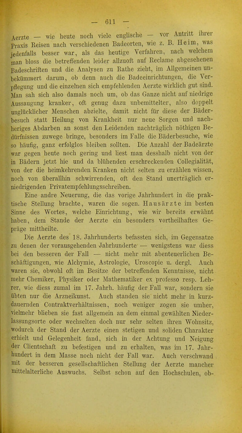 Aerzte — wie heute noch viele englische - vor Antritt ihrer Praxis Reisen nach verschiedenen Badeorten, wie z. B. Heim, was jedenfalls besser war, als das heutige Verfahren, nach welchem man bloss die betreffenden leider allzuoft auf Reclame abgesehenen Badeschriften und die Analysen zu Käthe zieht, im Allgemeinen un- bekümmert darum, ob denn auch die Badeeinrichtungen, die Ver- pflegung und die einzelnen sich empfehlenden Aerzte wirklich gut sind. Man sah sich also damals noch um, ob das Ganze nicht auf niedrige Aussaugung kranker, oft genug dazu unbemittelter, also doppelt unglücklicher Menschen abzielte, damit nicht für diese der Bäder- besuch statt Heilung von Krankheit nur neue Sorgen und nach- heriges Abdarben an sonst den Leidenden nachträglich nöthigen Be- dürfnissen zuwege bringe, besonders im Falle die Bäderbesuche, wie so häufig, ganz erfolglos bleiben sollten. Die Anzahl der Badeärzte war gegen heute noch gering und liest man desshalb nicht von der in Bädern jetzt hie und da blühenden erschreckenden Collegialität, von der die heimkehrenden Kranken nicht selten zu erzählen wissen, noch von überallhin schwirrenden, oft den Stand unerträglich er- niedrigenden Privatempfehlungsschreiben. Eine andre Neuerung, die das vorige Jahrhundert in die prak- tische Stellung brachte, waren die sogen. Hausärzte im besten Sinne des Wortes, welche Einrichtung, wie wir bereits erwähnt haben, dem Stande der Aerzte ein besonders vortheilhaftes Ge- präge mittheilte. Die Aerzte des 18. Jahrhunderts befassten sich, im Gegensatze zu denen der vorausgehenden Jahrhunderte — wenigstens war diess bei den besseren der Fall — nicht mehr mit abenteuerlichen Be- schäftigungen, wie Alchymie, Astrologie, Uroscopie u. dergl. Auch waren sie, obwohl oft im Besitze der betreffenden Kenntnisse, nicht mehr Chemiker, Physiker oder Mathematiker ex professo resp. Leh- rer, wie diess zumal im 17. Jahrh. häufig der Fall war, sondern sie übten nur die Arzneikunst. Auch standen sie nicht mehr in kurz- dauernden Contraktverhältnissen, noch weniger zogen sie umher, vielmehr blieben sie fast allgemein an dem einmal gewählten Nieder- lassungsorte oder wechselten doch nur sehr selten ihren Wohnsitz, wodurch der Stand der Aerzte einen stetigen und soliden Charakter erhielt und Gelegenheit fand, sich in der Achtung und Neigung der Clientschaft zu befestigen und zu erhalten, was im 17. Jahr- hundert in dem Masse noch nicht der Fall war. Auch verschwand mit der besseren gesellschaftlichen Stellung der Aerzte mancher mittelalterliche Auswuchs. Selbst schon auf den Hochschulen, ob-