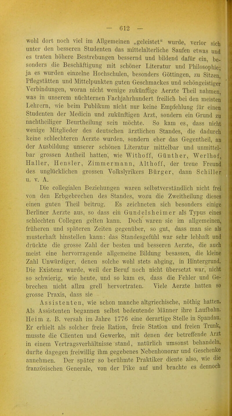 wohl dort noch viel im Allgemeinen „geleistet wurde, verlor sich unter den besseren Studenten das mittelalterliche Saufen etwas und es traten höhere Bestrebungen bessernd und bildend dafür ein, be- sonders die Beschäftigung mit schöner Literatur und Philosophie; ja es wurden einzelne Hochschulen, besonders Göttingen, zu Sitzen] Pflegstätten und Mittelpunkten guten Geschmackes und schöngeistiger Verbindungen, woran nicht wenige zukünftige Aerzte Theil nahmen, was in unserem nüchternen Fachjahrhundert freilich bei den meisten Lehrern, wie beim Publikum nicht nur keine Empfehlung für einen Studenten der Mediän und zukünftigen Arzt, sondern ein Grund zu nachtheiliger Beurtheilung sein möchte. So kam es, dass nicht wenige Mitglieder des deutschen ärztlichen Standes, die dadurch keine schlechteren Aerzte wurden, sondern eher das Gegentheil, an der Ausbildung unserer schönen Literatur mittelbar und unmittel- bar grossen Antheil hatten, wie Withoff, Günther, Werlhof, Haller, Hensler, Zimmermann, Althoff, der treue Freund des unglücklichen grossen Volkslyrikers Bürger, dann Schiller u. v. A. Die collegialen Beziehungen waren selbstverständlich nicht frei von den Erbgebrechen des Standes, wozu die Zweitheilung dieses einen guten Theil beitrug. Es zeichneten sich besonders einige Berliner Aerzte aus, so dass ein Gund eis heim er als Typus eines schlechten Collegen gelten kann. Doch waren sie im allgemeinen, früheren und späteren Zeiten gegenüber, so gut, dass man sie als musterhaft hinstellen kann: das Standesgefühl war sehr lebhaft und drückte die grosse Zahl der besten und besseren Aerzte, die auch meist eine hervorragende allgemeine Bildung besassen, die kleine Zahl Unwürdiger, denen solche wohl stets abging, in Hintergrund. Die Existenz wurde, weil der Beruf noch nicht übersetzt war. nicht so schwierig, wie heute, und so kam es, dass die Fehler und Ge- brechen nicht allzu grell hervortraten. Viele Aerzte hatten so grosse Praxis, dass sie Assistenten, wie schon manche altgriechische, nöthig hatten. Als Assistenten begannen selbst bedeutende Männer ihre Laufbahn. Heim z. B. versah im Jahre 1776 eine derartige Stelle in Spandau. Er erhielt als solcher freie Ration, freie Station und freien Trunk, musste die Clienten und Gewerke, mit denen der betreffende Arzt in einem Vertragsverhältnisse stand, natürlich umsonst behandeln, durfte dagegen freiwillig ihm gegebenes Nebenhonorar und Geschenke annehmen. Der später so berühmte Praktiker diente also, wie die französischen Generale, von der Pike auf und brachte es dennoch