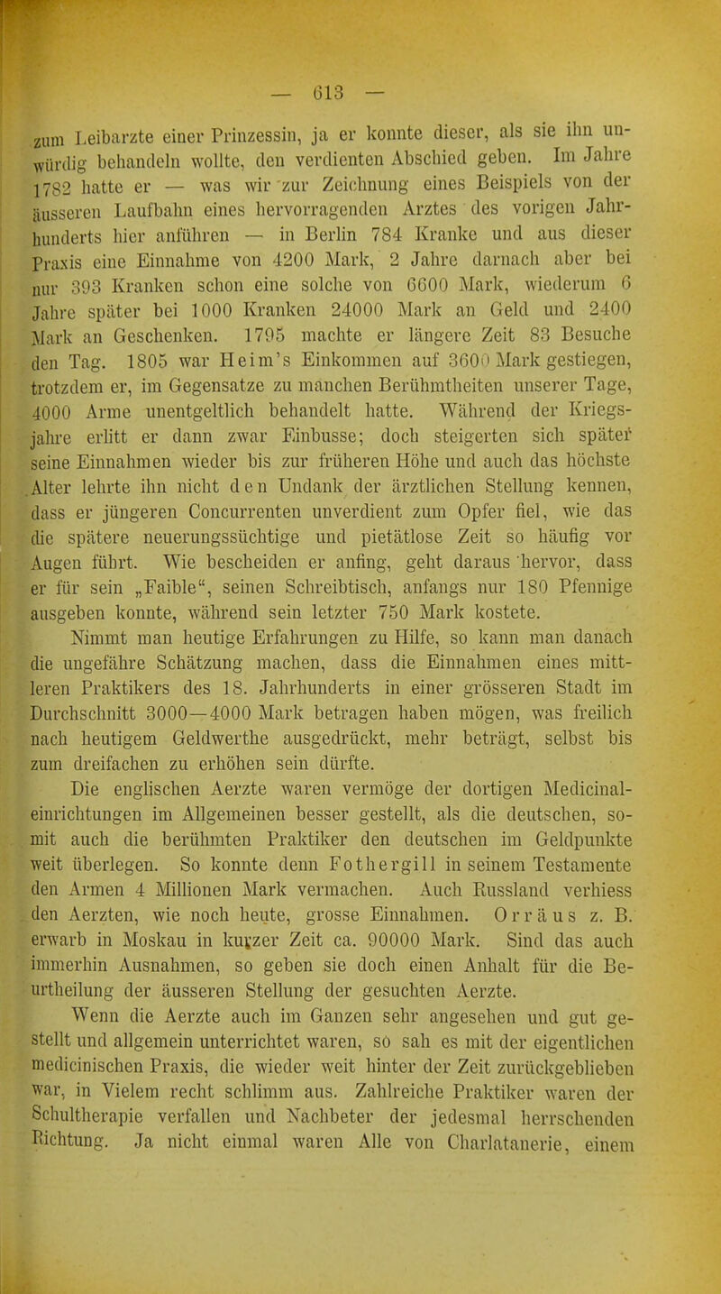 — 013 — zum Leibarzte einer Prinzessin, ja er konnte dieser, als sie ihn un- würdig behandeln wollte, den verdienten Abschied geben. Im Jahre 1782 hatte er — was wir zur Zeichnung eines Beispiels von der äusseren Laufbahn eines hervorragenden Arztes des vorigen Jahr- hunderts hier anführen — in Berlin 784 Kranke und aus dieser Praxis eine Einnahme von 4200 Mark, 2 Jahre darnach aber bei nur 393 Kranken schon eine solche von 0000 Mark, wiederum 6 Jahre später bei 1000 Kranken 24000 Mark an Geld und 2400 Mark an Geschenken. 1795 machte er längere Zeit 83 Besuche den Tag. 1805 war Heim's Einkommen auf 360>» Mark gestiegen, trotzdem er, im Gegensatze zu manchen Berühmtheiten unserer Tage, 4000 Arme unentgeltlich behandelt hatte. Während der Kriegs- jahre erlitt er dann zwar Einbusse; doch steigerten sich später seine Einnahmen wieder bis zur früheren Höhe und auch das höchste Alter lehrte ihn nicht den Undank der ärztlichen Stellung kennen, dass er jüngeren Concurrenten unverdient zum Opfer fiel, wie das die spätere neuerungssüchtige und pietätlose Zeit so häufig vor Augen führt. Wie bescheiden er anfing, geht daraus hervor, dass er für sein „Faible, seinen Schreibtisch, anfangs nur 180 Pfennige ausgeben konnte, während sein letzter 750 Mark kostete. Nimmt man heutige Erfahrungen zu Hilfe, so kann man danach die ungefähre Schätzung machen, dass die Einnahmen eines mitt- leren Praktikers des 18. Jahrhunderts in einer grösseren Stadt im Durchschnitt 3000—4000 Mark betragen haben mögen, was freilich nach heutigem Geldwerthe ausgedrückt, mehr beträgt, selbst bis zum dreifachen zu erhöhen sein dürfte. Die englischen Aerzte waren vermöge der dortigen Medicinal- einrichtungen im Allgemeinen besser gestellt, als die deutschen, so- mit auch die berühmten Praktiker den deutschen im Geldpunkte weit überlegen. So konnte denn Fothergill in seinem Testamente den Armen 4 Millionen Mark vermachen. Auch Russland verhiess den Aerzten, wie noch heute, grosse Einnahmen. Orräus z. B. erwarb in Moskau in kurzer Zeit ca. 90000 Mark. Sind das auch immerhin Ausnahmen, so geben sie doch einen Anhalt für die Be- urtheilung der äusseren Stellung der gesuchten Aerzte. Wenn die Aerzte auch im Ganzen sehr angesehen und gut ge- stellt und allgemein unterrichtet waren, so sah es mit der eigentlichen medicinischen Praxis, die wieder weit hinter der Zeit zurückgeblieben war, in Vielem recht schlimm aus. Zahlreiche Praktiker waren der Schultherapie verfallen und Nachbeter der jedesmal herrschenden Richtung. Ja nicht einmal waren Alle von Charlatanerie, einem