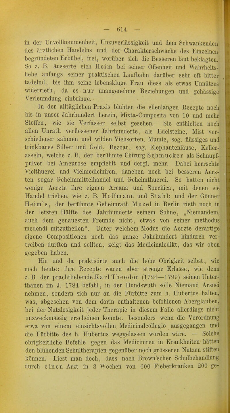 in der Unvollkommenheit, Unzuverlässigkeit und dem Schwankenden des ärztlichen Handelns und der Charakterschwäche des Einzelneu begründeten Erbübel, frei, worüber sich die Besseren laut beklagten. So z. B. äusserte sich Heim bei seiner Offenheit und Wahrheits- liebe anfangs seiner praktischen Laufbahn darüber sehr oft bitter tadelnd, bis ihm seine lebenskluge Frau diess als etwas Unnützes widerrieth, da es nur unangenehme Beziehungen und gehässige Verleumdung einbringe. In der alltäglichen Praxis blühten die ellenlangen Recepte noch bis in unser Jahrhundert herein, Mixta-Composita von 10 und mehr Stoffen, wie sie Verfasser selbst gesehen. Sie enthielten noch allen Unrath verflossener Jahrhunderte, als Edelsteine, Mist ver- schiedener zahmen und wilden Viehsorten, Mumie, sog. flüssiges und trinkbares Silber und Gold, Bezoar, sog. Elephantenläuse, Keller- asseln, welche z. B. der berühmte Chirurg Schmucker als Schnupf- pulver bei Ameurose empfiehlt und dergl. mehr. Dabei herrschte Vielthuerei und Vielmediciniren, daneben noch bei besseren Aerz- ten sogar Geheimmittelhandel und Geheimthuerei. So hatten nicht wenige Aerzte ihre eignen Arcana und Specifica, mit denen sie Handel trieben, wie z. B. Hoffmann und Stahl; und der Gönner Heim's, der berühmte Geheimrath Muzel in Berlin rieth noch in der letzten Hälfte des Jahrhunderts seinem Sohne, „Niemandem, auch dem genauesten Freunde nicht, etwas von seiner methodus medendi mitzutheilen. Unter welchem Modus die Aerzte derartige eigene Compositionen noch das ganze Jahrhundert hindurch ver- treiben durften und sollten, zeigt das Medicinaledikt, das wir oben gegeben haben. Hie und da prakticirte auch die hohe Obrigkeit selbst, wie noch heute: ihre Recepte waren aber strenge Erlasse, wie denn z.B. der prachtliebende-Karl Theodor (1724—1799) seinen Unter- thanen im J. 1784 befahl, in der Hundswuth solle Niemand Arznei nehmen, sondern sich nur an die Fürbitte zum h. Hubertus halten, was, abgesehen von dem darin enthaltenen befohlenen Aberglauben, bei der Nutzlosigkeit jeder Therapie in diesem Falle allerdings nicht unzweckmässig erscheinen könnte, besonders wenn die Verordnung etwa von einem einsichtsvollen. Medicinalcollegio ausgegangen und die Fürbitte des h. Hubertus weggelassen worden wäre. — Solche obrigkeitliche Befehle gegen das Mediciniren in Krankheiten hätten den blühenden Schultherapien gegenüber noch grösseren Nutzen stiften können. Liest man doch, dass nach Brown'scher Schulbehandlung durch einen Arzt in 3 Wochen von 600 Fieberkranken 200 ge-