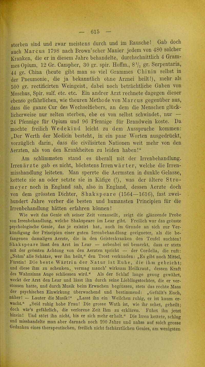 storbeu sind und zwar meistens durch und im Rausche! Gab doch auch Marcus 1798 nach Brown'scher Manier jedem von 480 solcher Kranken, die er in diesem Jahre behandelte, durchschnittlich 4 Gram- mes Opium, 12 Gr. Campher, 30 gr. spir. Hoflm., 8 72 gr. Serpentaria, 44 gr. China (heute gibt man so viel Grammes Chinin selbst in der Pneumonie, die ja bekanntlich ohne Arznei heilt!), mehr als 500 gr. rectificirten Weingeist, dabei noch beträchtliche Gaben von Moschus, Spir. sulf. etc. etc. Ein andrer Arzt rechnete dagegen dieser ebenso gefährlichen, wie theuren Methode von Marcus gegenüber aus, dass die ganze Cur des Wechselfiebers, an dem die Menschen glück- licherweise nur selten sterben, ehe es von selbst schwindet, nur — 24 Pfennige für Opium und 96 Pfennige für Brandwein koste. Da mochte freilich Wedekind leicht zu dem Ausspruche kommen: „Der Werth der Medicin besteht, in ein paar Worten ausgedrückt, vorzüglich darin, dass die civilisirten Nationen weit mehr von den Aerzten, als von den Krankheiten zu leiden haben! Am schlimmsten stand es überall mit der Irrenbehandlung. Irrenärzte gab es nicht, höchstens Irren wärt er, welche die Irren- misshandlung leiteten. Man sperrte die Aermsten in dunkle Gelasse, kettete sie an oder setzte sie in Käfige (!), was der ältere Stro- meyer noch in England sah, also in England, dessen Aerzte doch von dem grössten Dichter, Shakspeare (1564—1616), fast zwei- hundert Jahre vorher die besten und humansten Principien für die Irrenbehandlung hätten erfahren können! Wie weit das Genie oft seiner Zeit vorauseilt, zeigt die glänzende Probe von Irrenbehandlung, welche Shakspeare im Lear gibt. Freilich war das grösste psychologische Genie, das je existirt hat, auch im Grunde an sich zur Ver- kündigung der Principien einer guten Irrenbehandlung geeigneter, als die be- fangenen damaligen Aerzte, die in den Geisteskranken den Teufel suchten! Shakspeare lässt den Arzt im Lear — nebenbei sei bemerkt, dass er stets mit der grössten Achtung von den Aerzten spricht — der Cordelia, die ruft: „Nehm'alle Schätze, wer ihn heilt, den Trost verkünden: „Es gibt noch Mittel, Fürstin! Die beste Wärtrin der Natur ist Euhe, die ihm gebricht; und diese ihm zu schenken, vermag manch' wirksam Heilkraut, dessen Kraft des Wahnsinns Auge schliessen wird. Als der Schlaf lange genug gewährt, weckt der Arzt den Lear und lässt ihn durch seine Lieblingstochter, die er Ver- stössen hatte, und durch Musik beim Erwachen begrüssen, stets das rechte Mass der psychischen Einwirkung überwachend und bestimmend: „Gefällt's Euch, näher! — Lauter die Musik! „Lasst ihn ein Weilchen ruhig, er ist kaum er- wacht. „Seid ruhig hohe Frau! Die grosse Wuth ist, wie ihr sehet, geheilt; doch wär's gefährlich, die verlorene Zeit Ihm zu erklären. Führt ihn jetzt hinein! Und stört ihn nicht, bis er sich mehr erholt. Die Irren kettete, schlug und misshandelte man aber darnach noch 200 Jahre und nahm auf solch grosse Gedanken eines therapeutischen, freilich nicht fachärztlichen Genies, am wenigsten