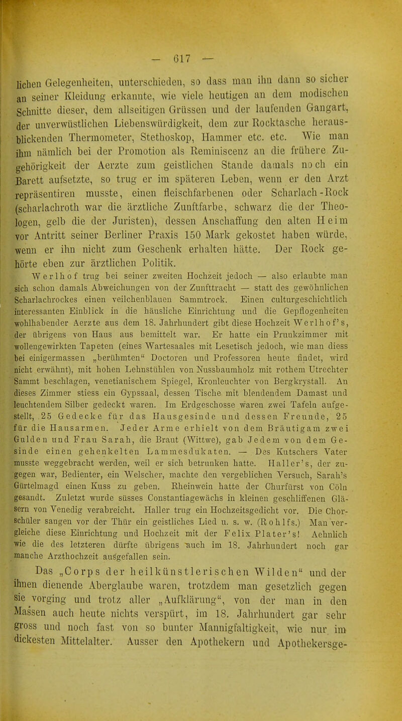 liehen Gelegenheiten, unterschieden, so dass man ihn dann so sicher an seiner Kleidung erkannte, wie viele heutigen an dem modischen Schnitte dieser, dem allseitigen Grüssen und der laufenden Gangart, der unverwüstlichen Liebenswürdigkeit, dem zur Rocktasche heraus- blickenden Thermometer, Stethoskop, Hammer etc. etc. Wie man ihm nämlich bei der Promotion als Reminiscenz an die frühere Zu- gehörigkeit der Aerzte zum geistlichen Stande damals no ch ein Barett aufsetzte, so trug er im späteren Leben, wenn er den Arzt repräsentiren musste, einen fleischfarbenen oder Scharlach-Rock (scharlachroth war die ärztliche Zunftfarbe, schwarz die der Theo- logen, gelb die der Juristen), dessen Anschaffung den alten Heim vor Antritt seiner Berliner Praxis 150 Mark gekostet haben würde, wenn er ihn nicht zum Geschenk erhalten hätte. Der Rock ge- hörte eben zur ärztlichen Politik. Werlhof trug bei seiner zweiten Hochzeit jedoch — also erlaubte man sich schon damals Abweichungen von der Zunfttracht — statt des gewöhnlichen Scharlachrockes einen veilchenblauen Sammtrock. Einen culturgeschichtlich interessanten Einblick in die häusliche Einrichtung und die Gepflogenheiten wohlhabender Aerzte aus dem 18. Jahrhundert gibt diese Hochzeit Werlhof's, der übrigens von Haus aus bemittelt war. Er hatte ein Pruukzimmer mit wollengewirkten Tapeten (eines Wartesaales mit Lesetisch jedoch, wie man diess bei einigermassen „berühmten Doctoren und Professoren heute findet, wird nicht erwähnt), mit hohen Lehnstühlen von Nussbaumholz mit rothem Utrechter Sammt beschlagen, venetianischem Spiegel, Kronleuchter von Bergkrystall. An dieses Zimmer stiess ein Gypssaal, dessen Tische mit blendendem Damast und leuchtendem Silber gedeckt waren. Im Erdgeschosse waren zwei Tafeln aufge- stellt, 25 Gedecke für das Hausgesinde und dessen Freunde, 25 Ifür die Hausarmen. Jeder Arme erhielt von dem Bräutigam zwei Gulden und Frau Sarah, die Braut (Wittwe), gab Jedem von dem Ge- sinde einen gehenkelten Lammesdukaten. — Des Kutschers Vater musste weggebracht werden, weil er sich betrunken hatte. Hailer's, der zu- gegen war, Bedienter, ein Welscher, machte den vergeblichen Versuch, Sarairs Gürtelmagd einen Kuss zu geben. Rheinwein hatte der Churfürst von Cöln gesandt. Zuletzt wurde süsses Constantiagewächs in kleinen geschliffenen Glä- sern von Venedig verabreicht. Haller trug ein Hochzeitsgedicht vor. Die Chor- schiiler saugen vor der Thür ein geistliches Lied u. s. w. (Rohlfs.) Man ver- gleiche diese Einrichtung und Hochzeit mit der Felix Plater's! Aehnlich wie die des letzteren dürfte übrigens auch im 18. Jahrhundert noch gar manche Arzthochzeit ausgefallen sein. Das „Corps der heil künstlerischen Wilden und der ihnen dienende Aberglaube waren, trotzdem man gesetzlich gegen sie vorging und trotz aller „Aufklärung, von der man in den Massen auch heute nichts verspürt, im IS. Jahrhundert gar sehr gross und noch fast von so bunter Mannigfaltigkeit, wie nur im dickesten Mittelalter. Ausser den Apothekern und Apothekersge-