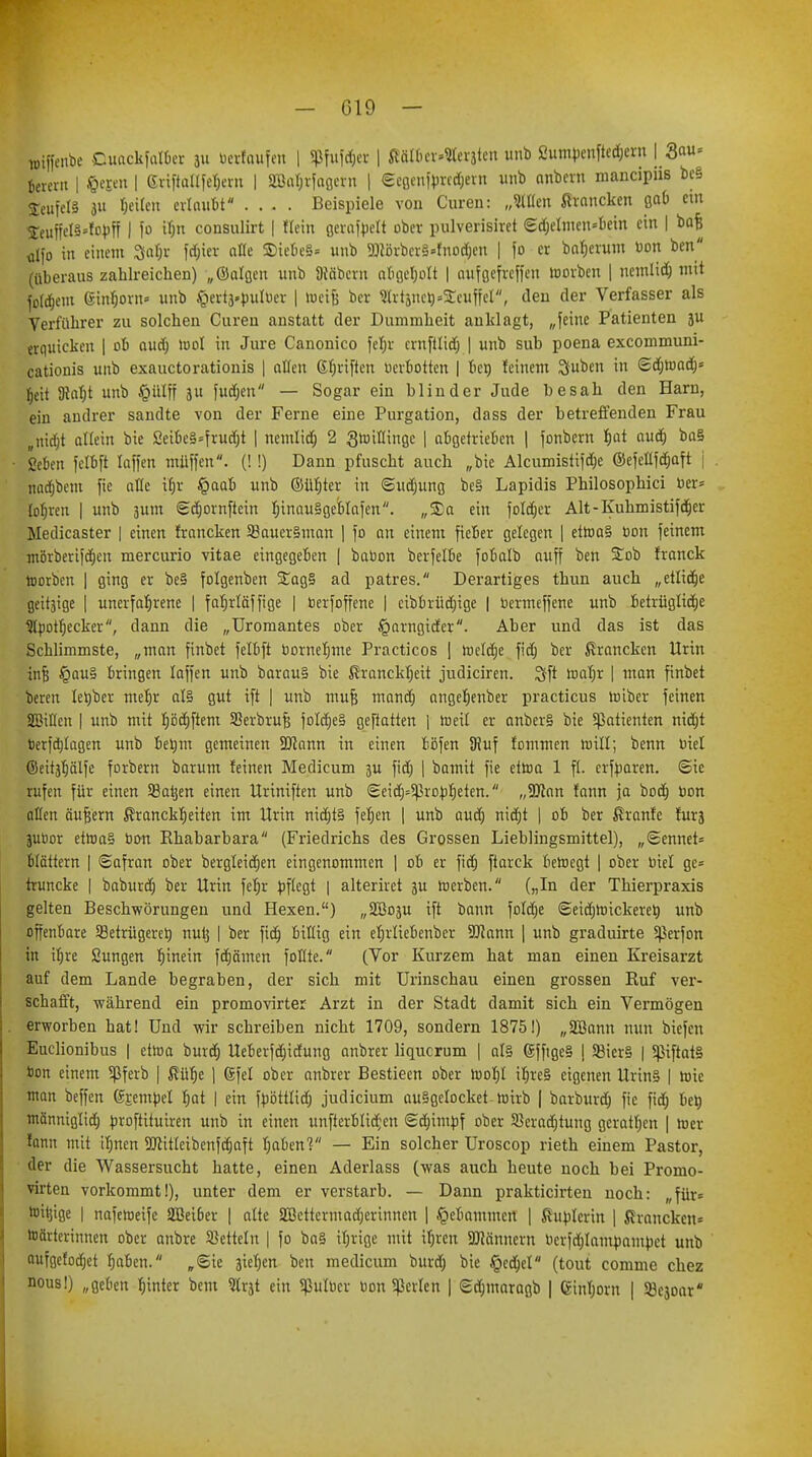 wiffenbe Cuackfalber ju berfoufen | Sßfuföer | Mtter-Waiten unb 2umbenfted;ern \ Qau» ßerern | §epn | <Jriftallfet;eru | g$a$tfa&tn | <SeQcn|'prccfjevn unb anbcrn mancipns bc§ SeufelS ju Reiten exlav.lt* .... Beispiele von Curen: „Sitten ßroncken gab Cllt $eu{feI§*fobff | fo if;n consulirt | ficht gerafteH ober pulverisiret <£d;elmen=bem ein | bafe dfo in einem 3faf;r fdjier alte 5Die6e§« unb 9Jlörbcr§»fnod)cn | fo er batjeiuui bon ben (überaus zahlreichen) „©tilgen unb Stöbern abgel;ott | aufßefreffen loorben | nemlid; mit fotcfjeut Ginfjorn« unb ^ertä-bulber | toetjj ber Sfetjrie^SCfwffet, den der Verfasser als Verführer zu solchen Curen anstatt der Dummheit anklagt, „feine Patienten }u erquicken | ob aud; u>ot in Jure Canonico fet;r ernfttid; | unb sub poena exeommuni- cationis unb exauetorationis | offen ßf;riften berbotten | ben feinem Suben in (gdjroad)* tjett SRafjt unb §ütff 31t fud;en — Sogar ein blinder Jude besah den Harn, ein andrer sandte von der Ferne eine Purgation, dass der betreffenden Frau „nidjt allein bie ßeibe§=frud;t | nemlid; 2 Qwiflinge | abgetrieben | fonbern f)at aud) ba§ geben fefbft raffen müffen. (!!) Dann pfuscht auch „bie Alcumistifd;e ©efeüfcfjaft j nadjbem fie alle ifjr §aab unb ©üfjter in <Sud;ung be§ Lapidis Philosophici ber» lofjien | unb äum gdjornftein t;inau§gebtafen. „Sa ein fotd;er Alt-Kuhmistifdjer Medicaster | einen francken S3auer§man | fo an einem fieber gelegen | etroa§ bon feinem mörberifcfjen mercurio vitae eingegeben | babon berfetbe fobalb auff ben £ob franck toorben | ging er be§ folgenben 5£ag§ ad patres. Derartiges thun auch „etlidje geitäige | unerfahrene | fabrläffige | berfoffene | cibbrüd;ige | bermeffene unb betrüglidje Stbotfjecker, dann die „TJromantes ober £arngider. Aber und das ist das Schlimmste, „man ftnbet felbft bornefjme Practicos j toetdje fid; ber francken Urin infj §au§ bringen laffen unb barau§ bie ßrancktjeit judiciren. Sft toafjr | man finbet bereu letjber mehr al§ gut ift | unb mufj mand; angefjeuber practicus roiber feinen SBtflen | unb mit Ijödjftem SBerbrufj fo!d)e§ geftatten | roeil er anber§ bie 5ßatienten nid)t berfd/tagen unb betjm gemeinen SRann in einen böfen SRuf fommen roill; benn biet ©eitjfjälfe forbern barum feinen Medicum 3U fid) | bamtt fie efroa 1 fl. erfbaren. Sie rufen für einen SSatjen einen Uriniften unb <Seid)=5ßrobf)eten. „SJlan fann ja bod) bon alten äußern ßrancktjeiten im Urin nidjtS fetjen | unb aud; nid)t | ob ber ßranfe furä jubor etroa§ bon Ehabarbara (Friedrichs des Grossen Lieblingsmittel), „<&ennet= blättern | ©afran ober bergteidjen eingenommen | ob er fid; ftarck beroegt | ober biet ge= truncke | baburef) ber Urin febr bftegt | alteriret ju roerben. („In der Thierpraxis gelten Beschwörungen und Hexen.) „SBoju ift bann fotd;e ©eidjro ickerer; unb offenbare SBetrügeret) nutj | ber fid) billig ein ebrtiebenber SJcann | unb graduirte Sßerfon in itjre Sungen binein fdjämen fottte. (Vor Kurzem hat man einen Kreisarzt auf dem Lande begraben, der sich mit Urinschau einen grossen Ruf ver- schafft, während ein promovirter Arzt in der Stadt damit sich ein Vermögen erworben hat! Und wir schreiben nicht 1709, sondern 1875!) „2Bann nun biefeu Euclionibus | etroa burd) Ueberfd;idung anbrer liquerum | als 6ffige§ | S8ier§ | 5ßiftat§ bon einem Sßferb | ßüfje ) ©fei ober anbrer Bestieen ober rcof)l ibre§ eigenen Urin§ | rote man beffen gjembet bat | ein fböttlid; Judicium au§getocket roirb | barburd) fie fid; ber; männigtid; broftituiren unb in einen unfterbtid;en Sdjimbf ober S8erad;tung gcratt;en | hier fann mit tt;ncn SUittteibenfcfjaft t;aben? — Ein solcher Uroscop rieth einem Pastor, der die Wassersucht hatte, einen Aderlass (was auch heute noch bei Promo- virten vorkommt!), unter dem er verstarb. — Dann prakticirteu noch: „für* toit]ige | naferoeife 2ßei6er | alte 2Bettcrmad;erinnen | .gebammelt | ßubterin | Kranckcu= Wärterinnen ober anbre betteln | fo ba§ it;rige mit itjren SÜMnnern berfd;lambambet unb aufgefodjet f;aben. „@ie ätet;en ben medicum burd; bie §ccb>t (tout comme chez nous!) „geben tjinter bent ein Sßulber bon perlen | Sd)maragb | gint;oru | Söejoar