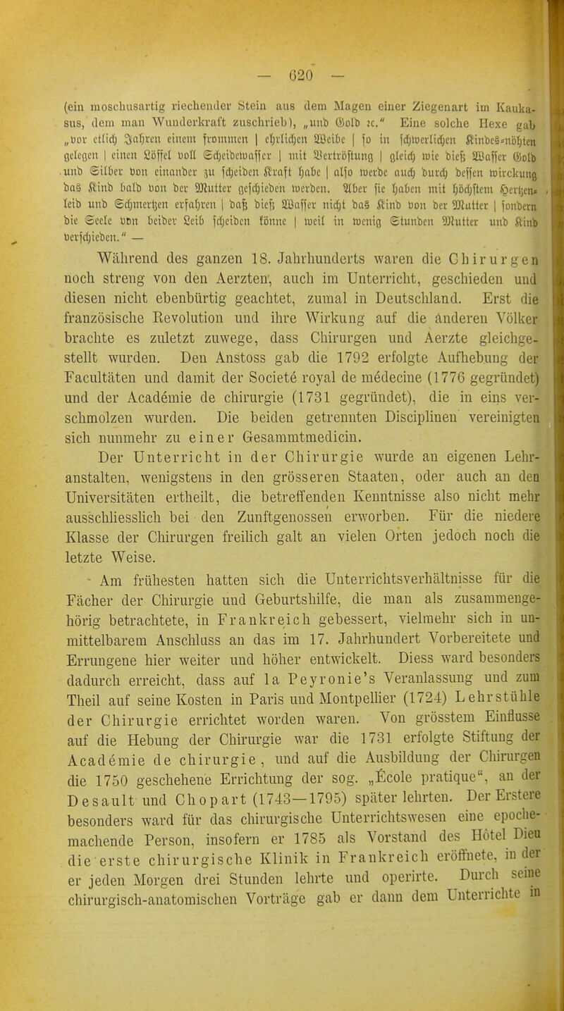 — 020 - (ein moschusartig riechender Stein aus dem Magen einer Ziegenart im Kauka- sus, dem man Wunderkraf't zuschrieb), „unb Öolb k. Eine solche Hexe gab „cor ettid; Siafjvcn einem frommen | cljrlidjcn SBeiBe | fo in [dfjtoertt^en fltiiibc§*nöt)ten Belegen I einen Söffe! uoll ©$eib.etoajfet | mit SBcrtröftung | g(eid) wie bief; SBaffcr föolb .unb Silber bou ciuanbev ju feljetben ßvaft Jjftfie | alfo luerbc aud) burdj beffen »irckung ba§ ftinb Oalb üon bev SJtuttcr gerieben werben. 3tbev fic Reiben mit fjödjftem §erl'en* . teib unb Sdjmertjen erfuhren | bafj bief; Sßaffev tüdjt ba§ ftinb tion ber Butter | fonbern bie ©ecle üon beibcv ßeiu fdjeiben fönue | weil in Wenig Stuuben Butter unb ftinb berfdjicbeu. — Während des ganzen 18. Jahrhunderts waren die Chirurgen noch streng von den Aerzten', auch im Unterricht, geschieden und diesen nicht ebenbürtig geachtet, zumal in Deutschland. Erst die französische Kevolution und ihre Wirkung auf die änderen Völker brachte es zuletzt zuwege, dass Chirurgen und Aerzte gleichge- stellt wurden. Den Anstoss gab die 1792 erfolgte Aufhebung der Facultäten und damit der Societe royal de medecine (1776 gegründet) und der Academie de Chirurgie (1731 gegründet), die in eins ver- schmolzen wurden. Die beiden getrennten Disciplinen vereinigten sich nunmehr zu einer Gesammtmedicin. Der Unterricht in der Chirurgie wurde an eigenen Lehr- anstalten, wenigstens in den grösseren Staaten, oder auch an den Universitäten ertheilt, die betreffenden Kenntnisse also nicht mehr ausschliesslich bei den Zunftgenossen erworben. Für die niedere Klasse der Chirurgen freilich galt an vielen Orten jedoch noch die letzte Weise. • Am frühesten hatten sich die Unterrichtsverhältnisse für die Fächer der Chirurgie und Geburtshilfe, die man als zusammenge- hörig betrachtete, in Frankreich gebessert, vielmehr sich in un- mittelbarem Anschluss an das im 17. Jahrhundert Vorbereitete und Errungene hier weiter und höher entwickelt. Diess ward besonders dadurch erreicht, dass auf la Peyronie's Veranlassung und zum Theil auf seine Kosten in Paris und Montpellier (1724) Lehrstühle der Chirurgie errichtet worden waren. Von grösstem Einflüsse auf die Hebung der Chirurgie war die 1731 erfolgte Stiftung der Academie de Chirurgie, und auf die Ausbildung der Chirurgen die 1750 geschehene Errichtung der sog. „Ecole pratique, an der D e s a u 11 und Ch o p a r t (1743—1795) später lehrten. Der Erstere besonders ward für das chirurgische Unterrichtswesen eine epoche- machende Person, insofern er 1785 als Vorstand des Hotel Dieu die erste chirurgische Klinik in Frankreich eröffnete, in der er jeden Morgen drei Stunden lehrte und operirte. Durch seine chirurgisch-anatomischen Vorträge gab er dann dem Unterrichte in