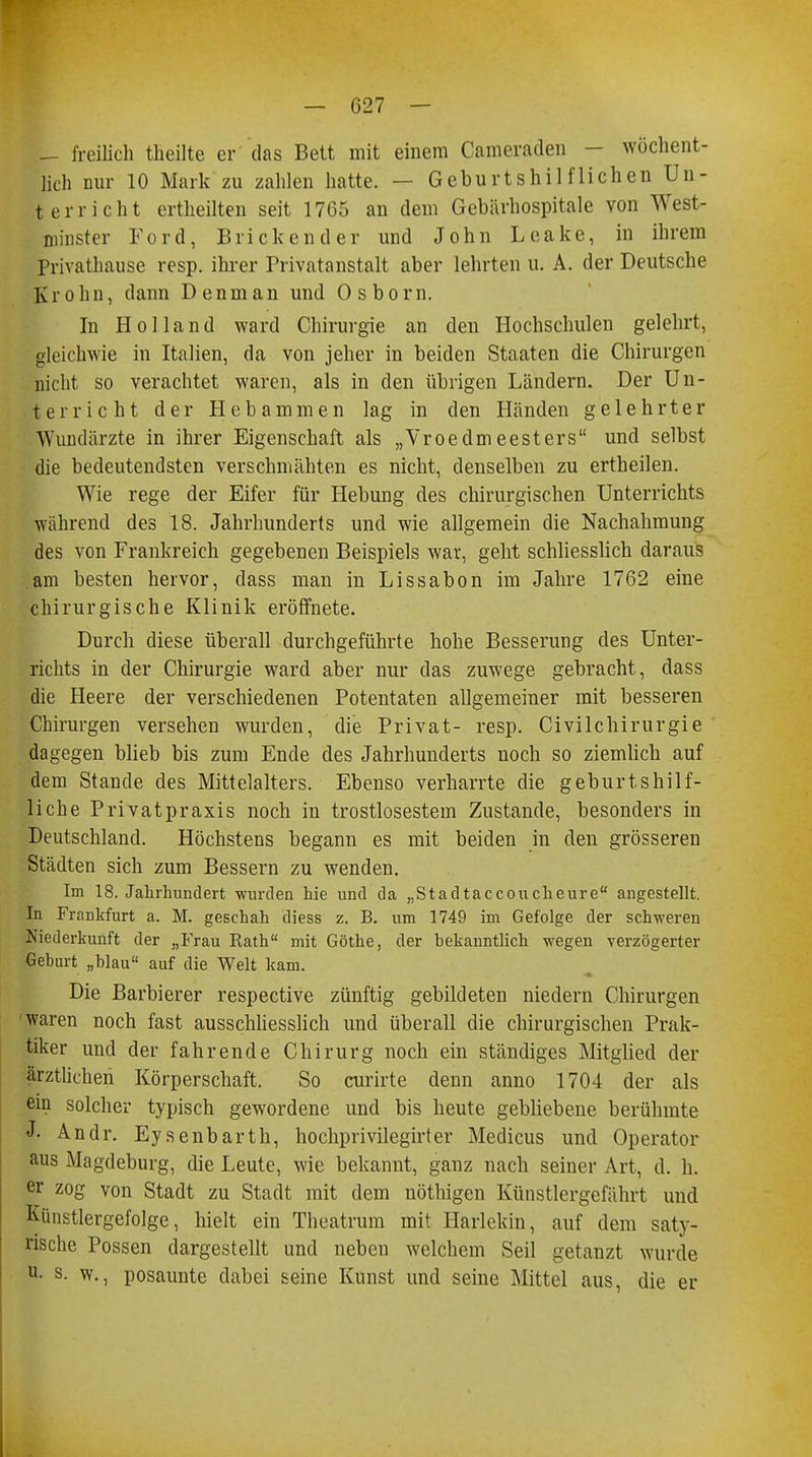 — freilich theilte er das Bett mit einem Cameraden - wöchent- lich nur 10 Mark zu zahlen hatte. — Geburtshilflichen Un- terricht ertheilten seit 1765 an dem Gebärhospitale von West- minster Ford, Blickender und John Leake, in ihrem Privathause resp. ihrer Privatanstalt aber lehrten u. A. der Deutsche Krohn, dann Denman und Osborn. In Holland ward Chirurgie an den Hochschulen gelehrt, gleichwie in Italien, da von jeher in beiden Staaten die Chirurgen uicht so verachtet waren, als in den übrigen Ländern. Der Un- terricht der Hebammen lag in den Händen gelehrter Wundärzte in ihrer Eigenschaft als „Vroedmeesters und selbst die bedeutendsten verschmähten es nicht, denselben zu ertheilen. Wie rege der Eifer für Hebung des chirurgischen Unterrichts ■während des 18. Jahrhunderts und wie allgemein die Nachahmung des von Frankreich gegebenen Beispiels war, geht schliesslich daraus am besten hervor, dass man in Lissabon im Jahre 1762 eine chirurgische Klinik eröffnete. Durch diese überall durchgeführte hohe Besserung des Unter- richts in der Chirurgie ward aber nur das zuwege gebracht, dass die Heere der verschiedenen Potentaten allgemeiner mit besseren Chirurgen versehen wurden, die Privat- resp. Civilchirurgie dagegen blieb bis zum Ende des Jahrhunderts noch so ziemlich auf dem Stande des Mittelalters. Ebenso verharrte die geburtshilf- liche Privatpraxis noch in trostlosestem Zustande, besonders in Deutschland. Höchstens begann es mit beiden in den grösseren Städten sich zum Bessern zu wenden. Im 18. Jahrhundert wurden hie und da „Stadtaccouckeure angestellt. In Frankfurt a. M. geschah diess z. B. um 1749 im Gefolge der schweren Niederkunft der „Frau Kath mit Göthe, der bekanntlich wegen verzögerter Geburt „blau auf die Welt kam. Die Barbierer respective zünftig gebildeten niedern Chirurgen waren noch fast ausschliesslich und überall die chirurgischen Prak- tiker und der fahrende Chirurg noch ein ständiges Mitglied der ärztlichen Körperschaft. So curirte denn anno 1704 der als ein solcher typisch gewordene und bis heute gebliebene berühmte J- Andr. Eysenbarth, hochprivilegirter Medicus und Operator aus Magdeburg, die Leute, wie bekannt, ganz nach seiner Art, d. Ii. er zog von Stadt zu Stadt mit dem nöthigen Künstlergefährt und Künstlergefolge, hielt ein Theatrum mit Harlekin, auf dem saty- rische Possen dargestellt und neben welchem Seil getanzt wurde u- s. w., posaunte dabei seine Kunst und seine Mittel aus, die er