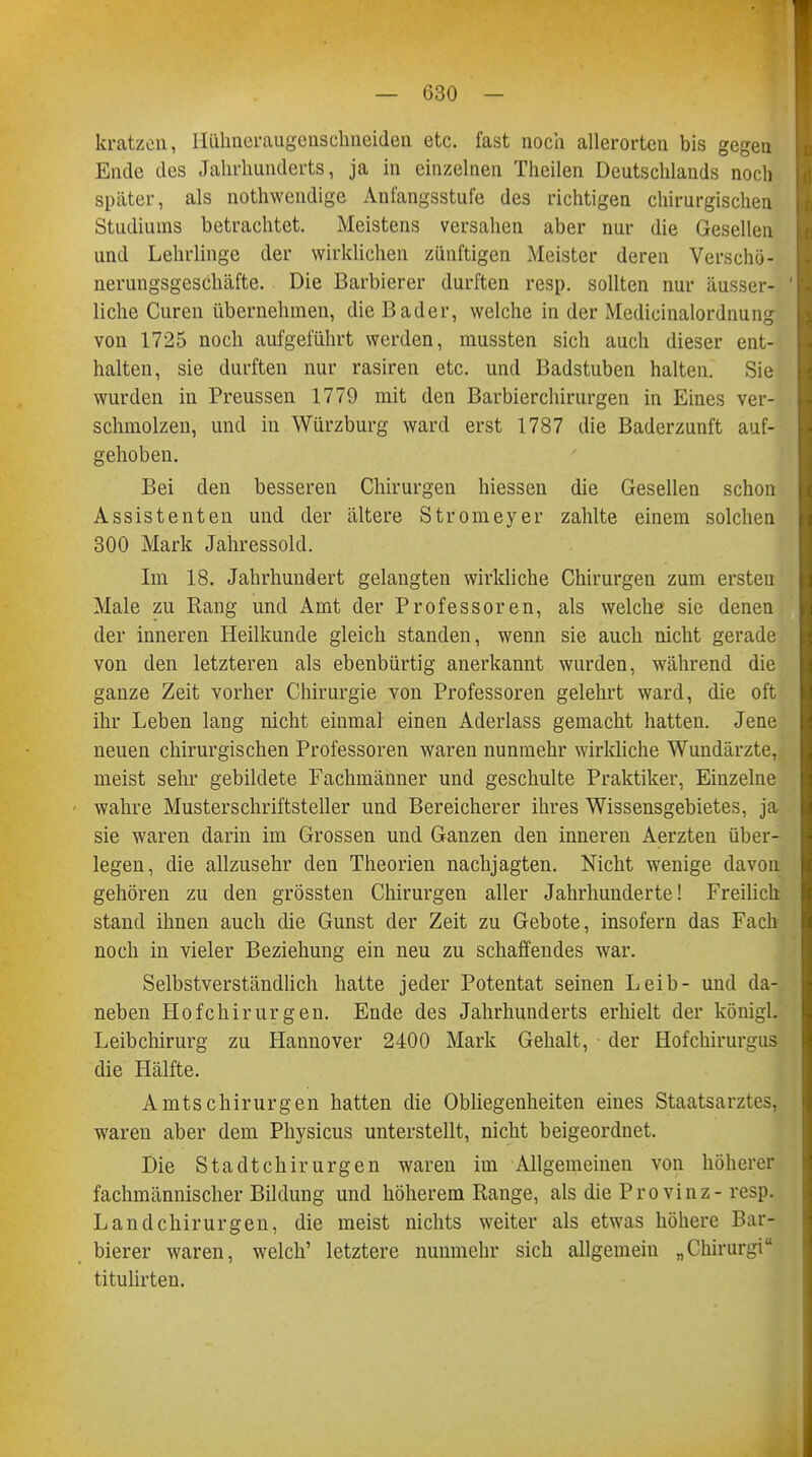 kratzen, Hühneraugenschneiden etc. fast noch allerorten bis gegen Ende des Jahrhunderts, ja in einzelnen Thailen Deutschlands noch später, als nothwendige Anfangsstufe des richtigen chirurgischen Studiums betrachtet. Meistens versahen aber nur die Gesellen und Lehrlinge der wirklichen zünftigen Meister deren Verschö- nerungsgeschäfte. Die Barbierer durften resp. sollten nur äusser- liche Curen übernehmen, die Bader, welche in der Medicinalordnung von 1725 noch aufgeführt werden, mussten sich auch dieser ent- halten, sie durften nur rasiren etc. und Badstuben halten. Sie wurden in Preussen 1779 mit den Barbierchirurgen in Eines ver- schmolzen, und in Würzburg ward erst 1787 die Baderzunft auf- gehoben. Bei den besseren Chirurgen hiessen die Gesellen schon Assistenten und der ältere Stromeyer zahlte einem solchen 300 Mark Jahressold. Im 18. Jahrhundert gelangten wirkliche Chirurgen zum ersten Male zu Rang und Amt der Professoren, als welche sie denen der inneren Heilkunde gleich standen, wenn sie auch nicht gerade von den letzteren als ebenbürtig anerkannt wurden, während die ganze Zeit vorher Chirurgie von Professoren gelehrt ward, die oft ihr Leben lang nicht einmal einen Aderlass gemacht hatten. Jene neuen chirurgischen Professoren waren nunmehr wirkliche Wundärzte, meist sehr gebildete Fachmänner und geschulte Praktiker, Einzelne wahre Musterschriftsteller und Bereicherer ihres Wissensgebietes, ja sie waren darin im Grossen und Ganzen den inneren Aerzten über- legen, die allzusehr den Theorien nachjagten. Nicht wenige davon gehören zu den grössten Chirurgen aller Jahrhunderte! Freilich stand ihnen auch die Gunst der Zeit zu Gebote, insofern das Fach noch in vieler Beziehung ein neu zu schaffendes war. Selbstverständlich hatte jeder Potentat seinen Leib- und da- neben Hofchirurgen. Ende des Jahrhunderts erhielt der königl. Leibchirurg zu Hannover 2400 Mark Gehalt, der Hofchirurgus die Hälfte. Amtschirurgen hatten die Obliegenheiten eines Staatsarztes, waren aber dem Physicus unterstellt, nicht beigeordnet. Die Stadtchirurgen waren im Allgemeinen von höherer fachmännischer Bildung und höherem Range, als die Provinz-resp. Land Chirurgen, die meist nichts weiter als etwas höhere Bar- bierer waren, welch' letztere nunmehr sich allgemein „Chirurgi titulirten.