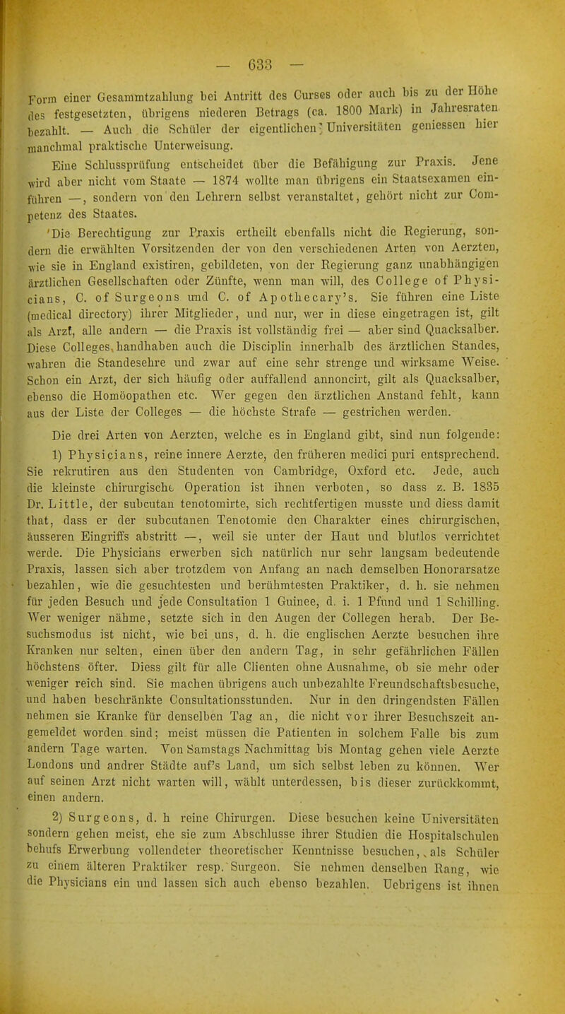 Form einer Gesammtzahlung bei Antritt des Curses oder auch bis zu der Hobe des festgesetzten, übrigens niederen Betrags (ca. 1800 Mark) in Jahresraten bezahlt. — Auch die Schüler der eigentlichen ■ Universitäten gemessen hier manchmal praktische Unterweisung. Eine Schlussprüfung entscheidet über die Befähigung zur Praxis. Jene wird aber nicht vom Staate — 1874 wollte man übrigens ein Staatsexamen ein- führen —, sondern von den Lehrern selbst veranstaltet, gehört nicht zur Com- petenz des Staates. 'Die Berechtigung zur Praxis ertheilt ebenfalls nicht die Regierung, son- dern die erwählten Vorsitzenden der von den verschiedenen Arten von Aerzten, wie sie in England existiren, gebildeten, von der Regierung ganz unabhängigen ärztlichen Gesellschaften oder Zünfte, wenn man will, des College of Physi- cians, C. of Surgeons und C. of Ap othecary's. Sie führen eine Liste (medical directory) ihrer Mitglieder, und nur, wer in diese eingetragen ist, gilt als Arzt, alle andern — die Praxis ist vollständig frei — aber sind Quacksalber. Diese Colleges handhaben auch die Disciplin innerhalb des ärztlichen Standes, wahren die Standesehre und zwar auf eine sehr strenge und wirksame Weise. Schon ein Arzt, der sich häufig oder auffallend annoncirt, gilt als Quacksalber, ebenso die Homöopathen etc. Wer gegen den ärztlichen Anstand fehlt, kann aus der Liste der Colleges — die höchste Strafe — gestrichen werden. Die drei Arten von Aerzten, welche es in England gibt, sind nun folgende: 1) Physicians, reine innere Aerzte, den früheren medici puri entsprechend. Sie rekrutiren aus den Studenten von Cambridge, Oxford etc. Jede, auch die kleinste chirurgische Operation ist ihnen verboten, so dass z. B. 1835 Dr. Little, der subcutan tenotomirte, sich rechtfertigen musste und diess damit that, dass er der subcutanen Tenotomie den Charakter eines chirurgischen, äusseren Eingriffs abstritt —, weil sie unter der Haut und blutlos verachtet werde. Die Physicians erwerben sich natürlich nur sehr laugsam bedeutende Praxis, lassen sich aber trotzdem von Anfang an nach demselben Honorarsatze bezahlen, wie die gesuchtesten und berühmtesten Praktiker, d. h. sie nehmen für jeden Besuch und jede Consultation 1 Guinee, d. i. 1 Pfund und 1 Schilling. Wer weniger nähme, setzte sich in den Augen der Collegen herab. Der Be- suchsmodus ist nicht, wie bei uns, d. h. die englischen Aerzte besuchen ihre Kranken nur selten, einen über den andern Tag, in sehr gefährlichen Fällen höchstens öfter. Diess gilt für alle Clienten ohne Ausnahme, ob sie mehr oder veniger reich sind. Sie machen übrigens auch unbezahlte Freundschaftsbesuche, und haben beschränkte Consultationsstunden. Nur in den dringendsten Fällen nehmen sie Kranke für denselben Tag an, die nicht vor ihrer Besuchszeit an- gemeldet worden sind; meist müssen die Patienten in solchem Falle bis zum andern Tage warten. Von Samstags Nachmittag bis Montag gehen viele Aerzte Londons und andrer Städte auf's Land, um sich selbst leben zu können. Wer auf seinen Arzt nicht warten will, wählt unterdessen, bis dieser zurückkommt, einen andern. 2) Surgeons, d. h reine Chirurgen. Diese besuchen keine Universitäten sondern gehen meist, ehe sie zum Abschlüsse ihrer Studien die Hospitalschulen behufs Erwerbung vollendeter theoretischer Kenntnisse besuchen,, als Schüler zu einem älteren Praktiker resp. Surgcon. Sie nehmen denselben Rang, wie die Physicians ein und lassen sich auch ebenso bezahlen. Ucbriucns ist ihnen