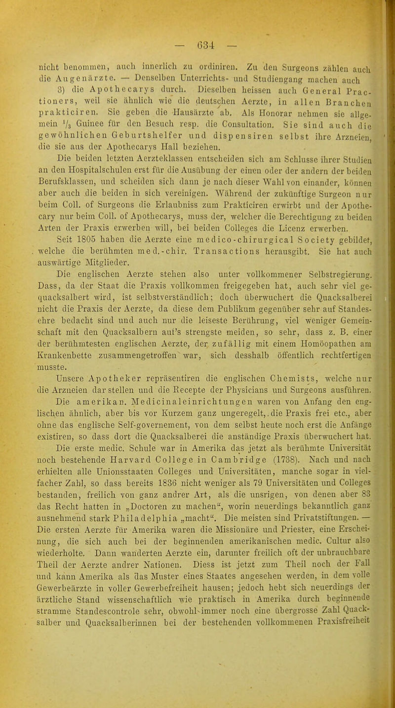 nicht benommen, auch innerlich zu ordiniren. Zu den Surgeons zahlen auch die Augenärzte. — Denselben Unterrichts- und Studiengang machen auch 3) die Apothecarys durch. Dieselben heissen auch General Prac- tioners, weil sie ähnlich wie die deutschen Aerzte, in allen Branchen prakticiren. Sie geben die Hausärzte ab. Als Honorar nehmen sie allge- mein V3 Guinee für den Besuch resp. die Consultation. Sie sind auch die gewöhnlichen Geburtshelfer und dispensiren selbst ihre Arzneien, die sie aus der Apothecarys Hall beziehen. Die beiden letzten Aerzteklassen entscheiden sich am Schlüsse ihrer Studien an den Hospitalschulen erst für die Ausübung der einen oder der andern der beiden Berufsklassen, und scheiden sich dann je nach dieser Wahl von einander, können aber auch die beiden in sich vereinigen. Während der zukünftige Surgeon nur beim Coli, of Surgeons die Erlaubniss zum Prakticiren erwirbt und der Apothe- cary nur beim Coli, of Apothecarys, muss der, welcher die Berechtigung zu beiden Arten der Praxis erwerben will, bei beiden Colleges die Licenz erwerben. Seit 1805 haben die Aerzte eine medico-chirurgical Society gebildet, welche die berühmten nie d.-chir. Transactions herausgibt. Sie hat auch auswärtige Mitglieder. Die englischen Aerzte stehen also unter vollkommener Selbstregierung. Dass, da der Staat die Praxis vollkommen freigegeben hat, auch sehr viel ge- quacksalbert wird, ist selbstverständlich; doch überwuchert die Quacksalberei nicht die Praxis der Aerzte, da diese dem Publikum gegenüber sehr auf Standes- ehre bedacht sind und auch nur die leiseste Berührung, viel weniger Gemein- schaft mit den Quacksalbern auf's strengste meiden, so sehr, dass z. B. einer der berühmtesten englischen Aerzte, der zufällig mit einem Homöopathen am Krankenbette zusammengetroffen war, sich desshalb öffentlich rechtfertigen musste. Unsere Apotheker repräsentiren die englischen Chemists, welche nur die Arzneien dar stellen und die Recepte der Physicians und Surgeons ausführen. Die amerikan. Medicinaleinrichtungen waren von Anfang den eng- lischen ähnlich, aber bis vor Kurzem ganz ungeregelt,. die Praxis frei etc., aber ohne das englische Self-governement, von dem selbst heute noch erst die Anfänge existiren, so dass dort die Quacksalberei die anständige Praxis überwuchert hat. Die erste media Schule war in Amerika das jetzt als berühmte Universität noch bestehende Harvard College in Cambridge (1738). Nach und nach erhielten alle Unionsstaaten Colleges und Universitäten, manche sogar in viel- facher Zahl, so dass bereits 1836 nicht weniger als 79 Universitäten und Colleges bestanden, freilich von ganz andrer Art, als die unsrigen, von denen aber So das Recht hatten in „Doctoren zu machen, worin neuerdings bekanntlich ganz ausnehmend stark Philadelphia „macht. Die meisten sind Privatstiftungen. — Die ersten Aerzte für Amerika waren die Missionäre und Priester, eine Erschei- nung, die sich auch bei der beginnenden amerikanischen media Cultur also wiederholte. Daun wanderten Aerzte ein, darunter freilich oft der unbrauchbare Theil der Aerzte andrer Nationen. Diess ist jetzt zum Theil noch der Fall und kann Amerika als das Muster eines Staates angesehen werden, in dem volle Gewerbeärzte in voller Gewerbefreiheit hausen; jedoch hebt sich neuerdings der ärztliche Stand wissenschaftlich wie praktisch in Amerika durch beginnende stramme Standescontrole sehr, obwohl-immer noch eine übergrosse Zahl Quack- salber und Quacksalberinnen bei der bestehenden vollkommenen Praxisfreiheit