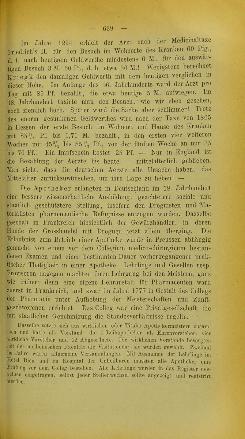 Im Jahre 1224 erhielt der Arzt nach der Medicinaltaxe Friedrich's II. für den Besuch im Wohnorte des Kranken 60 Pfg., d. i. nach heutigem Geldwerthe mindestens 6 M., für den auswär- tigen Besuch 3 M. 60 Pf., d. h. etwa 36 M.l Wenigstens berechnet Kriegk den damaligen Geldwerth mit dem heutigen verglichen in dieser Höhe. Im Anfange des 16. Jahrhunderts ward der Arzt pro Tag mit 85 Pf. bezahlt, die etwa heutige 5 M. aufwiegen. Im 18. Jahrhundert taxirte man den Besuch, wie wir eben gesehen, noch ziemlich hoch. Später ward die Sache aber schlimmer! Trotz des enorm gesunkenen Geldwerthes wird nach der Taxe von 1865 in Hessen der erste Besuch im Wohnort und Hause des Kranken mit 85V, Pf. bis 1,71 M. bezahlt, in den ersten vier weiteren Wochen mit 45 74 bis 85 Vj Pf., von der fünften Woche an nur 35 bis 70 Pf.! Ein Impfschein kostet 25 Pf. — Nur in England ist die Bezahlung der Aerzte bis heute — mittelalterlich geblieben. Man sieht, dass die deutschen Aerzte alle Ursache haben, das Mittelalter zurückzuwünschen, um ihre Lage zu heben! — Die Apotheker erlangten in Deutschland im 18. Jahrhundert eine bessere wissenschaftliche Ausbildung, geachtetere sociale und staatlich geschütztere Stellung, insofern den Droguisten und Ma- terialisten pharmaceutische Befugnisse entzogen wurden. Dasselbe geschah in Frankreich hinsichtlich der Gewürzhändler, in deren Hände der Grosshandel mit Droguen jetzt allein überging. Die Erlaubniss zum Betrieb einer Apotheke wurde in Preussen abhängig gemacht von einem vor dem Collegium medico-chirurgicum bestan- denen Examen und einer bestimmten Dauer vorhergegangener prak- tischer Thätigkeit in einer Apotheke. Lehrlinge und Gesellen resp. Provisoren dagegen machten ihren Lehrgang bei den Meistern, ganz wie früher; denn eine eigene Lehranstalt für Pharmaceuten ward zuerst in Frankreich, und zwar im Jahre 1777 in Gestalt des Collegs der Pharm acie unter Aufhebung der Meisterschaften und Zunft- geschworenen errichtet. Das Colleg war eine Privatgesellschaft, die mit staatlicher Genehmigung die Standesverhältnisse regelte. 1 Dasselbe setzte sich aus -wirklichen oder Titular-Apothekermeistern zusam- men und hatte als Vorstand: die 4 Leibapotheker als Ehrenvorsteher: vier wirkliche Vorsteher und 12 Abgeordnete. Die -wirklichen Vorstände besorgten mit der niedicinischen Facultät die Visitationen; sie wurden gewählt. Zweimal im Jahre waren allgemeine Versammlungen. Mit Ausnahme der Lehrlinge im Hotel Dien und im Hospital der Unheilbaren mussten alle Apotheker eine Prüfung vor dem Colleg bestellen. Alle Lehrlinge wurden in das Register des- selben eingetragen, selbst jeder Stellenwechsel sollte angezeigt und registrirt werden.